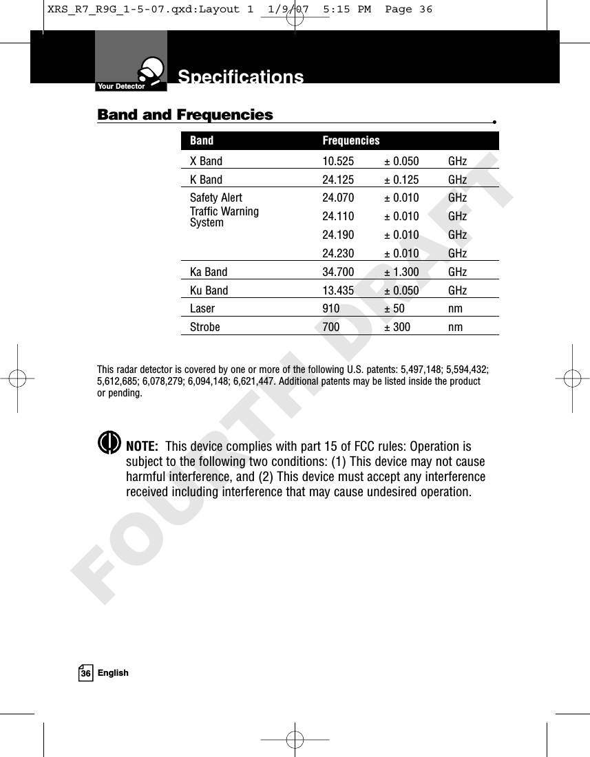 36 EnglishSpecificationsYour DetectorBand and Frequencies •Band FrequenciesX Band 10.525 ± 0.050 GHzK Band 24.125 ± 0.125 GHzSafety Alert 24.070 ± 0.010 GHzTraffic Warning 24.110 ± 0.010 GHzSystem24.190 ± 0.010 GHz24.230 ± 0.010 GHzKa Band 34.700 ± 1.300 GHzKu Band 13.435 ± 0.050 GHzLaser 910 ± 50 nmStrobe 700 ± 300 nmThis radar detector is covered by one or more of the following U.S. patents: 5,497,148; 5,594,432;5,612,685; 6,078,279; 6,094,148; 6,621,447. Additional patents may be listed inside the product or pending. NOTE:  This device complies with part 15 of FCC rules: Operation issubject to the following two conditions: (1) This device may not causeharmful interference, and (2) This device must accept any interferencereceived including interference that may cause undesired operation.XRS_R7_R9G_1-5-07.qxd:Layout 1  1/9/07  5:15 PM  Page 36FOURTH DRAFT