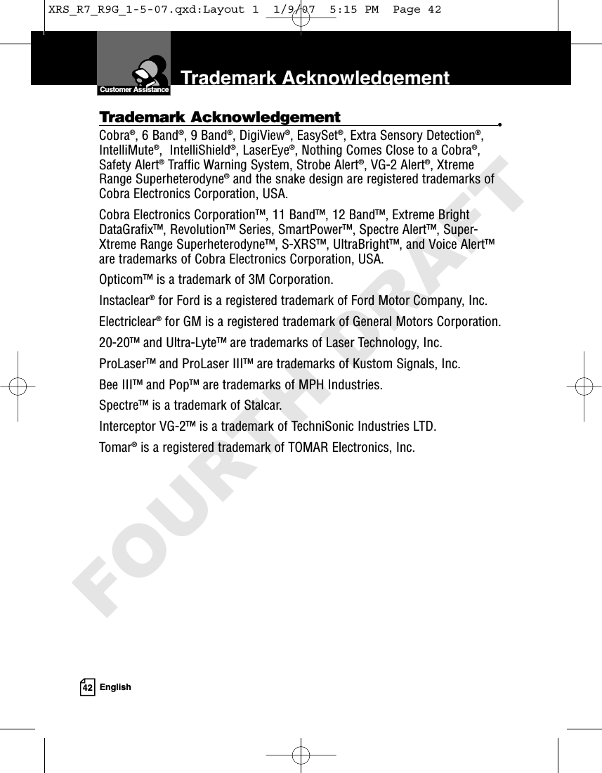 42 EnglishTrademark AcknowledgementCustomer AssistanceTrademark Acknowledgement •Cobra®, 6 Band®, 9 Band®, DigiView®, EasySet®, Extra Sensory Detection®,IntelliMute®,  IntelliShield®, LaserEye®, Nothing Comes Close to a Cobra®,Safety Alert®Traffic Warning System, Strobe Alert®, VG-2 Alert®, XtremeRange Superheterodyne®and the snake design are registered trademarks ofCobra Electronics Corporation, USA.Cobra Electronics Corporation™, 11 Band™, 12 Band™, Extreme BrightDataGrafix™, Revolution™ Series, SmartPower™, Spectre Alert™, Super-Xtreme Range Superheterodyne™, S-XRS™, UltraBright™, and Voice Alert™are trademarks of Cobra Electronics Corporation, USA.Opticom™ is a trademark of 3M Corporation. Instaclear®for Ford is a registered trademark of Ford Motor Company, Inc. Electriclear®for GM is a registered trademark of General Motors Corporation. 20-20™ and Ultra-Lyte™ are trademarks of Laser Technology, Inc. ProLaser™ and ProLaser III™ are trademarks of Kustom Signals, Inc. Bee III™ and Pop™ are trademarks of MPH Industries. Spectre™ is a trademark of Stalcar. Interceptor VG-2™ is a trademark of TechniSonic Industries LTD. Tomar®is a registered trademark of TOMAR Electronics, Inc.XRS_R7_R9G_1-5-07.qxd:Layout 1  1/9/07  5:15 PM  Page 42FOURTH DRAFT