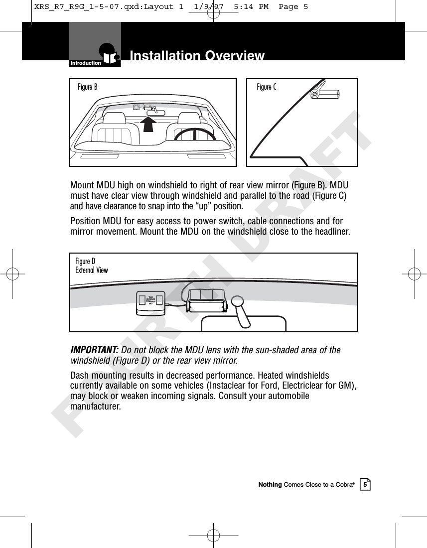 Installation OverviewNothing Comes Close to a Cobra®5Mount MDU high on windshield to right of rear view mirror (Figure B). MDUmust have clear view through windshield and parallel to the road (Figure C)and have clearance to snap into the “up” position.Position MDU for easy access to power switch, cable connections and formirror movement. Mount the MDU on the windshield close to the headliner.IMPORTANT: Do not block the MDU lens with the sun-shaded area of thewindshield (Figure D) or the rear view mirror.Dash mounting results in decreased performance. Heated windshieldscurrently available on some vehicles (Instaclear for Ford, Electriclear for GM),may block or weaken incoming signals. Consult your automobilemanufacturer.IntroductionFigure B Figure CTHISSURFACETOWARDSSKYFigure DExternal ViewXRS_R7_R9G_1-5-07.qxd:Layout 1  1/9/07  5:14 PM  Page 5FOURTH DRAFT