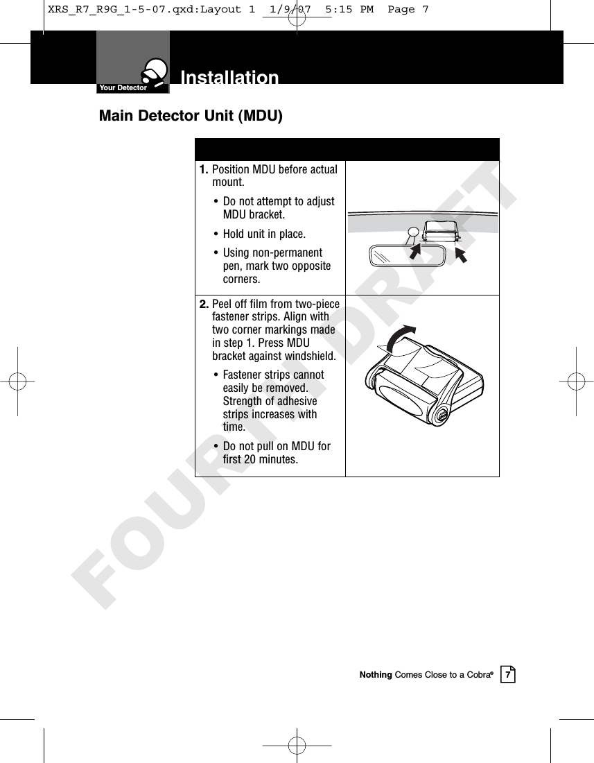 InstallationYour DetectorNothing Comes Close to a Cobra®71. Position MDU before actualmount.• Do not attempt to adjustMDU bracket.• Hold unit in place. • Using non-permanentpen, mark two oppositecorners.2. Peel off film from two-piecefastener strips. Align withtwo corner markings madein step 1. Press MDUbracket against windshield.• Fastener strips cannoteasily be removed.Strength of adhesivestrips increases withtime.• Do not pull on MDU forfirst 20 minutes.Main Detector Unit (MDU)XRS_R7_R9G_1-5-07.qxd:Layout 1  1/9/07  5:15 PM  Page 7FOURTH DRAFT