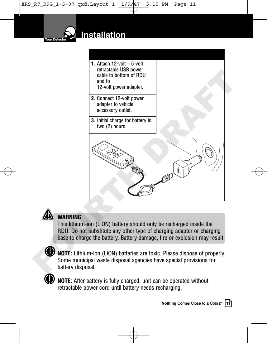 Nothing Comes Close to a Cobra®11InstallationYour Detector1. Attach 12-volt – 5-voltretractable USB powercable to bottom of RDUand to 12-volt power adapter.2. Connect 12-volt poweradapter to vehicleaccessory outlet.3. Initial charge for battery istwo (2) hours.WARNINGThis lithium-ion (LiON) battery should only be recharged inside theRDU. Do not substitute any other type of charging adapter or chargingbase to charge the battery. Battery damage, fire or explosion may result.NOTE: Lithium-ion (LiON) batteries are toxic. Please dispose of properly.Some municipal waste disposal agencies have special provisions forbattery disposal.NOTE: After battery is fully charged, unit can be operated withoutretractable power cord until battery needs recharging.XRS_R7_R9G_1-5-07.qxd:Layout 1  1/9/07  5:15 PM  Page 11FOURTH DRAFT