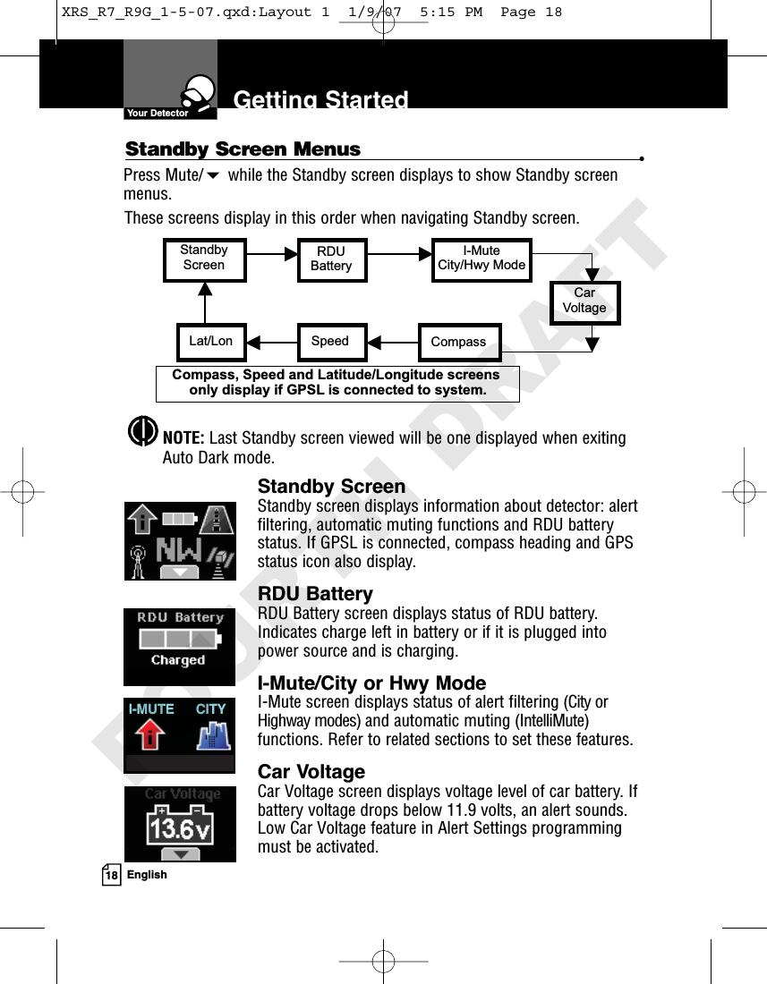 18 EnglishGetting StartedPress Mute/while the Standby screen displays to show Standby screenmenus.Standby ScreenStandby screen displays information about detector: alertfiltering, automatic muting functions and RDU batterystatus. If GPSL is connected, compass heading and GPSstatus icon also display.RDU BatteryRDU Battery screen displays status of RDU battery.Indicates charge left in battery or if it is plugged intopower source and is charging.I-Mute/City or Hwy ModeI-Mute screen displays status of alert filtering (City orHighway modes) and automatic muting (IntelliMute)functions. Refer to related sections to set these features.Car VoltageCar Voltage screen displays voltage level of car battery. Ifbattery voltage drops below 11.9 volts, an alert sounds.Low Car Voltage feature in Alert Settings programmingmust be activated.Standby Screen Menus •I-MUTE CITYThese screens display in this order when navigating Standby screen.StandbyScreenRDUBatteryI-MuteCity/Hwy ModeCarVoltageLat/Lon Speed CompassCompass, Speed and Latitude/Longitude screens only display if GPSL is connected to system.NOTE: Last Standby screen viewed will be one displayed when exitingAuto Dark mode.Your DetectorXRS_R7_R9G_1-5-07.qxd:Layout 1  1/9/07  5:15 PM  Page 18FOURTH DRAFT