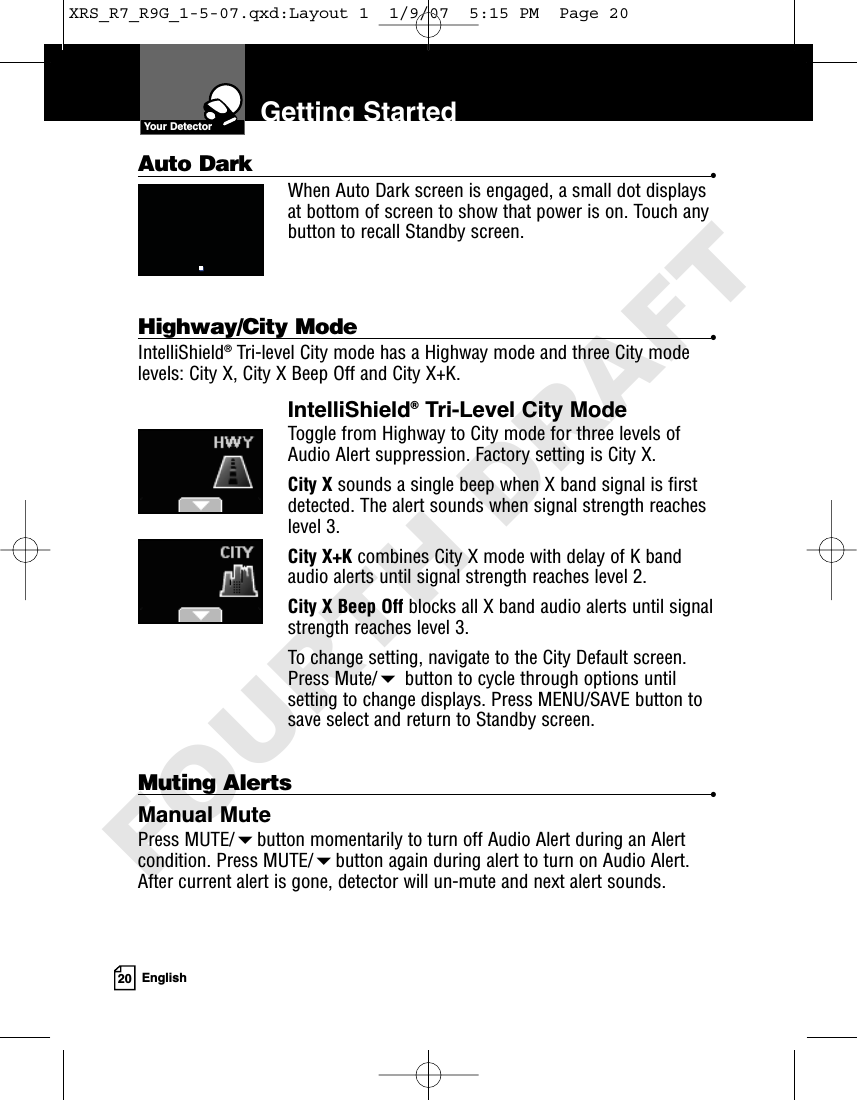 20 EnglishGetting StartedYour DetectorMuting Alerts •Manual MutePress MUTE/button momentarily to turn off Audio Alert during an Alertcondition. Press MUTE/button again during alert to turn on Audio Alert.After current alert is gone, detector will un-mute and next alert sounds.Auto Dark •When Auto Dark screen is engaged, a small dot displaysat bottom of screen to show that power is on. Touch anybutton to recall Standby screen.Highway/City Mode •IntelliShield®Tri-level City mode has a Highway mode and three City modelevels: City X, City X Beep Off and City X+K.IntelliShield®Tri-Level City ModeToggle from Highway to City mode for three levels ofAudio Alert suppression. Factory setting is City X.City X sounds a single beep when X band signal is firstdetected. The alert sounds when signal strength reacheslevel 3. City X+K combines City X mode with delay of K bandaudio alerts until signal strength reaches level 2.City X Beep Off blocks all X band audio alerts until signalstrength reaches level 3. To change setting, navigate to the City Default screen.Press Mute/button to cycle through options untilsetting to change displays. Press MENU/SAVE button tosave select and return to Standby screen.XRS_R7_R9G_1-5-07.qxd:Layout 1  1/9/07  5:15 PM  Page 20FOURTH DRAFT