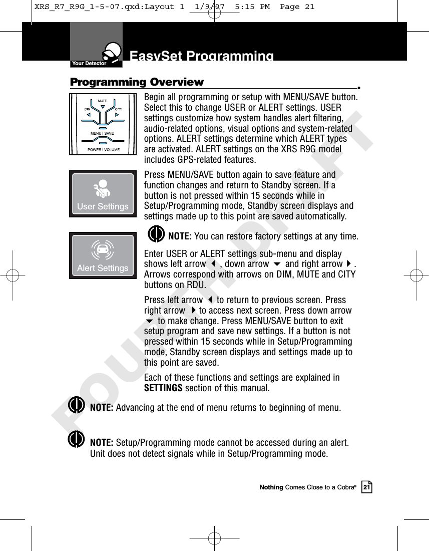 Nothing Comes Close to a Cobra®21Programming Overview •Begin all programming or setup with MENU/SAVE button.Select this to change USER or ALERT settings. USERsettings customize how system handles alert filtering,audio-related options, visual options and system-relatedoptions. ALERT settings determine which ALERT typesare activated. ALERT settings on the XRS R9G modelincludes GPS-related features.Press MENU/SAVE button again to save feature andfunction changes and return to Standby screen. If abutton is not pressed within 15 seconds while inSetup/Programming mode, Standby screen displays andsettings made up to this point are saved automatically.NOTE: You can restore factory settings at any time.Enter USER or ALERT settings sub-menu and displayshows left arrow , down arrow and right arrow.Arrows correspond with arrows on DIM, MUTE and CITYbuttons on RDU.Press left arrow to return to previous screen. Pressright arrow to access next screen. Press down arrowto make change. Press MENU/SAVE button to exitsetup program and save new settings. If a button is notpressed within 15 seconds while in Setup/Programmingmode, Standby screen displays and settings made up tothis point are saved.Each of these functions and settings are explained inSETTINGS section of this manual.NOTE: Advancing at the end of menu returns to beginning of menu.NOTE: Setup/Programming mode cannot be accessed during an alert.Unit does not detect signals while in Setup/Programming mode.EasySet ProgrammingUser SettingsAlert SettingsYour DetectorXRS_R7_R9G_1-5-07.qxd:Layout 1  1/9/07  5:15 PM  Page 21FOURTH DRAFT