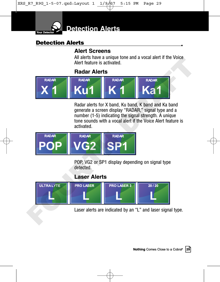 Nothing Comes Close to a Cobra®29Detection AlertsDetection Alerts •Alert ScreensAll alerts have a unique tone and a vocal alert if the VoiceAlert feature is activated.Radar AlertsRadar alerts for X band, Ku band, K band and Ka bandgenerate a screen display “RADAR,” signal type and anumber (1-5) indicating the signal strength. A uniquetone sounds with a vocal alert if the Voice Alert feature isactivated.POP, VG2 or SP1 display depending on signal typedetected.Laser AlertsLaser alerts are indicated by an “L” and laser signal type. Ka1K 1Ku1RADARRADARRADARX 1RADARPOP SP1VG2RADAR RADARRADARL20 / 20LLPRO LASER 3PRO LASERLULTRA LYTEYour DetectorXRS_R7_R9G_1-5-07.qxd:Layout 1  1/9/07  5:15 PM  Page 29FOURTH DRAFT