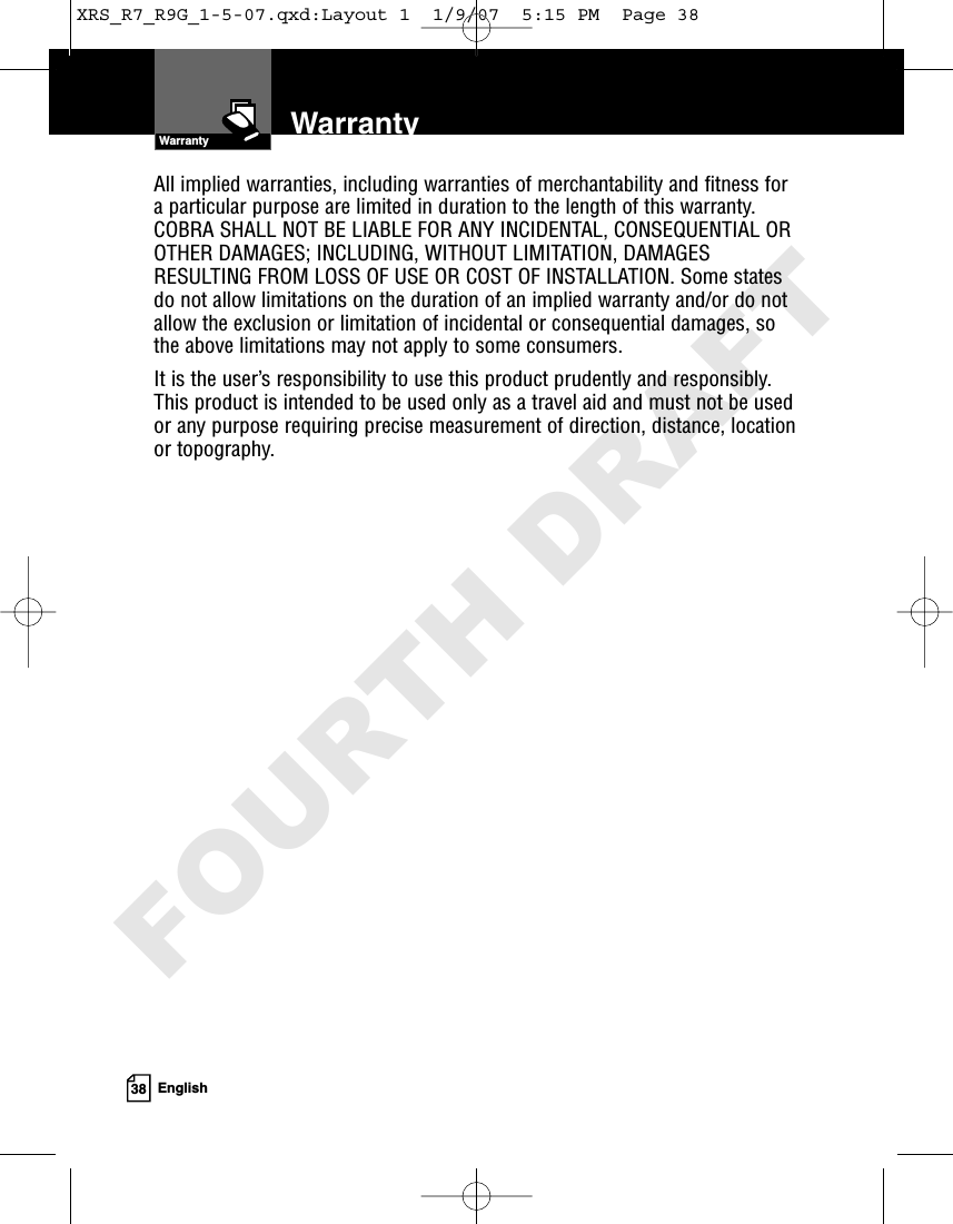 38 EnglishAll implied warranties, including warranties of merchantability and fitness fora particular purpose are limited in duration to the length of this warranty.COBRA SHALL NOT BE LIABLE FOR ANY INCIDENTAL, CONSEQUENTIAL OROTHER DAMAGES; INCLUDING, WITHOUT LIMITATION, DAMAGESRESULTING FROM LOSS OF USE OR COST OF INSTALLATION. Some statesdo not allow limitations on the duration of an implied warranty and/or do notallow the exclusion or limitation of incidental or consequential damages, sothe above limitations may not apply to some consumers.It is the user’s responsibility to use this product prudently and responsibly.This product is intended to be used only as a travel aid and must not be usedor any purpose requiring precise measurement of direction, distance, locationor topography.WarrantyWarrantyXRS_R7_R9G_1-5-07.qxd:Layout 1  1/9/07  5:15 PM  Page 38FOURTH DRAFT