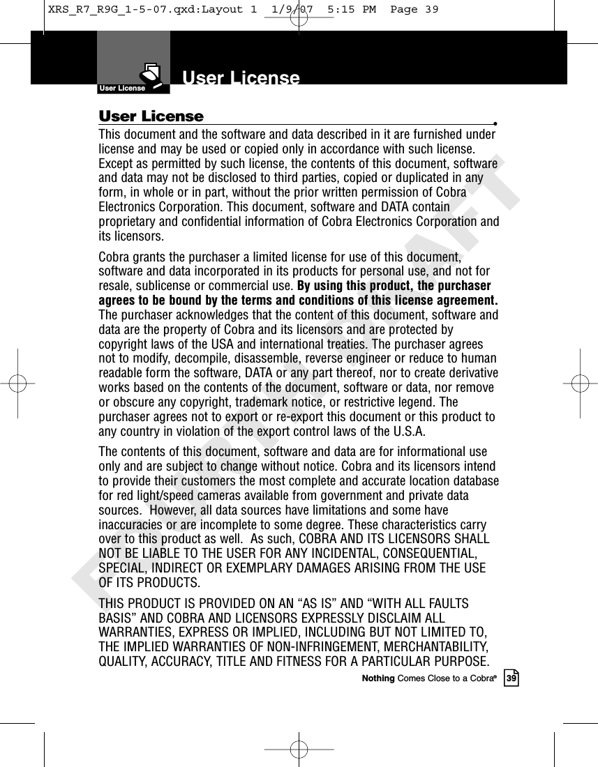 Nothing Comes Close to a Cobra®39User License •This document and the software and data described in it are furnished underlicense and may be used or copied only in accordance with such license.Except as permitted by such license, the contents of this document, softwareand data may not be disclosed to third parties, copied or duplicated in anyform, in whole or in part, without the prior written permission of CobraElectronics Corporation. This document, software and DATA containproprietary and confidential information of Cobra Electronics Corporation andits licensors.Cobra grants the purchaser a limited license for use of this document,software and data incorporated in its products for personal use, and not forresale, sublicense or commercial use. By using this product, the purchaseragrees to be bound by the terms and conditions of this license agreement.The purchaser acknowledges that the content of this document, software anddata are the property of Cobra and its licensors and are protected bycopyright laws of the USA and international treaties. The purchaser agreesnot to modify, decompile, disassemble, reverse engineer or reduce to humanreadable form the software, DATA or any part thereof, nor to create derivativeworks based on the contents of the document, software or data, nor removeor obscure any copyright, trademark notice, or restrictive legend. Thepurchaser agrees not to export or re-export this document or this product toany country in violation of the export control laws of the U.S.A.The contents of this document, software and data are for informational useonly and are subject to change without notice. Cobra and its licensors intendto provide their customers the most complete and accurate location databasefor red light/speed cameras available from government and private datasources.  However, all data sources have limitations and some haveinaccuracies or are incomplete to some degree. These characteristics carryover to this product as well.  As such, COBRA AND ITS LICENSORS SHALLNOT BE LIABLE TO THE USER FOR ANY INCIDENTAL, CONSEQUENTIAL,SPECIAL, INDIRECT OR EXEMPLARY DAMAGES ARISING FROM THE USEOF ITS PRODUCTS. THIS PRODUCT IS PROVIDED ON AN “AS IS” AND “WITH ALL FAULTSBASIS” AND COBRA AND LICENSORS EXPRESSLY DISCLAIM ALLWARRANTIES, EXPRESS OR IMPLIED, INCLUDING BUT NOT LIMITED TO,THE IMPLIED WARRANTIES OF NON-INFRINGEMENT, MERCHANTABILITY,QUALITY, ACCURACY, TITLE AND FITNESS FOR A PARTICULAR PURPOSE.User LicenseUser LicenseXRS_R7_R9G_1-5-07.qxd:Layout 1  1/9/07  5:15 PM  Page 39FOURTH DRAFT