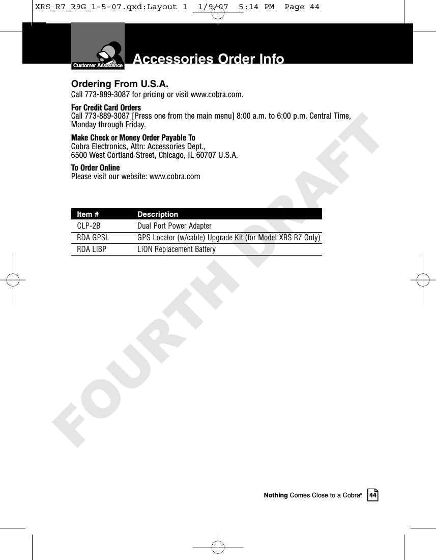 Nothing Comes Close to a Cobra®44Accessories Order InfoCustomer AssistanceOrdering From U.S.A.Call 773-889-3087 for pricing or visit www.cobra.com.For Credit Card OrdersCall 773-889-3087 [Press one from the main menu] 8:00 a.m. to 6:00 p.m. Central Time,Monday through Friday.Make Check or Money Order Payable ToCobra Electronics, Attn: Accessories Dept., 6500 West Cortland Street, Chicago, IL 60707 U.S.A.To Order OnlinePlease visit our website: www.cobra.comItem # DescriptionCLP-2B Dual Port Power AdapterRDA GPSL GPS Locator (w/cable) Upgrade Kit (for Model XRS R7 Only)RDA LIBP LiON Replacement BatteryXRS_R7_R9G_1-5-07.qxd:Layout 1  1/9/07  5:14 PM  Page 44FOURTH DRAFT