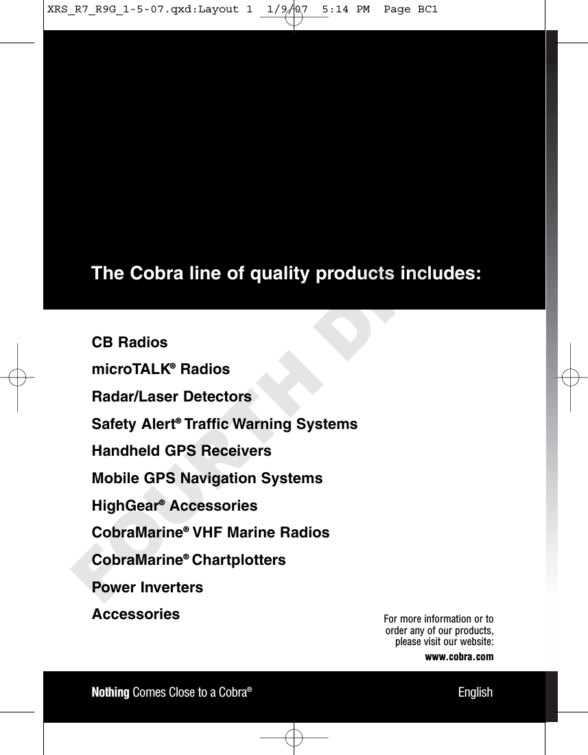 Nothing Comes Close to a Cobra®EnglishFor more information or to order any of our products, please visit our website:www.cobra.comCB RadiosmicroTALK®RadiosRadar/Laser Detectors Safety Alert®Traffic Warning SystemsHandheld GPS ReceiversMobile GPS Navigation SystemsHighGear®Accessories CobraMarine®VHF Marine Radios CobraMarine®ChartplottersPower InvertersAccessories The Cobra line of quality products includes:XRS_R7_R9G_1-5-07.qxd:Layout 1  1/9/07  5:14 PM  Page BC1FOURTH DRAFT