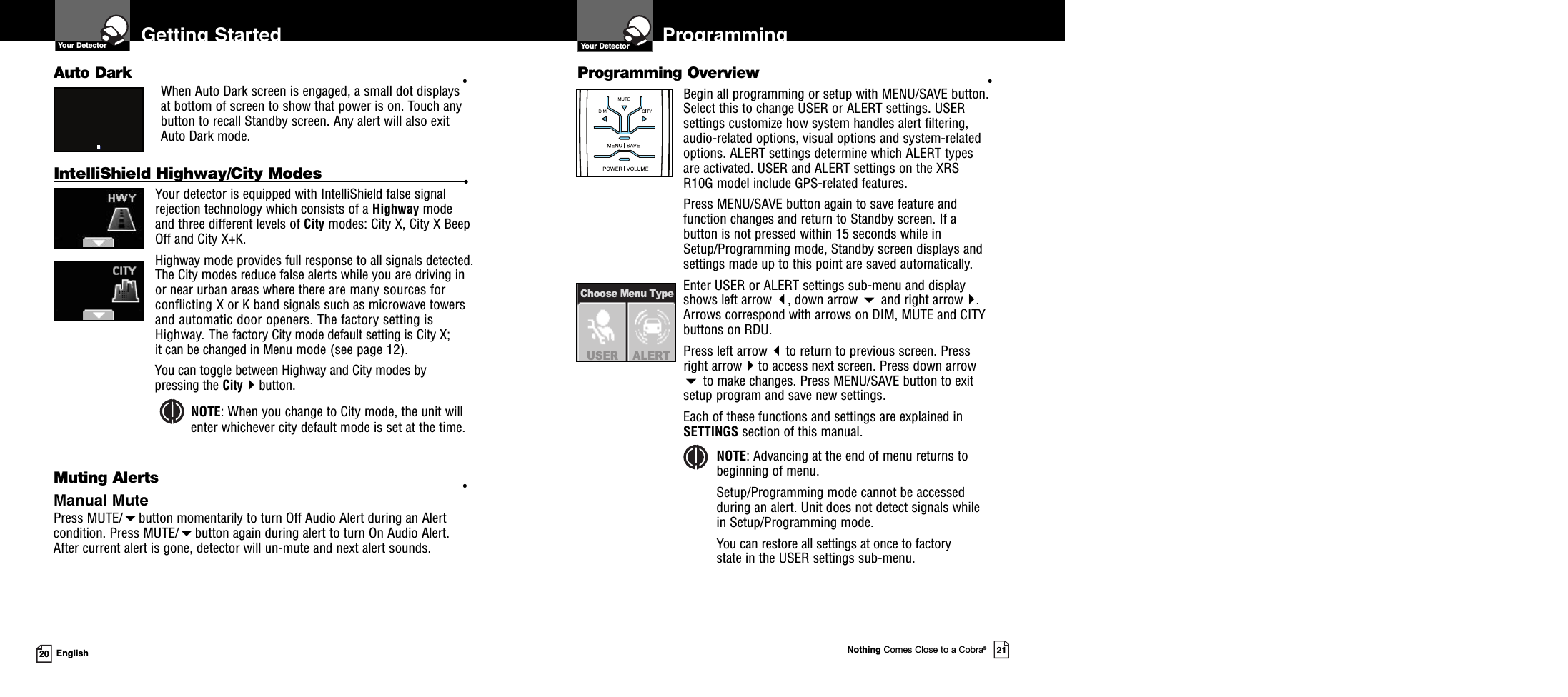 Nothing Comes Close to a Cobra®2120 EnglishGetting StartedYour DetectorMuting Alerts •Manual MutePress MUTE/button momentarily to turn Off Audio Alert during an Alertcondition. Press MUTE/button again during alert to turn On Audio Alert.After current alert is gone, detector will un-mute and next alert sounds.Auto Dark •When Auto Dark screen is engaged, a small dot displaysat bottom of screen to show that power is on. Touch anybutton to recall Standby screen. Any alert will also exitAuto Dark mode.IntelliShield Highway/City Modes •Your detector is equipped with IntelliShield false signalrejection technology which consists of a Highway modeand three different levels of City modes: City X, City X BeepOff and City X+K.Highway mode provides full response to all signals detected.The City modes reduce false alerts while you are driving inor near urban areas where there are many sources forconflicting X or K band signals such as microwave towersand automatic door openers. The factory setting isHighway. The factory City mode default setting is City X;it can be changed in Menu mode (see page 12).You can toggle between Highway and City modes bypressing the Citybutton.NOTE: When you change to City mode, the unit willenter whichever city default mode is set at the time.Programming Overview •Begin all programming or setup with MENU/SAVE button.Select this to change USER or ALERT settings. USERsettings customize how system handles alert filtering,audio-related options, visual options and system-relatedoptions. ALERT settings determine which ALERT typesare activated. USER and ALERT settings on the XRSR10G model include GPS-related features.Press MENU/SAVE button again to save feature andfunction changes and return to Standby screen. If abutton is not pressed within 15 seconds while inSetup/Programming mode, Standby screen displays andsettings made up to this point are saved automatically.Enter USER or ALERT settings sub-menu and displayshows left arrow , down arrow and right arrow.Arrows correspond with arrows on DIM, MUTE and CITYbuttons on RDU.Press left arrow to return to previous screen. Pressright arrowto access next screen. Press down arrowto make changes. Press MENU/SAVE button to exitsetup program and save new settings.Each of these functions and settings are explained inSETTINGS section of this manual.NOTE: Advancing at the end of menu returns tobeginning of menu.Setup/Programming mode cannot be accessedduring an alert. Unit does not detect signals whilein Setup/Programming mode.You can restore all settings at once to factorystate in the USER settings sub-menu.ProgrammingUSER ALERTChoose Menu TypeYour Detector