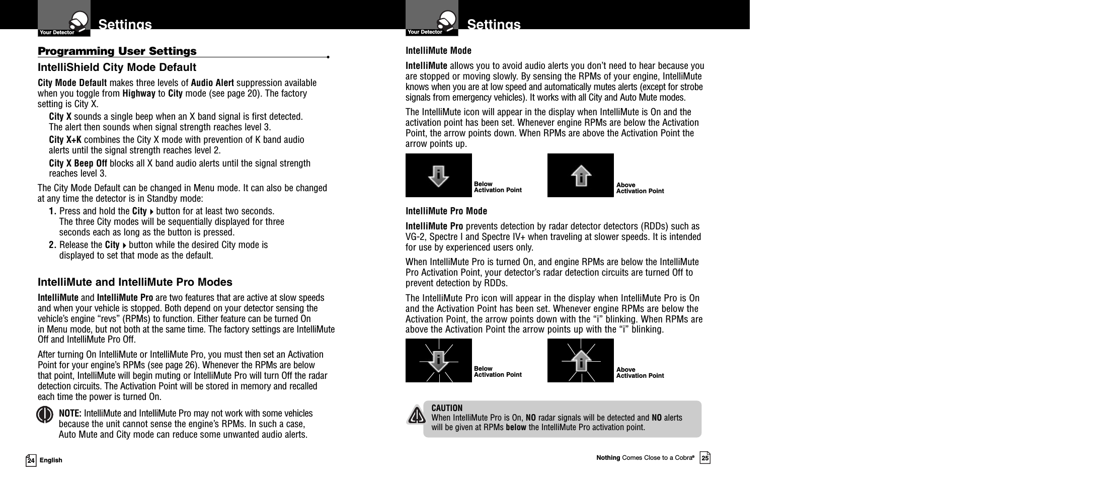 IntelliMute ModeIntelliMute allows you to avoid audio alerts you don’t need to hear because youare stopped or moving slowly. By sensing the RPMs of your engine, IntelliMuteknows when you are at low speed and automatically mutes alerts (except for strobesignals from emergency vehicles). It works with all City and Auto Mute modes.The IntelliMute icon will appear in the display when IntelliMute is On and theactivation point has been set. Whenever engine RPMs are below the ActivationPoint, the arrow points down. When RPMs are above the Activation Point thearrow points up.Nothing Comes Close to a Cobra®2524 EnglishSettingsYour Detector SettingsYour DetectorProgramming User Settings •IntelliShield City Mode DefaultCity Mode Default makes three levels of Audio Alert suppression availablewhen you toggle from Highway to City mode (see page 20). The factorysetting is City X.City X sounds a single beep when an X band signal is first detected.The alert then sounds when signal strength reaches level 3.City X+K combines the City X mode with prevention of K band audioalerts until the signal strength reaches level 2.City X Beep Off blocks all X band audio alerts until the signal strengthreaches level 3.The City Mode Default can be changed in Menu mode. It can also be changedat any time the detector is in Standby mode:1. Press and hold the Citybutton for at least two seconds.The three City modes will be sequentially displayed for threeseconds each as long as the button is pressed.2. Release the Citybutton while the desired City mode isdisplayed to set that mode as the default.IntelliMute and IntelliMute Pro ModesIntelliMute and IntelliMute Pro are two features that are active at slow speedsand when your vehicle is stopped. Both depend on your detector sensing thevehicle’s engine “revs” (RPMs) to function. Either feature can be turned Onin Menu mode, but not both at the same time. The factory settings are IntelliMuteOff and IntelliMute Pro Off.After turning On IntelliMute or IntelliMute Pro, you must then set an ActivationPoint for your engine’s RPMs (see page 26). Whenever the RPMs are belowthat point, IntelliMute will begin muting or IntelliMute Pro will turn Off the radardetection circuits. The Activation Point will be stored in memory and recalledeach time the power is turned On.NOTE: IntelliMute and IntelliMute Pro may not work with some vehiclesbecause the unit cannot sense the engine’s RPMs. In such a case,Auto Mute and City mode can reduce some unwanted audio alerts.IntelliMute Pro ModeIntelliMute Pro prevents detection by radar detector detectors (RDDs) such asVG-2, Spectre I and Spectre IV+ when traveling at slower speeds. It is intendedfor use by experienced users only.When IntelliMute Pro is turned On, and engine RPMs are below the IntelliMutePro Activation Point, your detector’s radar detection circuits are turned Off toprevent detection by RDDs.The IntelliMute Pro icon will appear in the display when IntelliMute Pro is Onand the Activation Point has been set. Whenever engine RPMs are below theActivation Point, the arrow points down with the “i” blinking. When RPMs areabove the Activation Point the arrow points up with the “i” blinking.CAUTIONWhen IntelliMute Pro is On, NO radar signals will be detected and NO alertswill be given at RPMs below the IntelliMute Pro activation point.BelowActivation Point AboveActivation PointAboveActivation PointBelowActivation Point