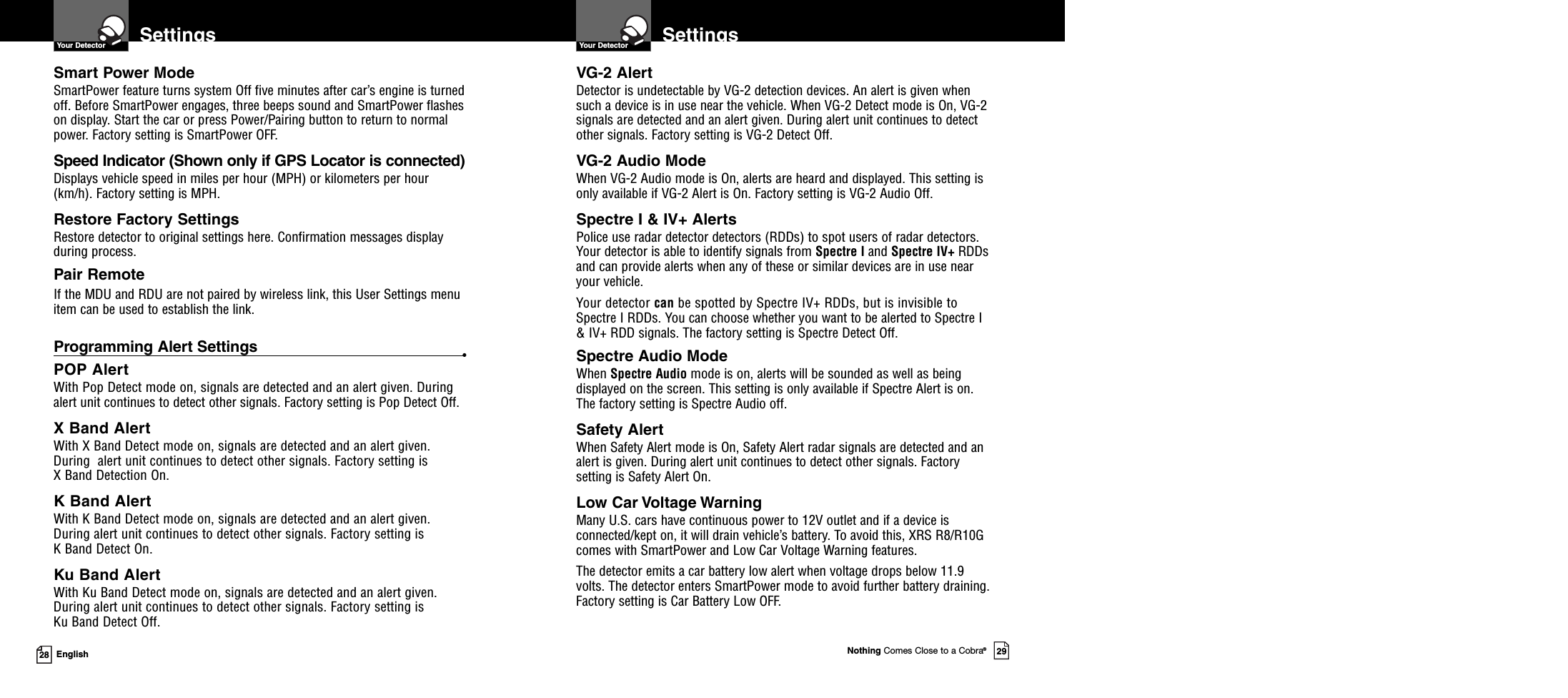 Nothing Comes Close to a Cobra®2928 EnglishSettingsVG-2 AlertDetector is undetectable by VG-2 detection devices. An alert is given whensuch a device is in use near the vehicle. When VG-2 Detect mode is On, VG-2signals are detected and an alert given. During alert unit continues to detectother signals. Factory setting is VG-2 Detect Off.VG-2 Audio ModeWhen VG-2 Audio mode is On, alerts are heard and displayed. This setting isonly available if VG-2 Alert is On. Factory setting is VG-2 Audio Off.Spectre I &amp; IV+ AlertsPolice use radar detector detectors (RDDs) to spot users of radar detectors.Your detector is able to identify signals from Spectre I and Spectre IV+ RDDsand can provide alerts when any of these or similar devices are in use nearyour vehicle.Your detector can be spotted by Spectre IV+ RDDs, but is invisible toSpectre I RDDs. You can choose whether you want to be alerted to Spectre I&amp; IV+ RDD signals. The factory setting is Spectre Detect Off.Spectre Audio ModeWhen Spectre Audio mode is on, alerts will be sounded as well as beingdisplayed on the screen. This setting is only available if Spectre Alert is on.The factory setting is Spectre Audio off.Safety AlertWhen Safety Alert mode is On, Safety Alert radar signals are detected and analert is given. During alert unit continues to detect other signals. Factorysetting is Safety Alert On.Low Car Voltage WarningMany U.S. cars have continuous power to 12V outlet and if a device isconnected/kept on, it will drain vehicle’s battery. To avoid this, XRS R8/R10Gcomes with SmartPower and Low Car Voltage Warning features.The detector emits a car battery low alert when voltage drops below 11.9volts. The detector enters SmartPower mode to avoid further battery draining.Factory setting is Car Battery Low OFF.Your Detector SettingsYour DetectorSmart Power ModeSmartPower feature turns system Off five minutes after car’s engine is turnedoff. Before SmartPower engages, three beeps sound and SmartPower flasheson display. Start the car or press Power/Pairing button to return to normalpower. Factory setting is SmartPower OFF.Speed Indicator (Shown only if GPS Locator is connected)Displays vehicle speed in miles per hour (MPH) or kilometers per hour(km/h). Factory setting is MPH.Restore Factory SettingsRestore detector to original settings here. Confirmation messages displayduring process.Pair RemoteIf the MDU and RDU are not paired by wireless link, this User Settings menuitem can be used to establish the link.Programming Alert Settings •POP AlertWith Pop Detect mode on, signals are detected and an alert given. Duringalert unit continues to detect other signals. Factory setting is Pop Detect Off.X Band AlertWith X Band Detect mode on, signals are detected and an alert given.During alert unit continues to detect other signals. Factory setting isX Band Detection On.K Band AlertWith K Band Detect mode on, signals are detected and an alert given.During alert unit continues to detect other signals. Factory setting isK Band Detect On.Ku Band AlertWith Ku Band Detect mode on, signals are detected and an alert given.During alert unit continues to detect other signals. Factory setting isKu Band Detect Off.