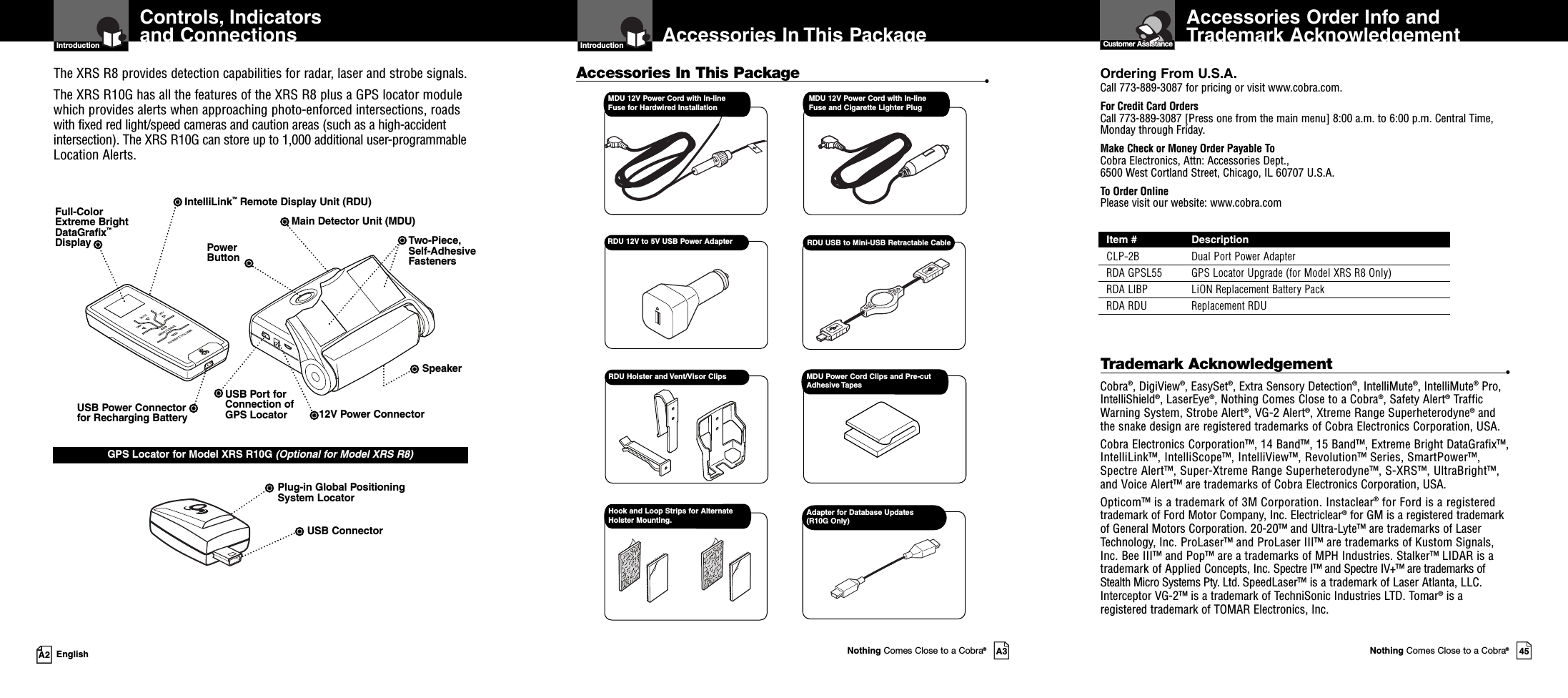 Adapter for Database Updates(R10G Only)Accessories Order Info andTrademark AcknowledgementCustomer AssistanceOrdering From U.S.A.Call 773-889-3087 for pricing or visit www.cobra.com.For Credit Card OrdersCall 773-889-3087 [Press one from the main menu] 8:00 a.m. to 6:00 p.m. Central Time,Monday through Friday.Make Check or Money Order Payable ToCobra Electronics, Attn: Accessories Dept.,6500 West Cortland Street, Chicago, IL 60707 U.S.A.To Order OnlinePlease visit our website: www.cobra.comItem # DescriptionCLP-2B Dual Port Power AdapterRDA GPSL55 GPS Locator Upgrade (for Model XRS R8 Only)RDA LIBP LiON Replacement Battery PackRDA RDU Replacement RDUIntroductionNothing Comes Close to a Cobra®A3Accessories In This PackageAccessories In This Package •RDU USB to Mini-USB Retractable CableRDU Holster and Vent/Visor ClipsRDU 12V to 5V USB Power AdapterControls, Indicatorsand ConnectionsIntroductionA2 EnglishIntelliLink™Remote Display Unit (RDU)Full-ColorExtreme BrightDataGrafix™DisplayPlug-in Global PositioningSystem LocatorUSB Power Connectorfor Recharging Battery 12V Power ConnectorUSB ConnectorPowerButtonTwo-Piece,Self-AdhesiveFastenersMain Detector Unit (MDU)SpeakerGPS Locator for Model XRS R10G (Optional for Model XRS R8)The XRS R8 provides detection capabilities for radar, laser and strobe signals.The XRS R10G has all the features of the XRS R8 plus a GPS locator modulewhich provides alerts when approaching photo-enforced intersections, roadswith fixed red light/speed cameras and caution areas (such as a high-accidentintersection). The XRS R10G can store up to 1,000 additional user-programmableLocation Alerts.USB Port forConnection ofGPS LocatorMDU 12V Power Cord with In-lineFuse for Hardwired InstallationMDU 12V Power Cord with In-lineFuse and Cigarette Lighter PlugHook and Loop Strips for AlternateHolster Mounting.MDU Power Cord Clips and Pre-cutAdhesive TapesNothing Comes Close to a Cobra®45Trademark Acknowledgement •Cobra®, DigiView®, EasySet®, Extra Sensory Detection®, IntelliMute®, IntelliMute®Pro,IntelliShield®, LaserEye®, Nothing Comes Close to a Cobra®, Safety Alert®TrafficWarning System, Strobe Alert®, VG-2 Alert®, Xtreme Range Superheterodyne®andthe snake design are registered trademarks of Cobra Electronics Corporation, USA.Cobra Electronics Corporation™, 14 Band™, 15 Band™, Extreme Bright DataGrafix™,IntelliLink™, IntelliScope™, IntelliView™, Revolution™ Series, SmartPower™,Spectre Alert™, Super-Xtreme Range Superheterodyne™, S-XRS™, UltraBright™,and Voice Alert™ are trademarks of Cobra Electronics Corporation, USA.Opticom™ is a trademark of 3M Corporation. Instaclear®for Ford is a registeredtrademark of Ford Motor Company, Inc. Electriclear®for GM is a registered trademarkof General Motors Corporation. 20-20™ and Ultra-Lyte™ are trademarks of LaserTechnology, Inc. ProLaser™ and ProLaser III™ are trademarks of Kustom Signals,Inc. Bee III™ and Pop™ are a trademarks of MPH Industries. Stalker™ LIDAR is atrademark of Applied Concepts, Inc. Spectre I™ and Spectre IV+™ are trademarks ofStealth Micro Systems Pty. Ltd. SpeedLaser™ is a trademark of Laser Atlanta, LLC.Interceptor VG-2™ is a trademark of TechniSonic Industries LTD. Tomar®is aregistered trademark of TOMAR Electronics, Inc.