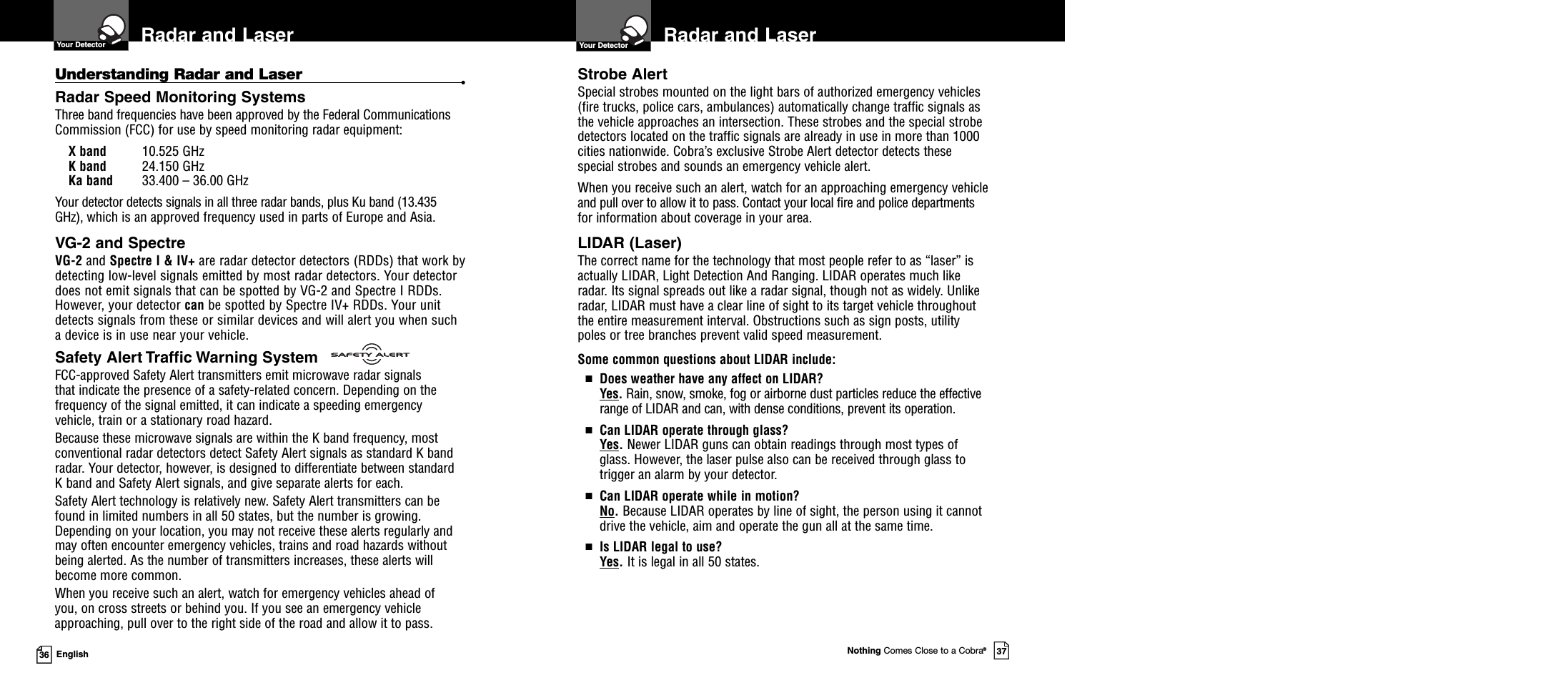 Nothing Comes Close to a Cobra®3736 EnglishRadar and LaserYour Detector Radar and LaserYour DetectorStrobe AlertSpecial strobes mounted on the light bars of authorized emergency vehicles(fire trucks, police cars, ambulances) automatically change traffic signals asthe vehicle approaches an intersection. These strobes and the special strobedetectors located on the traffic signals are already in use in more than 1000cities nationwide. Cobra’s exclusive Strobe Alert detector detects thesespecial strobes and sounds an emergency vehicle alert.When you receive such an alert, watch for an approaching emergency vehicleand pull over to allow it to pass. Contact your local fire and police departmentsfor information about coverage in your area.LIDAR (Laser)The correct name for the technology that most people refer to as “laser” isactually LIDAR, Light Detection And Ranging. LIDAR operates much likeradar. Its signal spreads out like a radar signal, though not as widely. Unlikeradar, LIDAR must have a clear line of sight to its target vehicle throughoutthe entire measurement interval. Obstructions such as sign posts, utilitypoles or tree branches prevent valid speed measurement.Some common questions about LIDAR include:■Does weather have any affect on LIDAR?Yes.Rain, snow, smoke, fog or airborne dust particles reduce the effectiverange of LIDAR and can, with dense conditions, prevent its operation.■Can LIDAR operate through glass?Yes.Newer LIDAR guns can obtain readings through most types ofglass. However, the laser pulse also can be received through glass totrigger an alarm by your detector.■Can LIDAR operate while in motion?No.Because LIDAR operates by line of sight, the person using it cannotdrive the vehicle, aim and operate the gun all at the same time.■Is LIDAR legal to use?Yes.It is legal in all 50 states.Understanding Radar and Laser •Radar Speed Monitoring SystemsThree band frequencies have been approved by the Federal CommunicationsCommission (FCC) for use by speed monitoring radar equipment:X band 10.525 GHzK band 24.150 GHzKa band 33.400 – 36.00 GHzYour detector detects signals in all three radar bands, plus Ku band (13.435GHz), which is an approved frequency used in parts of Europe and Asia.VG-2 and SpectreVG-2 and Spectre I &amp; IV+ are radar detector detectors (RDDs) that work bydetecting low-level signals emitted by most radar detectors. Your detectordoes not emit signals that can be spotted by VG-2 and Spectre I RDDs.However, your detector can be spotted by Spectre IV+ RDDs. Your unitdetects signals from these or similar devices and will alert you when sucha device is in use near your vehicle.Safety Alert Traffic Warning SystemFCC-approved Safety Alert transmitters emit microwave radar signalsthat indicate the presence of a safety-related concern. Depending on thefrequency of the signal emitted, it can indicate a speeding emergencyvehicle, train or a stationary road hazard.Because these microwave signals are within the K band frequency, mostconventional radar detectors detect Safety Alert signals as standard K bandradar. Your detector, however, is designed to differentiate between standardK band and Safety Alert signals, and give separate alerts for each.Safety Alert technology is relatively new. Safety Alert transmitters can befound in limited numbers in all 50 states, but the number is growing.Depending on your location, you may not receive these alerts regularly andmay often encounter emergency vehicles, trains and road hazards withoutbeing alerted. As the number of transmitters increases, these alerts willbecome more common.When you receive such an alert, watch for emergency vehicles ahead ofyou, on cross streets or behind you. If you see an emergency vehicleapproaching, pull over to the right side of the road and allow it to pass.