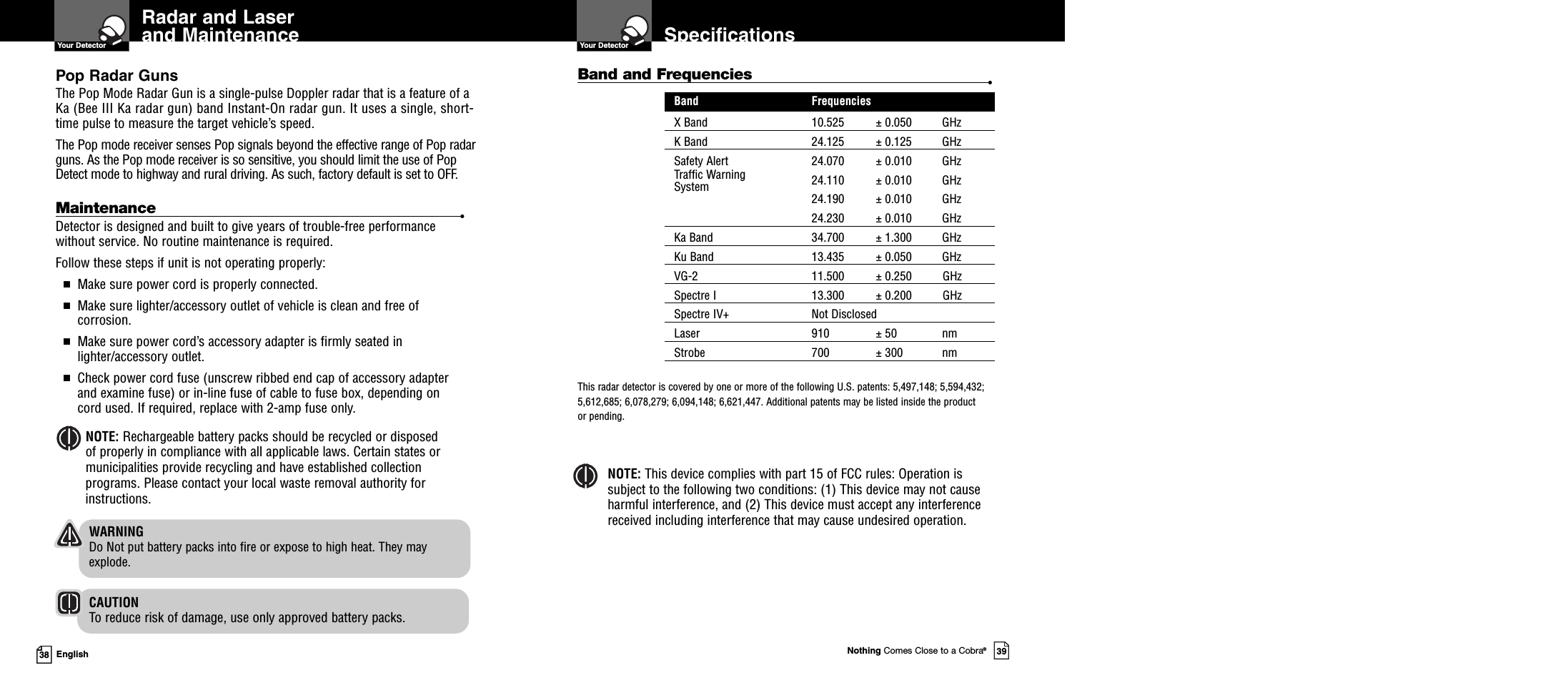 Nothing Comes Close to a Cobra®3938 EnglishRadar and Laserand MaintenanceYour Detector SpecificationsYour DetectorBand and Frequencies •Band FrequenciesX Band 10.525 ± 0.050 GHzK Band 24.125 ± 0.125 GHzSafety Alert 24.070 ± 0.010 GHzTraffic Warning 24.110 ± 0.010 GHzSystem24.190 ± 0.010 GHz24.230 ± 0.010 GHzKa Band 34.700 ± 1.300 GHzKu Band 13.435 ± 0.050 GHzVG-2 11.500 ± 0.250 GHzSpectre I 13.300 ± 0.200 GHzSpectre IV+ Not DisclosedLaser 910 ± 50 nmStrobe 700 ± 300 nmThis radar detector is covered by one or more of the following U.S. patents: 5,497,148; 5,594,432;5,612,685; 6,078,279; 6,094,148; 6,621,447. Additional patents may be listed inside the productor pending.NOTE: This device complies with part 15 of FCC rules: Operation issubject to the following two conditions: (1) This device may not causeharmful interference, and (2) This device must accept any interferencereceived including interference that may cause undesired operation.Maintenance •Detector is designed and built to give years of trouble-free performancewithout service. No routine maintenance is required.Follow these steps if unit is not operating properly:■Make sure power cord is properly connected.■Make sure lighter/accessory outlet of vehicle is clean and free ofcorrosion.■Make sure power cord’s accessory adapter is firmly seated inlighter/accessory outlet.■Check power cord fuse (unscrew ribbed end cap of accessory adapterand examine fuse) or in-line fuse of cable to fuse box, depending oncord used. If required, replace with 2-amp fuse only.NOTE: Rechargeable battery packs should be recycled or disposedof properly in compliance with all applicable laws. Certain states ormunicipalities provide recycling and have established collectionprograms. Please contact your local waste removal authority forinstructions.WARNINGDo Not put battery packs into fire or expose to high heat. They mayexplode.CAUTIONTo reduce risk of damage, use only approved battery packs.Pop Radar GunsThe Pop Mode Radar Gun is a single-pulse Doppler radar that is a feature of aKa (Bee III Ka radar gun) band Instant-On radar gun. It uses a single, short-time pulse to measure the target vehicle’s speed.The Pop mode receiver senses Pop signals beyond the effective range of Pop radarguns. As the Pop mode receiver is so sensitive, you should limit the use of PopDetect mode to highway and rural driving. As such, factory default is set to OFF.