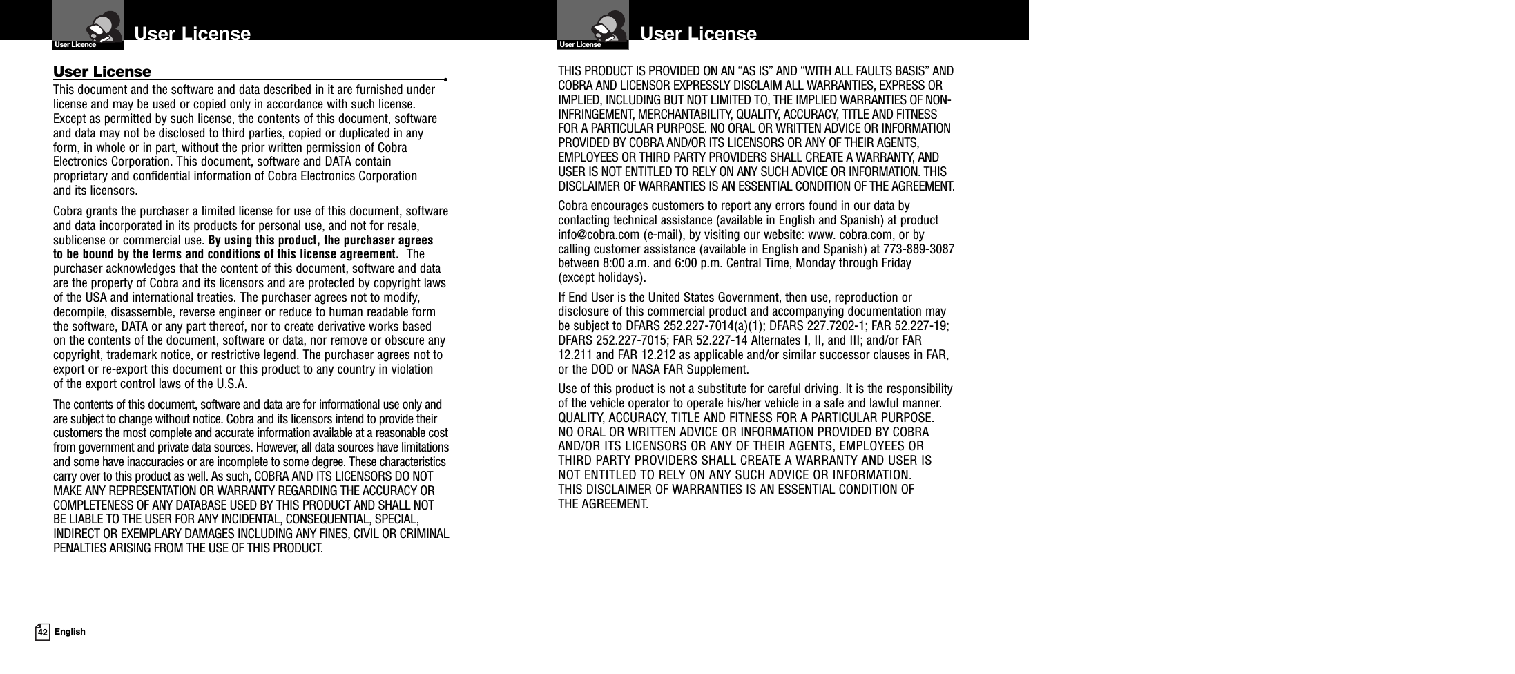 42 EnglishUser LicenseUser Licence User LicenseUser LicenseTHIS PRODUCT IS PROVIDED ON AN “AS IS” AND “WITH ALL FAULTS BASIS” ANDCOBRA AND LICENSOR EXPRESSLY DISCLAIM ALL WARRANTIES, EXPRESS ORIMPLIED, INCLUDING BUT NOT LIMITED TO, THE IMPLIED WARRANTIES OF NON-INFRINGEMENT, MERCHANTABILITY, QUALITY, ACCURACY, TITLE AND FITNESSFOR A PARTICULAR PURPOSE. NO ORAL OR WRITTEN ADVICE OR INFORMATIONPROVIDED BY COBRA AND/OR ITS LICENSORS OR ANY OF THEIR AGENTS,EMPLOYEES OR THIRD PARTY PROVIDERS SHALL CREATE A WARRANTY, ANDUSER IS NOT ENTITLED TO RELY ON ANY SUCH ADVICE OR INFORMATION. THISDISCLAIMER OF WARRANTIES IS AN ESSENTIAL CONDITION OF THE AGREEMENT.Cobra encourages customers to report any errors found in our data bycontacting technical assistance (available in English and Spanish) at productinfo@cobra.com (e-mail), by visiting our website: www. cobra.com, or bycalling customer assistance (available in English and Spanish) at 773-889-3087between 8:00 a.m. and 6:00 p.m. Central Time, Monday through Friday(except holidays).If End User is the United States Government, then use, reproduction ordisclosure of this commercial product and accompanying documentation maybe subject to DFARS 252.227-7014(a)(1); DFARS 227.7202-1; FAR 52.227-19;DFARS 252.227-7015; FAR 52.227-14 Alternates I, II, and III; and/or FAR12.211 and FAR 12.212 as applicable and/or similar successor clauses in FAR,or the DOD or NASA FAR Supplement.Use of this product is not a substitute for careful driving. It is the responsibilityof the vehicle operator to operate his/her vehicle in a safe and lawful manner.QUALITY, ACCURACY, TITLE AND FITNESS FOR A PARTICULAR PURPOSE.NO ORAL OR WRITTEN ADVICE OR INFORMATION PROVIDED BY COBRAAND/OR ITS LICENSORS OR ANY OF THEIR AGENTS, EMPLOYEES ORTHIRD PARTY PROVIDERS SHALL CREATE A WARRANTY AND USER ISNOT ENTITLED TO RELY ON ANY SUCH ADVICE OR INFORMATION.THIS DISCLAIMER OF WARRANTIES IS AN ESSENTIAL CONDITION OFTHE AGREEMENT.User License •This document and the software and data described in it are furnished underlicense and may be used or copied only in accordance with such license.Except as permitted by such license, the contents of this document, softwareand data may not be disclosed to third parties, copied or duplicated in anyform, in whole or in part, without the prior written permission of CobraElectronics Corporation. This document, software and DATA containproprietary and confidential information of Cobra Electronics Corporationand its licensors.Cobra grants the purchaser a limited license for use of this document, softwareand data incorporated in its products for personal use, and not for resale,sublicense or commercial use. By using this product, the purchaser agreesto be bound by the terms and conditions of this license agreement. Thepurchaser acknowledges that the content of this document, software and dataare the property of Cobra and its licensors and are protected by copyright lawsof the USA and international treaties. The purchaser agrees not to modify,decompile, disassemble, reverse engineer or reduce to human readable formthe software, DATA or any part thereof, nor to create derivative works basedon the contents of the document, software or data, nor remove or obscure anycopyright, trademark notice, or restrictive legend. The purchaser agrees not toexport or re-export this document or this product to any country in violationof the export control laws of the U.S.A.The contents of this document, software and data are for informational use only andare subject to change without notice. Cobra and its licensors intend to provide theircustomers the most complete and accurate information available at a reasonable costfrom government and private data sources. However, all data sources have limitationsand some have inaccuracies or are incomplete to some degree. These characteristicscarry over to this product as well. As such, COBRA AND ITS LICENSORS DO NOTMAKE ANY REPRESENTATION OR WARRANTY REGARDING THE ACCURACY ORCOMPLETENESS OF ANY DATABASE USED BY THIS PRODUCT AND SHALL NOTBE LIABLE TO THE USER FOR ANY INCIDENTAL, CONSEQUENTIAL, SPECIAL,INDIRECT OR EXEMPLARY DAMAGES INCLUDING ANY FINES, CIVIL OR CRIMINALPENALTIES ARISING FROM THE USE OF THIS PRODUCT.