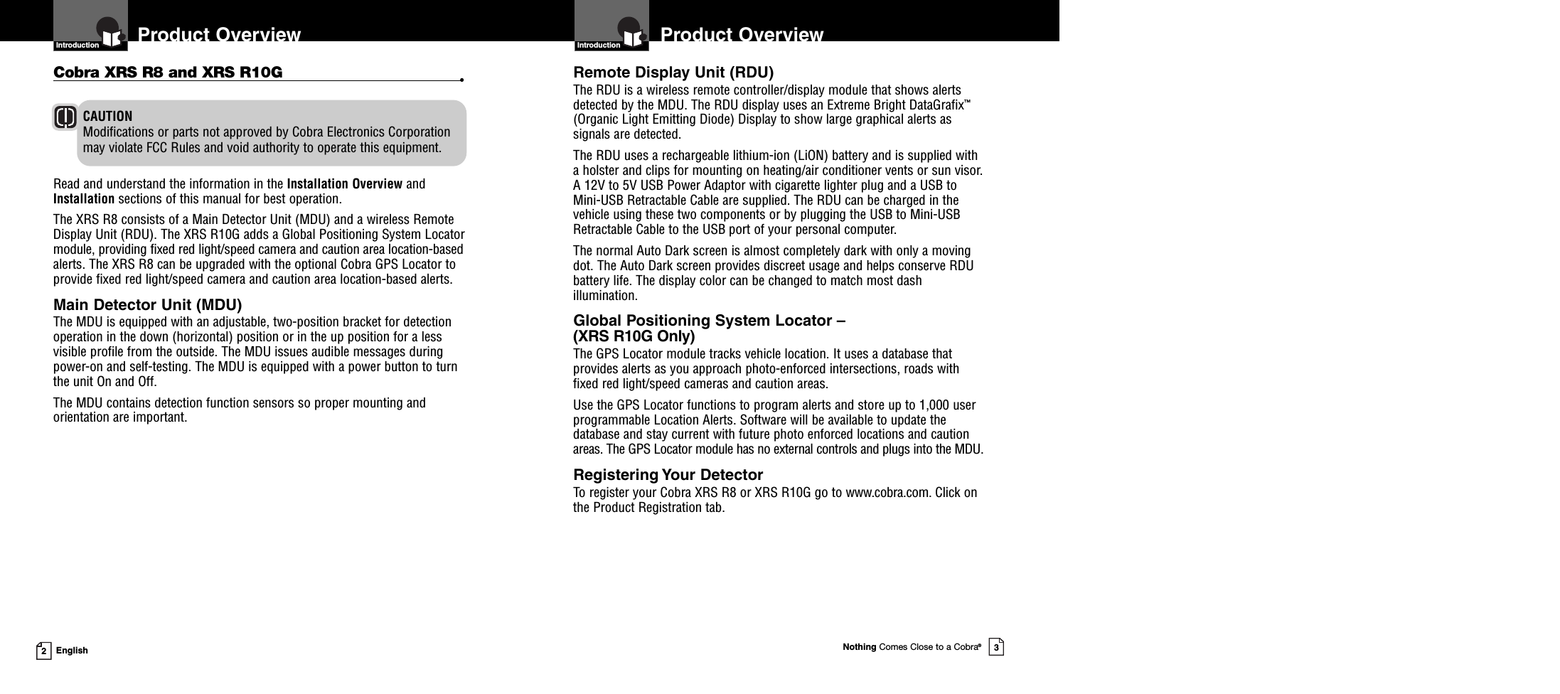 Product OverviewIntroductionNothing Comes Close to a Cobra®3Introduction2EnglishProduct OverviewCAUTIONModifications or parts not approved by Cobra Electronics Corporationmay violate FCC Rules and void authority to operate this equipment.Cobra XRS R8 and XRS R10G •Read and understand the information in the Installation Overview andInstallation sections of this manual for best operation.The XRS R8 consists of a Main Detector Unit (MDU) and a wireless RemoteDisplay Unit (RDU). The XRS R10G adds a Global Positioning System Locatormodule, providing fixed red light/speed camera and caution area location-basedalerts. The XRS R8 can be upgraded with the optional Cobra GPS Locator toprovide fixed red light/speed camera and caution area location-based alerts.Main Detector Unit (MDU)The MDU is equipped with an adjustable, two-position bracket for detectionoperation in the down (horizontal) position or in the up position for a lessvisible profile from the outside. The MDU issues audible messages duringpower-on and self-testing. The MDU is equipped with a power button to turnthe unit On and Off.The MDU contains detection function sensors so proper mounting andorientation are important.Remote Display Unit (RDU)The RDU is a wireless remote controller/display module that shows alertsdetected by the MDU. The RDU display uses an Extreme Bright DataGrafix™(Organic Light Emitting Diode) Display to show large graphical alerts assignals are detected.The RDU uses a rechargeable lithium-ion (LiON) battery and is supplied witha holster and clips for mounting on heating/air conditioner vents or sun visor.A 12V to 5V USB Power Adaptor with cigarette lighter plug and a USB toMini-USB Retractable Cable are supplied. The RDU can be charged in thevehicle using these two components or by plugging the USB to Mini-USBRetractable Cable to the USB port of your personal computer.The normal Auto Dark screen is almost completely dark with only a movingdot. The Auto Dark screen provides discreet usage and helps conserve RDUbattery life. The display color can be changed to match most dashillumination.Global Positioning System Locator –(XRS R10G Only)The GPS Locator module tracks vehicle location. It uses a database thatprovides alerts as you approach photo-enforced intersections, roads withfixed red light/speed cameras and caution areas.Use the GPS Locator functions to program alerts and store up to 1,000 userprogrammable Location Alerts. Software will be available to update thedatabase and stay current with future photo enforced locations and cautionareas. The GPS Locator module has no external controls and plugs into the MDU.Registering Your DetectorTo register your Cobra XRS R8 or XRS R10G go to www.cobra.com. Click onthe Product Registration tab.