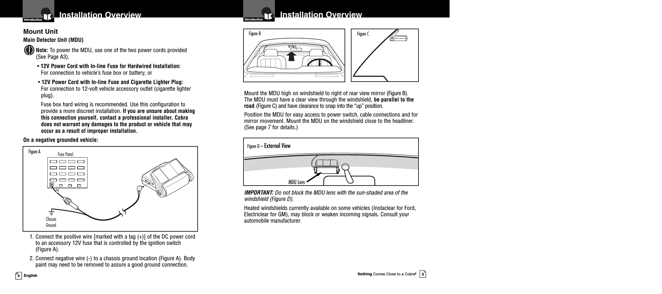 Installation OverviewNothing Comes Close to a Cobra®5Mount the MDU high on windshield to right of rear view mirror (Figure B).The MDU must have a clear view through the windshield, be parallel to theroad (Figure C) and have clearance to snap into the “up” position.Position the MDU for easy access to power switch, cable connections and formirror movement. Mount the MDU on the windshield close to the headliner.(See page 7 for details.)IMPORTANT: Do not block the MDU lens with the sun-shaded area of thewindshield (Figure D).Heated windshields currently available on some vehicles (Instaclear for Ford,Electriclear for GM), may block or weaken incoming signals. Consult yourautomobile manufacturer.4EnglishInstallation OverviewMount UnitMain Detector Unit (MDU)Note: To power the MDU, use one of the two power cords provided(See Page A3).•12V Power Cord with In-line Fuse for Hardwired Installation:For connection to vehicle’s fuse box or battery, or•12V Power Cord with In-line Fuse and Cigarette Lighter Plug:For connection to 12-volt vehicle accessory outlet (cigarette lighterplug).Fuse box hard wiring is recommended. Use this configuration toprovide a more discreet installation. If you are unsure about makingthis connection yourself, contact a professional installer. Cobradoes not warrant any damages to the product or vehicle that mayoccur as a result of improper installation.On a negative grounded vehicle:1. Connect the positive wire [marked with a tag (+)] of the DC power cordto an accessory 12V fuse that is controlled by the ignition switch(Figure A).2. Connect negative wire (-) to a chassis ground location (Figure A). Bodypaint may need to be removed to assure a good ground connection.Introduction IntroductionFigure B Figure CFigure D – External ViewACCFigure AMDU Lens