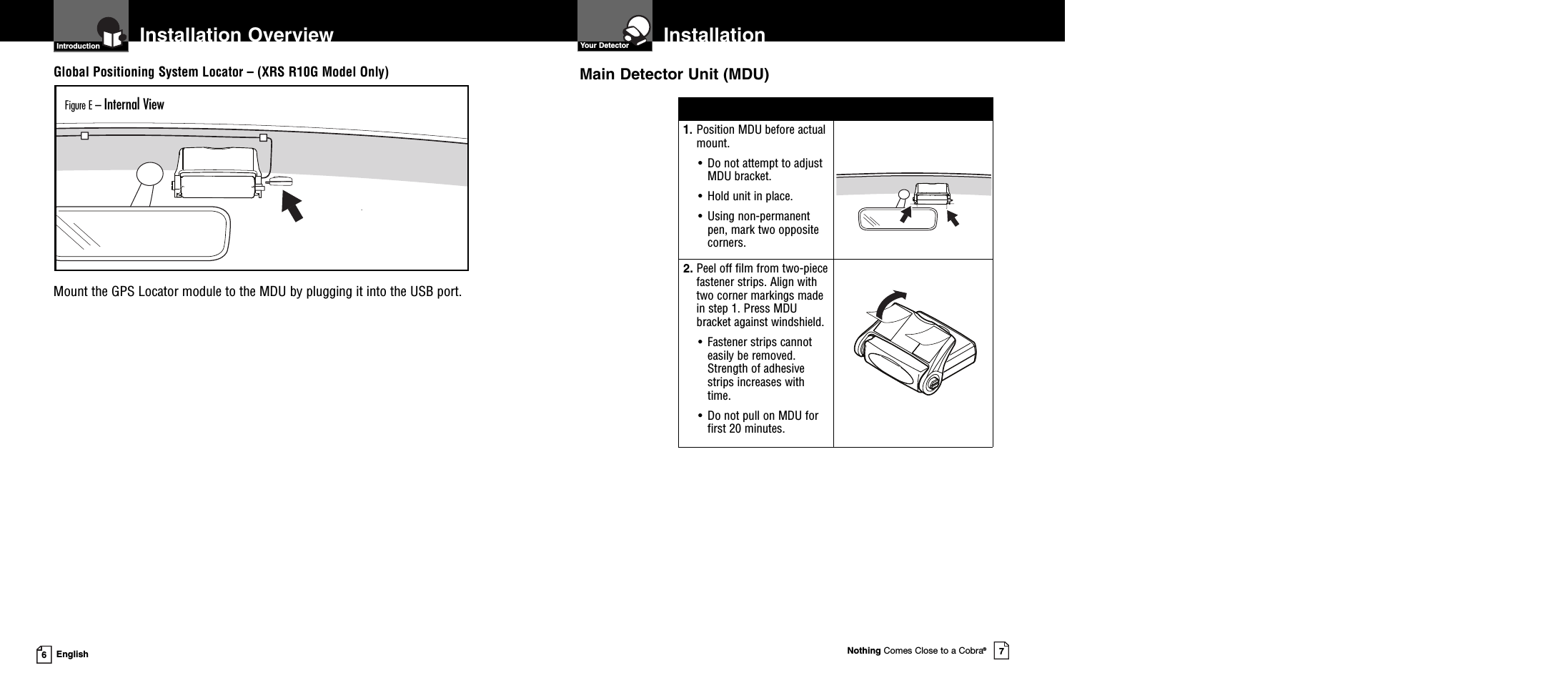 InstallationYour DetectorNothing Comes Close to a Cobra®7Installation Overview6English1. Position MDU before actualmount.• Do not attempt to adjustMDU bracket.• Hold unit in place.• Using non-permanentpen, mark two oppositecorners.2. Peel off film from two-piecefastener strips. Align withtwo corner markings madein step 1. Press MDUbracket against windshield.• Fastener strips cannoteasily be removed.Strength of adhesivestrips increases withtime.• Do not pull on MDU forfirst 20 minutes.Main Detector Unit (MDU)Global Positioning System Locator – (XRS R10G Model Only)Mount the GPS Locator module to the MDU by plugging it into the USB port.Figure E – Internal ViewIntroduction