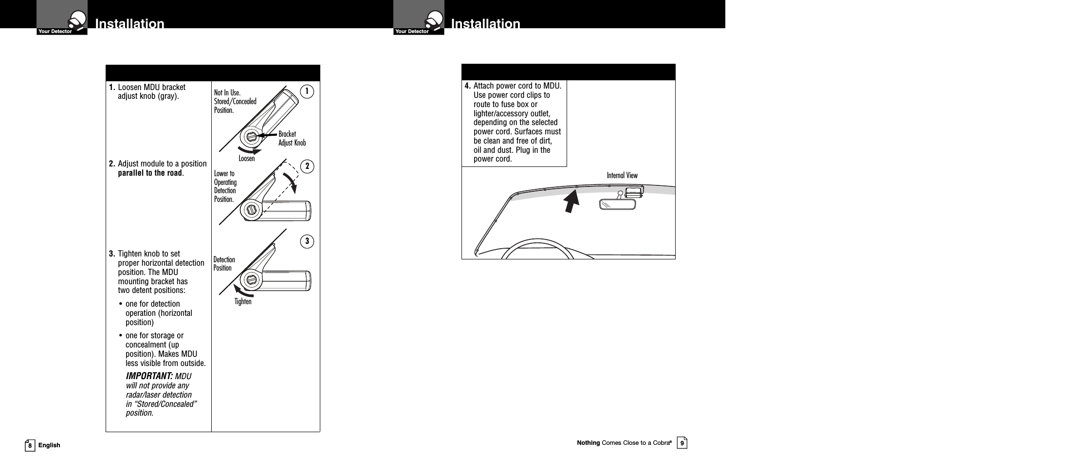 4. Attach power cord to MDU.Use power cord clips toroute to fuse box orlighter/accessory outlet,depending on the selectedpower cord. Surfaces mustbe clean and free of dirt,oil and dust. Plug in thepower cord.Nothing Comes Close to a Cobra®9InstallationInstallation8English1. Loosen MDU bracketadjust knob (gray).2. Adjust module to a positionparallel to the road.3. Tighten knob to setproper horizontal detectionposition. The MDUmounting bracket hastwo detent positions:• one for detectionoperation (horizontalposition)• one for storage orconcealment (upposition). Makes MDUless visible from outside.IMPORTANT: MDUwill not provide anyradar/laser detectionin “Stored/Concealed”position.Your DetectorYour DetectorInternal ViewNot In Use.Stored/ConcealedPosition.DetectionPositionLower toOperatingDetectionPosition.BracketAdjust KnobLoosenTighten123