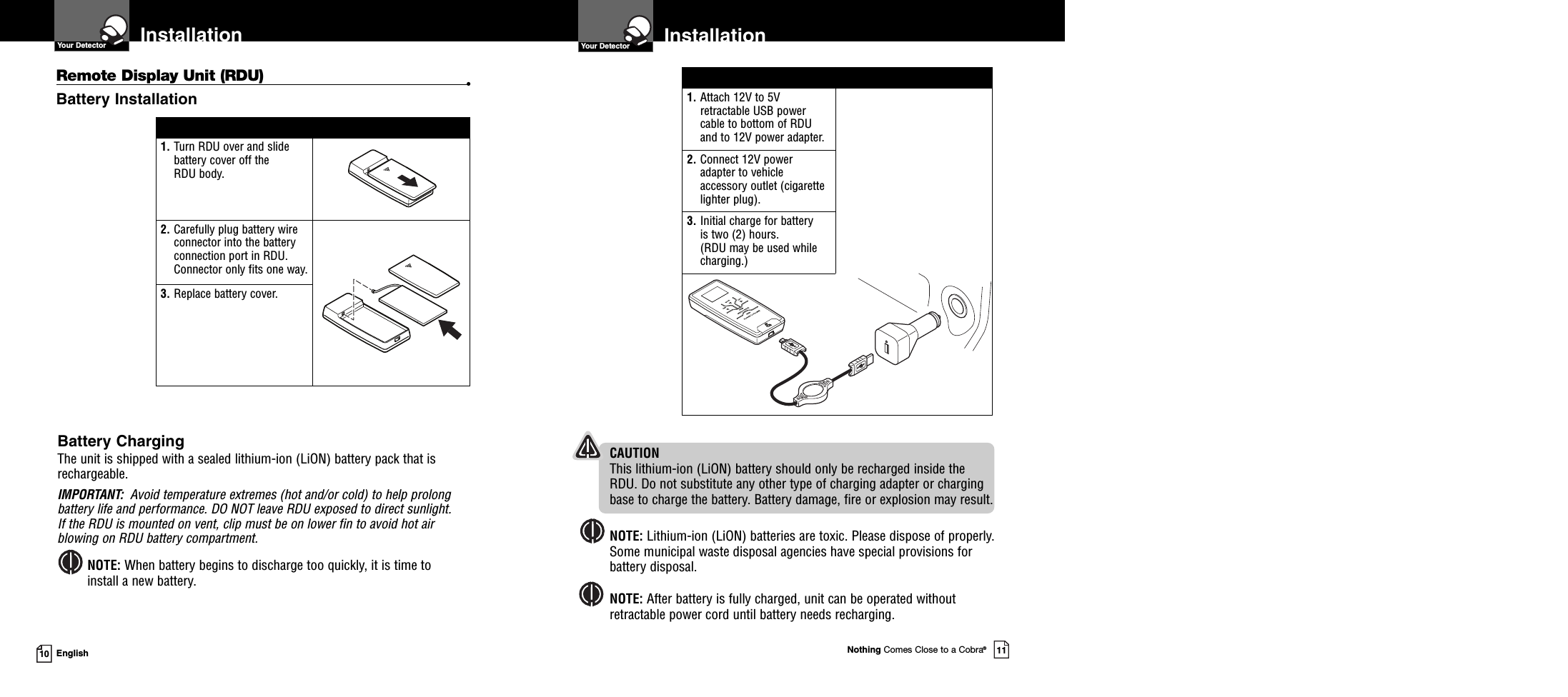 Nothing Comes Close to a Cobra®1110 EnglishInstallationYour Detector InstallationYour DetectorBattery ChargingThe unit is shipped with a sealed lithium-ion (LiON) battery pack that isrechargeable.IMPORTANT: Avoid temperature extremes (hot and/or cold) to help prolongbattery life and performance. DO NOT leave RDU exposed to direct sunlight.If the RDU is mounted on vent, clip must be on lower fin to avoid hot airblowing on RDU battery compartment.NOTE: When battery begins to discharge too quickly, it is time toinstall a new battery.1. Attach 12V to 5Vretractable USB powercable to bottom of RDUand to 12V power adapter.2. Connect 12V poweradapter to vehicleaccessory outlet (cigarettelighter plug).3. Initial charge for batteryis two (2) hours.(RDU may be used whilecharging.)1. Turn RDU over and slidebattery cover off theRDU body.2. Carefully plug battery wireconnector into the batteryconnection port in RDU.Connector only fits one way.3. Replace battery cover.Remote Display Unit (RDU) •Battery InstallationCAUTIONThis lithium-ion (LiON) battery should only be recharged inside theRDU. Do not substitute any other type of charging adapter or chargingbase to charge the battery. Battery damage, fire or explosion may result.NOTE: Lithium-ion (LiON) batteries are toxic. Please dispose of properly.Some municipal waste disposal agencies have special provisions forbattery disposal.NOTE: After battery is fully charged, unit can be operated withoutretractable power cord until battery needs recharging.