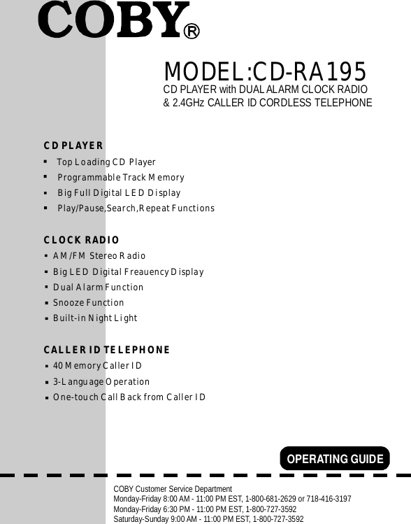 CDPLAYERwithDUALALARMCLOCKRADIO&amp;2.4GHzCALLERIDCORDLESSTELEPHONEOPERATINGGUIDECOBYCustomerServiceDepartmentMonday-Friday8:00AM-11:00PMEST,1-800-681-2629or718-416-3197Monday-Friday6:30PM-11:00PMEST,1-800-727-3592Saturday-Sunday9:00AM-11:00PMEST,1-800-727-3592CDPLAYERCLOCKRADIOCALLERIDTELEPHONETopLoadingCDPlayerProgrammableTrackMemoryBigFullDigitalLEDDisplayPlay/Pause,Search,RepeatFunctionsAM/FMStereoRadioBigLEDDigitalFreauencyDisplayDualAlarmFunctionSnoozeFunctionBuilt-inNightLight40MemoryCallerID3-LanguageOperationOne-touchCallBackfromCallerIDMODEL:CD-RA195