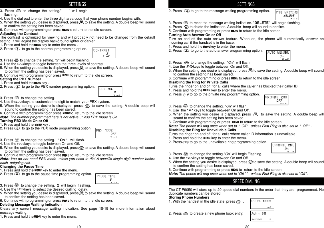 2.Presstogotothemessagewaitingprogrammingoption.3.Presstoresetthemessagewaitingindication.&quot;&quot;willbeginflashing.4.Presstodeletetheindication.Adoublebeepwillsoundtoconfirm.5.Continuewithprogrammingorpresstoreturntotheidlescreen.Turnonandofftheautoanswerfeature.Whenon,thephonewillautomaticallyansweranincomingcallifthehandsetisinthebase.1.Pressandholdthekeytoenterthemenu.2.Presstogototheautoanswerprogrammingoption.3.Presstochangethesetting.&quot;n&quot;willflash.4.UsethekeystotogglebetweenOnandOff.5.Whenthesettingyoudesireisdisplayed,presstosavethesetting.Adoublebeepwillsoundtoconfirmthesettinghasbeensaved.6.Continuewithprogrammingorpresstoreturntotheidlescreen.TurnstheringeronandoffforallcallswherethecallerhasblockedtheircallerID.1.Pressandholdthekeytoenterthemenu.2.Presstogototheprivateringprogrammingoption.3.Presstochangethesetting.&quot;n&quot;willflash.4.UsethekeystotogglebetweenOnandOff.5.Whenthesettingyoudesireisdisplayed,presstosavethesetting.Adoublebeepwillsoundtoconfirmthesettinghasbeensaved.6.Continuewithprogrammingorpresstoreturntotheidlescreen.TurnstheringeronandoffforallcallswherecallerIDinformationisunavailable.1.Pressandholdthekeytoenterthemenu.2.Presstogototheunavailableringprogrammingoption.3.Presstochangethesetting.&quot;n&quot;willbeginFlashing.4.UsethekeystotogglebetweenOnandOff.5.Whenthesettingyoudesireisdisplayed,presstosavethesetting.Adoublebeepwillsoundtoconfirmthesettinghasbeensaved.6.Continuewithprogrammingorpresstoreturntotheidlescreen.&quot;&quot;&quot;&quot;TheCT-P9050willstoreupto20speeddialnumbersintheorderthattheyareprogrammed.Noduplicatenumberscanbestored.1.Withthehandsetintheidlestate,press.2.Presstocreateanewphonebookentry.DELETETurningAutoAnswerOnorOffDisablingtheRingforPrivateCallsNote:DisablingtheRingforUnavailableCallsStoringPhoneNumbersOOThephonewillringoncewhensettoOffunlessFirstRingisalsosettoOff.OThephonewillringoncewhensettoOffunlessFirstRingisalsosettoOff.＂＂＂＂”Note:SETTINGSSPEEDDIALING3.Presstochangethesetting.&quot;---&quot;willbeginflashing.4.Usethedialpadtoenterthethreedigitareacodethatyourphonenumberbeginswith.5.Whenthesettingyoudesireisdisplayed,presstosavethesetting.Adoublebeepwillsoundtoconfirmthesettinghasbeensaved.6.Continuewithprogrammingorpresstoreturntotheidlescreen.Thecontrastisoptimizedforviewingandwillprobablynotneedtobechangedfromthedefaultsetting.Itwilladjustthedisplaybackgroundlighterordarker.1.Pressandholdthekeytoenterthemenu.2.Presstogotothecontrastprogrammingoption.3.Presstochangethesetting.&quot;2&quot;willbeginflashing.4.Usethekeystotogglebetweenthethreelevelsofcontrast.5.Whenthesettingyoudesireisdisplayed,presstosavethesetting.Adoublebeepwillsoundtoconfirmthesettinghasbeensaved.6.Continuewithprogrammingorpresstoreturntotheidlescreen.1.Pressandholdthekey.2.PresstogotothePBXnumberprogrammingoption.3.Presstochangethesetting.4.UsethekeystocustomizethedigittomatchyourPBXsystem.5.Whenthesettingyoudesireisdisplayed,presstosavethesetting.Adoublebeepwillsoundtoconfirmthesettinghasbeensaved.6.Continuewithprogrammingorpresstoreturntotheidlescreen.1.Pressandholdthekey.2.PresstogotothePBXmodeprogrammingoption.3.Presstochangethesetting.willflash.4.UsethekeystotogglebetweenOnandOff.5.Whenthesettingyoudesireisdisplayed,presstosavethesetting.Adoublebeepwillsoundtoconfirmthesettinghasbeensaved.6.Continuewithprogrammingorpresstoreturntotheidlescreen.1.Pressandholdthekeytoenterthemenu.2.Presstogotothepausetimeprogrammingoption.3.Presstochangethesetting.2willbeginflashing.4.Usethekeystoselectthedesireddiallingdelay.5.Whenthesettingyoudesireisdisplayed,presstosavethesetting.Adoublebeepwillsoundtoconfirmthesettinghasbeensaved.6.Continuewithprogrammingorpresstoreturntotheidlescreen.Clearsanycurrentmessagewaitingindication.Seepagormoreinformationaboutmessagewaiting.1.Pressandholdthekeytoenterthemenu.AdjustingtheContrastSettingthePBXNumberTurningPBXModeOnorOffOnChangingthePauseTimeDeletingMessageWaitingIndication:ThenumberprogrammedhereisnotactiveunlessPBXmodeisOn.YoudonotneedPBXmodeunlessyouneedtodialAspecificsingledigitnumberbeforeeachoutgoingcall.NoteNote:＂＂e18-19fSETTINGS2019