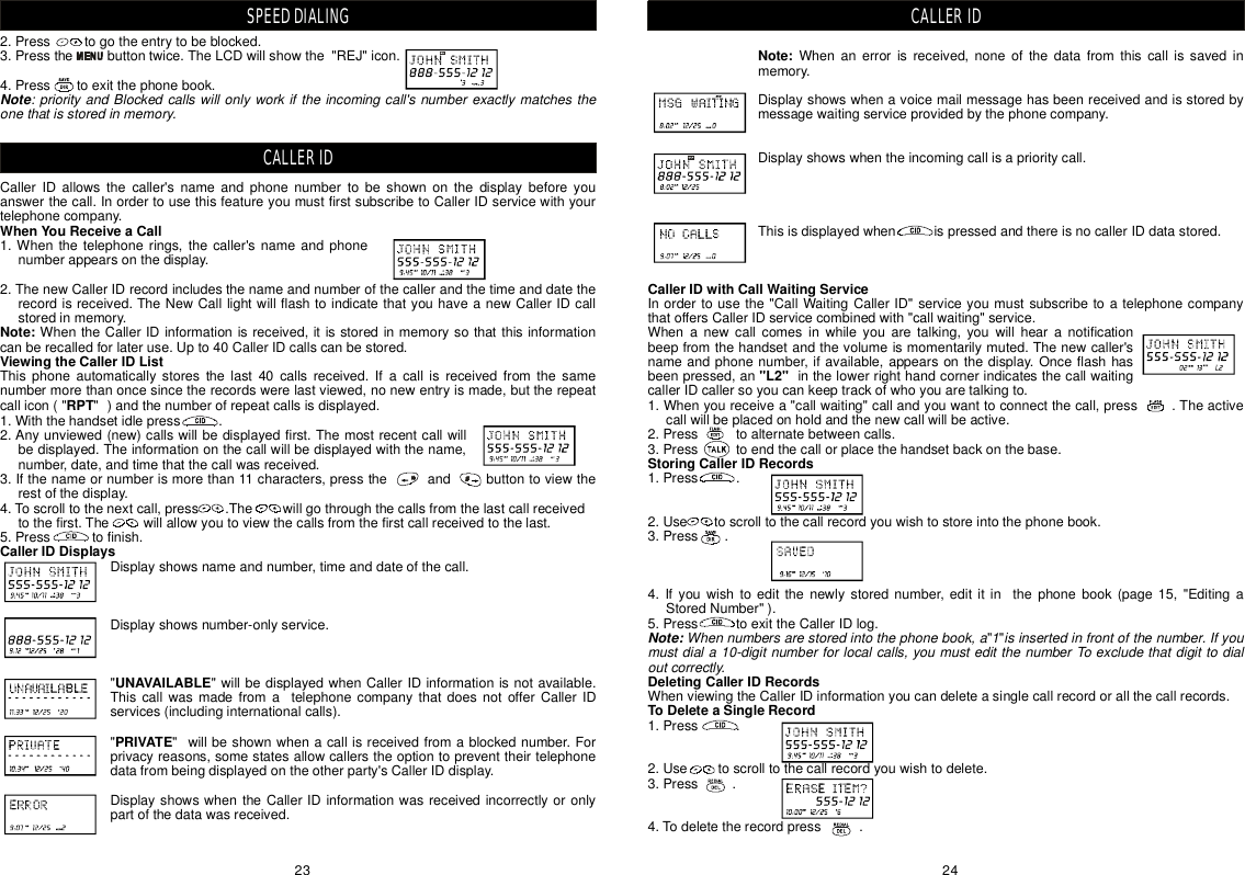 Note:CallerIDwithCallWaitingService&quot;L2&quot;StoringCallerIDRecordsDeletingCallerIDRecordsToDeleteaSingleRecordWhennumbersarestoredintothephonebook,a1isinsertedinfrontofthenumber.Ifyoumustdiala10-digitnumberforlocalcalls,youmusteditthenumberToexcludethatdigittodialoutcorrectly.Whenanerrorisreceived,noneofthedatafromthiscallissavedinmemory.Displayshowswhenavoicemailmessagehasbeenreceivedandisstoredbymessagewaitingserviceprovidedbythephonecompany.Displayshowswhentheincomingcallisaprioritycall.ThisisdisplayedwhenispressedandthereisnocallerIDdatastored.Inordertousethe&quot;CallWaitingCallerID&quot;serviceyoumustsubscribetoatelephonecompanythatoffersCallerIDservicecombinedwith&quot;callwaiting&quot;service.Whenanewcallcomesinwhileyouaretalking,youwillhearanotificationbeepfromthehandsetandthevolumeismomentarilymuted.Thenewcaller&apos;snameandphonenumber,ifavailable,appearsonthedisplay.Onceflashhasbeenpressed,aninthelowerrighthandcornerindicatesthecallwaitingcallerIDcallersoyoucankeeptrackofwhoyouaretalkingto.1.Whenyoureceivea&quot;callwaiting&quot;callandyouwanttoconnectthecall,press.Theactivecallwillbeplacedonholdandthenewcallwillbeactive.2.Presstoalternatebetweencalls.3.Presstoendthecallorplacethehandsetbackonthebase.1.Press.2.Usetoscrolltothecallrecordyouwishtostoreintothephonebook.3.Press.4.Ifyouwishtoeditthenewlystorednumber,edititinthephonebook(page15,&quot;EditingaStoredNumber&quot;).5.PresstoexittheCallerIDlog. &quot;&quot;WhenviewingtheCallerIDinformationyoucandeleteasinglecallrecordorallthecallrecords.1.Press.2.Usetoscrolltothecallrecordyouwishtodelete.3.Press.4.Todeletetherecordpress.Note:CALLERID2.Presstogotheentrytobeblocked.3.Pressthebuttontwice.TheLCDwillshowthe&quot;REJ&quot;icon.4.Presstoexitthephonebook.CallerIDallowsthecaller&apos;snameandphonenumbertobeshownonthedisplaybeforeyouanswerthecall.InordertousethisfeatureyoumustfirstsubscribetoCallerIDservicewithyourtelephonecompany.1.Whenthetelephonerings,thecaller&apos;snameandphonenumberappearsonthedisplay.2.ThenewCallerIDrecordincludesthenameandnumberofthecallerandthetimeanddatetherecordisreceived.TheNewCalllightwillflashtoindicatethatyouhaveanewCallerIDcallstoredinmemory.WhentheCallerIDinformationisreceived,itisstoredinmemorysothatthisinformationcanberecalledforlateruse.Upto40CallerIDcallscanbestored.Thisphoneautomaticallystoresthelast40callsreceived.Ifacallisreceivedfromthesamenumbermorethanoncesincetherecordswerelastviewed,nonewentryismade,buttherepeatcallicon(&quot;&quot;)andthenumberofrepeatcallsisdisplayed.1.Withthehandsetidlepress.2.Anyunviewed(new)callswillbedisplayedfirst.Themostrecentcallwillbedisplayed.Theinformationonthecallwillbedisplayedwiththename,number,date,andtimethatthecallwasreceived.3.Ifthenameornumberismorethan11characters,presstheandbuttontoviewtherestofthedisplay.4.Toscrolltothenextcall,press.Thewillgothroughthecallsfromthelastcallreceivedtothefirst.Thewillallowyoutoviewthecallsfromthefirstcallreceivedtothelast.5.Presstofinish.Displayshowsnameandnumber,timeanddateofthecall.Displayshowsnumber-onlyservice.&quot;&quot;willbedisplayedwhenCallerIDinformationisnotavailable.ThiscallwasmadefromatelephonecompanythatdoesnotofferCallerIDservices(includinginternationalcalls).&quot;&quot;willbeshownwhenacallisreceivedfromablockednumber.Forprivacyreasons,somestatesallowcallerstheoptiontopreventtheirtelephonedatafrombeingdisplayedontheotherparty&apos;sCallerIDdisplay.DisplayshowswhentheCallerIDinformationwasreceivedincorrectlyoronlypartofthedatawasreceived.WhenYouReceiveaCallNote:ViewingtheCallerIDListRPTCallerIDDisplaysUNAVAILABLEPRIVATENote:priorityandBlockedcallswillonlyworkiftheincomingcall&apos;snumberexactlymatchestheonethatisstoredinmemory.SPEEDDIALINGCALLERID2423