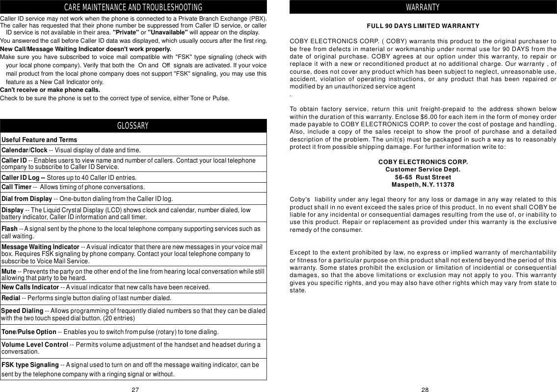 FULL90DAYSLIMITEDWARRANTYCOBYELECTRONICSCORP.CustomerServiceDept.56-65RustStreetMaspeth,N.Y.11378COBYELECTRONICSCORP.(COBY)warrantsthisproducttotheoriginalpurchasertobefreefromdefectsinmaterialorworkmanshipundernormalusefor90DAYSfromthedateoforiginalpurchase.COBYagreesatouroptionunderthiswarranty,torepairorreplaceitwithaneworreconditionedproductatnoadditionalcharge.Ourwarranty,ofcourse,doesnotcoveranyproductwhichhasbeensubjecttoneglect,unreasonableuse,accident,violationofoperatinginstructions,oranyproductthathasbeenrepairedormodifiedbyanunauthorizedserviceagent.Toobtainfactoryservice,returnthisunitfreight-prepaidtotheaddressshownbelowwithinthedurationofthiswarranty.Enclose$6.00foreachitemintheformofmoneyordermadepayabletoCOBYELECTRONICSCORP.tocoverthecostofpostageandhandling.Also,includeacopyofthesalesreceipttoshowtheproofofpurchaseandadetaileddescriptionoftheproblem.Theunit(s)mustbepackagedinsuchawayastoreasonablyprotectitfrompossibleshippingdamage.Forfurtherinformationwriteto:Coby&apos;sliabilityunderanylegaltheoryforanylossordamageinanywayrelatedtothisproductshallinnoeventexceedthesalespriceofthisproduct.InnoeventshallCOBYbeliableforanyincidentalorconsequentialdamagesresultingfromtheuseof,orinabilitytousethisproduct.Repairorreplacementasprovidedunderthiswarrantyistheexclusiveremedyoftheconsumer.Excepttotheextentprohibitedbylaw,noexpressorimpliedwarrantyofmerchantabilityorfitnessforaparticularpurposeonthisproductshallnotextendbeyondtheperiodofthiswarranty.Somestatesprohibittheexclusionorlimitationofincidentialorconsequentialdamages,sothattheabovelimitationsorexclusionmaynotapplytoyou.Thiswarrantygivesyouspecificrights,andyoumayalsohaveotherrightswhichmayvaryfromstatetostate.WARRANTYCallerIDservicemaynotworkwhenthephoneisconnectedtoaPrivateBranchExchange(PBX).ThecallerhasrequestedthattheirphonenumberbesuppressedfromCallerIDservice,orcallerIDserviceisnotavailableintheirarea.orwillappearonthedisplay.YouansweredthecallbeforeCallerIDdatawasdisplayed,whichusuallyoccursafterthefirstring.Makesureyouhavesubscribedtovoicemailcompatiblewith&quot;FSK&quot;typesignaling(checkwithyourlocalphonecompany).VerifythatboththeOnandOffsignalsareactivated.Ifyourvoicemailproductfromthelocalphonecompanydoesnotsupport&quot;FSK&quot;signaling,youmayusethisfeatureasaNewCallIndicatoronly.Checktobesurethephoneissettothecorrecttypeofservice,eitherToneorPulse.&quot;Private&quot;&quot;Unavailable&quot;NewCall/MessageWaitingIndicatordoesn&apos;tworkproperly.Can&apos;treceiveormakephonecalls.UsefulFeatureandTermsCalendar/Clock--Visualdisplayofdateandtime.CallerID--Enablesuserstoviewnameandnumberofcallers.ContactyourlocaltelephonecompanytosubscribetoCallerIDService.CallerIDLog--Storesupto40CallerIDentries.CallTimer--Allowstimingofphoneconversations.DialfromDisplay--One-buttondialingfromtheCallerIDlog.Display--TheLiquidCrystalDisplay(LCD)showsclockandcalendar,numberdialed,lowbatteryindicator,CallerIDinformationandcalltimer.Flash--Asignalsentbythephonetothelocaltelephonecompanysupportingservicessuchascallwaiting.MessageWaitingIndicator--Avisualindicatorthattherearenewmessagesinyourvoicemailbox.RequiresFSKsignalingbyphonecompany.ContactyourlocaltelephonecompanytosubscribetoVoiceMailService.Mute--Preventsthepartyontheotherendofthelinefromhearinglocalconversationwhilestillallowingthatpartytobeheard.NewCallsIndicator--Avisualindicatorthatnewcallshavebeenreceived.Redial--Performssinglebuttondialingoflastnumberdialed.SpeedDialing--Allowsprogrammingoffrequentlydialednumberssothattheycanbedialedwiththetwotouchspeeddialbutton.(20entries)Tone/PulseOption--Enablesyoutoswitchfrompulse(rotary)totonedialing.VolumeLevelControl--Permitsvolumeadjustmentofthehandsetandheadsetduringaconversation.FSKtypeSignaling--Asignalusedtoturnonandoffthemessagewaitingindicator,canbesentbythetelephonecompanywitharingingsignalorwithout.CAREMAINTENANCEANDTROUBLESHOOTINGGLOSSARY2827