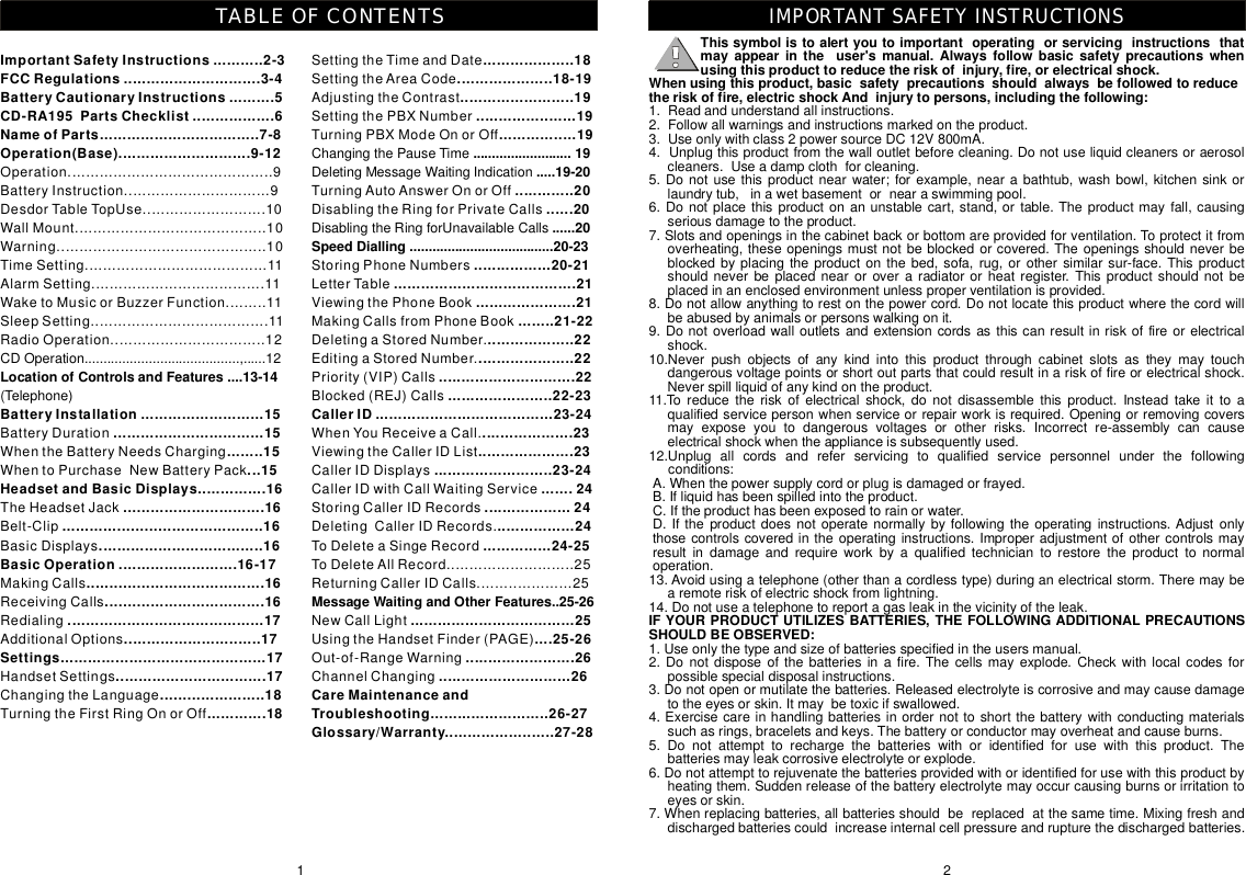 Thissymbolistoalertyoutoimportantoperatingorservicinginstructionsthatmayappearintheuser&apos;smanual.Alwaysfollowbasicsafetyprecautionswhenusingthisproducttoreducetheriskofinjury,fire,orelectricalshock.Whenusingthisproduct,basicsafetyprecautionsshouldalwaysbefollowedtoreducetheriskoffire,electricshockAndinjurytopersons,includingthefollowing:IFYOURPRODUCTUTILIZESBATTERIES,THEFOLLOWINGADDITIONALPRECAUTIONSSHOULDBEOBSERVED:1.Readandunderstandallinstructions.2.Followallwarningsandinstructionsmarkedontheproduct.3.Useonlywithclass2powersourceDC12V800mA.4.Unplugthisproductfromthewalloutletbeforecleaning.Donotuseliquidcleanersoraerosolcleaners.Useadampclothforcleaning.5.Donotusethisproductnearwater;forexample,nearabathtub,washbowl,kitchensinkorlaundrytub,inawetbasementornearaswimmingpool.6.Donotplacethisproductonanunstablecart,stand,ortable.Theproductmayfall,causingseriousdamagetotheproduct.7.Slotsandopeningsinthecabinetbackorbottomareprovidedforventilation.Toprotectitfromoverheating,theseopeningsmustnotbeblockedorcovered.Theopeningsshouldneverbeblockedbyplacingtheproductonthebed,sofa,rug,orothersimilarsur-face.Thisproductshouldneverbeplacednearoroveraradiatororheatregister.Thisproductshouldnotbeplacedinanenclosedenvironmentunlessproperventilationisprovided.8.Donotallowanythingtorestonthepowercord.Donotlocatethisproductwherethecordwillbeabusedbyanimalsorpersonswalkingonit.9.Donotoverloadwalloutletsandextensioncordsasthiscanresultinriskoffireorelectricalshock.10.Neverpushobjectsofanykindintothisproductthroughcabinetslotsastheymaytouchdangerousvoltagepointsorshortoutpartsthatcouldresultinariskoffireorelectricalshock.Neverspillliquidofanykindontheproduct.11.Toreducetheriskofelectricalshock,donotdisassemblethisproduct.Insteadtakeittoaqualifiedservicepersonwhenserviceorrepairworkisrequired.Openingorremovingcoversmayexposeyoutodangerousvoltagesorotherrisks.Incorrectre-assemblycancauseelectricalshockwhentheapplianceissubsequentlyused.12.Unplugallcordsandreferservicingtoqualifiedservicepersonnelunderthefollowingconditions:A.Whenthepowersupplycordorplugisdamagedorfrayed.B.Ifliquidhasbeenspilledintotheproduct.C.Iftheproducthasbeenexposedtorainorwater.D.Iftheproductdoesnotoperatenormallybyfollowingtheoperatinginstructions.Adjustonlythosecontrolscoveredintheoperatinginstructions.Improperadjustmentofothercontrolsmayresultindamageandrequireworkbyaqualifiedtechniciantorestoretheproducttonormaloperation.13.Avoidusingatelephone(otherthanacordlesstype)duringanelectricalstorm.Theremaybearemoteriskofelectricshockfromlightning.14.Donotuseatelephonetoreportagasleakinthevicinityoftheleak.1.Useonlythetypeandsizeofbatteriesspecifiedintheusersmanual.2.Donotdisposeofthebatteriesinafire.Thecellsmayexplode.Checkwithlocalcodesforpossiblespecialdisposalinstructions.3.Donotopenormutilatethebatteries.Releasedelectrolyteiscorrosiveandmaycausedamagetotheeyesorskin.Itmaybetoxicifswallowed.4.Exercisecareinhandlingbatteriesinordernottoshortthebatterywithconductingmaterialssuchasrings,braceletsandkeys.Thebatteryorconductormayoverheatandcauseburns.5.Donotattempttorechargethebatterieswithoridentifiedforusewiththisproduct.Thebatteriesmayleakcorrosiveelectrolyteorexplode.6.Donotattempttorejuvenatethebatteriesprovidedwithoridentifiedforusewiththisproductbyheatingthem.Suddenreleaseofthebatteryelectrolytemayoccurcausingburnsorirritationtoeyesorskin.7.Whenreplacingbatteries,allbatteriesshouldbereplacedatthesametime.Mixingfreshanddischargedbatteriescouldincreaseinternalcellpressureandrupturethedischargedbatteries.2IMPORTANTSAFETYINSTRUCTIONS1SettingtheTimeandDateSettingtheAreaCodeAdjustingtheContrastSettingthePBXNumberTurningPBXModeOnorOffChangingthePauseTimeDeletingMessageWaitingIndicationTurningAutoAnswerOnorOffDisablingtheRingforPrivateCallsDisablingtheRingforUnavailableCallsStoringPhoneNumbersLetterTableViewingthePhoneBookMakingCallsfromPhoneBookDeletingaStoredNumber.EditingaStoredNumber.Priority(VIP)CallsBlocked(REJ)CallsWhenYouReceiveaCall.ViewingtheCallerIDListCallerIDDisplaysCallerIDwithCallWaitingServiceStoringCallerIDRecordsDeletingCallerIDRecords.ToDeleteaSingeRecordToDeleteAllRecord............................25ReturningCallerIDCalls.....................25NewCallLightUsingtheHandsetFinder(PAGE)Out-of-RangeWarningChannelChanging....................18.....................18-19.........................19......................19.................19..........................19.....19-20.............20......20......20SpeedDialling......................................20-23.................20-21........................................21......................21........21-22...................22.....................22..............................22.......................22-23CallerID.......................................23-24....................23.....................23..........................23-24.......24...................24.................24...............24-25MessageWaitingandOtherFeatures..25-26....................................25....25-26........................26.............................26CareMaintenanceandTroubleshooting..........................26-27Glossary/Warranty........................27-28ImportantSafetyInstructions...........2-3FCCRegulations..............................3-4BatteryCautionaryInstructions..........5CD-RA195PartsChecklist..................6NameofParts...................................7-8Operation(Base).............................9-12LocationofControlsandFeatures....13-14BatteryInstallation...........................15.................................15........15...15HeadsetandBasicDisplays...............16...............................16............................................16....................................16BasicOperation..........................16-17.......................................16...................................16...........................................17..............................17Settings.............................................17.................................17.......................18.............18Operation.............................................9BatteryInstruction................................9DesdorTableTopUse...........................10WallMount..........................................10Warning..............................................10TimeSetting........................................11AlarmSetting......................................11WaketoMusicorBuzzerFunction.........11SleepSetting.......................................11RadioOperation..................................12CDOperation.........................................,......12(Telephone)BatteryDurationWhentheBatteryNeedsChargingWhentoPurchaseNewBatteryPackTheHeadsetJackBelt-ClipBasicDisplaysMakingCallsReceivingCallsRedialingAdditionalOptionsHandsetSettingsChangingtheLanguageTurningtheFirstRingOnorOffTABLEOFCONTENTS