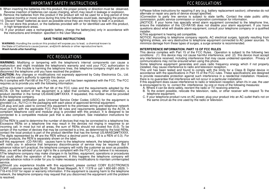 4FCCREGULATIONS8.Wheninsertingthebatteriesintothisproduct,theproperpolarityordirectionmustbeobserved.Reverseinsertionofbatteriescancausecharging,whichmayresultinleakageorexplosion.9.Removethebatteriesfromthisproductiftheproductwillnotbeusedforalongperiodoftime(severalmonthsormore)sinceduringthistimethebatteriescouldleak,damagingtheproduct.10.Discard&quot;dead&quot;batteriesassoonaspossiblesincetheyaremorelikelytoleakinaproduct.11.Donotstorethisproduct,orthebatteriesprovidedwithorforidentifiedusewiththisproduct,inhightemperatureareas.12.Ifyourproductusesarechargeablebattery,chargethebattery(ies)onlyinaccordancewiththeinstructionsandlimitationspecifiedintheUserManual.Modifyingortamperingwiththetelephone&apos;sinternalcomponentscancauseamalfunctionandmightinvalidatethetelephone&apos;swarrantyandvoidyourFCCauthorizationtooperateit.Ifthetroubleisharmingthetelephonelines,thetelephonecompanymightaskyoutodisconnectthetelephoneuntilyouhaveresolvedtheproblem.AsitcomplieswithPart68oftheFCCrules,yourunithasbeenregisteredwiththeFCC.TheFCCrequiresustoprovideyouwiththefollowinginformation:SAVETHESEINSTRUCTIONSWARNING:CAUTION: AnychangesormodificationsnotexpresslyapprovedbyCobyElectronicsCo.,Ltd.willvoidtheuser&apos;sauthoritytooperatethisdevice.3FCCREGULATIONSIMPORTANTSAFETYINSTRUCTIONSWARNING:Handlingthecordsonthisproductwillexposeyoutolead,achemicalknowntotheStateofCaliforniatocause[cancer,and]birthdefectsorotherreproductiveharm.Washhandsafterhandling.a)ThisequipmentcomplieswithPart68oftheFCCrulesandtherequirementsadoptedbytheACTA.Onthebottomofthisequipmentisalabelthatcontains,amongotherinformation,aproductidentifierintheformatUS:AAAEQ##TXXXX.Ifrequested,thisnumbermustbeprovidedtothetelephonecompany.b)AnapplicablecertificationjacksUniversalServiceOrderCodes(USOC)fortheequipmentisprovided(i.e.,RJ11C)inthepackagingwitheachpieceofapprovedterminalequipment.C)AplugandjackusedtoconnectthisequipmenttothepremiseswiringandtelephonenetworkmustcomplywiththeapplicableFCCPart68rulesandrequirementsadoptedbytheACTA.Acomplianttelephonecordandmodularplugisprovidedwiththisproduct.Itisdesignedtobeconnectedtoacompatiblemodularjackthatisalsocompliant.Seeinstallationinstructionsfordetails.D)TheRENisusedtodeterminethenumberofdevicesthatmaybeconnectedtoatelephoneline.ExcessiveRENsonatelephonelinemayresultinthedevicesnotringinginresponsetoanincomingcall.Inmostbutnotallareas,thesumofRENsshouldnotexceedfive(5.0).Tobecertainofthenumberofdevicesthatmaybeconnectedtoaline,asdeterminedbythetotalRENs,contactthelocalproductispartoftheproductidentifierthathastheformatUS:AAAEQ##TXXXX.Thedigitsrepresentedby##aretheRENwithoutadecimalpoint(e.g.,03isaRENof0.3).Forearlierproducts,theRENisseparatelyshownonthelabel.e)Ifthisequipment(CD-RA195)causesharmtothetelephonenetwork,thetelephonecompanywillnotifyyouinadvancethattemporarydiscontinuanceofservicemayberequired.Butifadvancenoticeisn&apos;tpractical,thetelephonecompanywillnotifythecustomerassoonaspossible.Also,youwillbeadvisedofyourrighttofileacomplaintwiththeFCCifyoubelieveitisnecessary.f)Thetelephonecompanymaymakechangesinitsfacilities,equipment,operationsorproceduresthatcouldaffecttheoperationoftheequipment.Ifthishappensthetelephonecompanywillprovideadvancenoticeinorderforyoutomakenecessarymodificationstomaintainuninterruptedservice.g)Shouldyouexperiencetroublewiththisequipment,pleasecontact 1-800-681-2629,1-718-416-3197forrepairorwarrantyinformation.Iftheequipmentiscausingharmtothetelephonenetwork,thetelephonecompanymayrequestthatyoudisconnecttheequipmentuntiltheproblemisresolved.COBYELECTRONICSCORP.customerservicedept,56-65RustStreetMaspeth,N.Y.11378orcallh)Pleasefollowinstructionsforrepairingifany(e.g.batteryreplacementsection);otherwisedonotalternateorrepairanypartsofdeviceexceptspecified.i)Connectiontopartylineserviceissubjecttostatetariffs.Contactthestatepublicutilitycommission,publicservicecommissionorcorporationcommissionforinformation.j)NOTICE:Ifyourhomehasspeciallywiredalarmequipmentconnectedtothetelephoneline,ensuretheinstallationofthisCD-RA195doesnotdisableyouralarmequipment.Ifyouhavequestionsaboutwhatwilldisablealarmequipment,consultyourtelephonecompanyoraqualifiedinstaller.k)Thisequipmentishearingaidcompatible.NOTICE:Accordingtotelephonecompanyreports,ACelectricalsurges,typicallyresultingfromlightningstrikes,areverydestructivetotelephoneequipmentconnectedtoACpowersources.Tominimizedamagefromthesetypesofsurges,asurgearrestorisrecommended.INTERFERENCEINFORMATION:PART15OFFCCRULESThisdevicecomplieswithPart15oftheFCCRules.Operationissubjecttothefollowingtwoconditions:(1)thisdevicemaynotcauseharmfulinterference,and(2)thisdevicemustacceptanyinterferencereceived,includinginterferencethatmaycauseundesiredoperation.Privacyofcommunicationsmaynotbeensuredwhenusingthisphone.Sometelephoneequipmentgeneratesandusesradiofrequencyenergywhichifnotproperlyinstalled,maycauseinterferencetoradioandtelevisionreception.ThisunithasbeentestedandfoundtocomplywiththelimitsforaClassBDigitaldeviceinaccordancewiththespecificationsinPart15oftheFCCrules.Thesespecificationsaredesignedtoprovidereasonableprotectionagainstsuchinterferenceinaresidentialinstallation.However,thereisnoguaranteethatinterferencewillnotoccurinaparticularinstallation.Ifthisequipmentdoescauseinterferencetoradioortelevisionreception,whenit&apos;sinuse,theuserisencouragedtotrytocorrecttheinterferencebyoneormoreofthefollowingmeasures:A.Whereitcanbedonesafely,reorienttheradioorTVreceivingantenna.B.Totheextentpossible,relocatethetelevision,radio,orotherreceiverwithrespectTothetelephoneequipment.C.IfyourtelephoneproductrunsonACpower,plugyourproductintoanACoutletthat&apos;snotonthesamecircuitastheoneusedbytheradioortelevision.