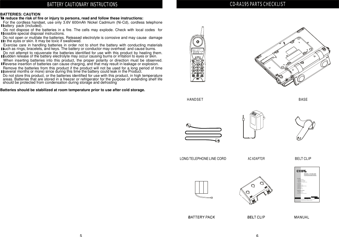 65BATTERYCAUTIONARYINSTRUCTIONSBATTERIES:CAUTIONToreducetheriskoffireorinjurytopersons,readandfollowtheseinstructions:Batteriesshouldbestabilizedatroomtemperaturepriortouseaftercoldstorage.&quot;&quot;&quot;&quot;&quot;&quot;&quot;&quot;Forthecordlesshandset,useonly3.6V600mAhNickelCadmium(Ni-Cd),cordlesstelephonebatterypack(included).Donotdisposeofthebatteriesinafire.Thecellsmayexplode.Checkwithlocalcodesforpossiblespecialdisposalinstructions.Donotopenormutilatethebatteries.Releasedelectrolyteiscorrosiveandmaycausedamagetotheeyesorskin.Itmaybetoxicifswallowed.Exercisecareinhandlingbatteriesinordernottoshortthebatterywithconductingmaterialssuchasrings,bracelets,andkeys.Thebatteryorconductormayoverheatandcauseburns.Donotattempttorejuvenatethebatteriesidentifiedforusewiththisproductbyheatingthem.Suddenreleaseofthebatteryelectrolytemayoccurcausingburnsorirritationtoeyesorskin.Wheninsertingbatteriesintothisproduct,theproperpolarityordirectionmustbeobserved.Reverseinsertionofbatteriescancausecharging,andthatmayresultinleakageorexplosion.Removethebatteriesfromthisproductiftheproductwillnotbeusedforalongperiodoftime(severalmonthsormore)sinceduringthistimethebatterycouldleakintheProduct.Donotstorethisproduct,orthebatteriesidentifiedforusewiththisproduct,inhightemperatureareas.BatteriesthatarestoredinafreezerorrefrigeratorforthepurposeofextendingshelflifeshouldbeprotectedfromcondensationduringstorageanddefrostingCD-RA195PARTSCHECKLISTLONGTELEPHONELINECORDACADAPTORHANDSETBELTCLIPBASECDPLAYERwithDUALALARMCLOCKRADIO&amp;2.4GHzCALLERIDCORDLESSTELEPHONEOPERATINGGUIDECOBYCustomerServiceDepartmentMonday-Friday8:00AM-11:00PMEST,1-800-681-2629or718-416-3197Monday-Friday6:30PM-11:00PMEST,1-800-727-3592Saturday-Sunday9:00AM-11:00PMEST,1-800-727-3592CDPLAYERCLOCKRADIOCALLERIDTELEPHONETopLoadingCDPlayerProgrammableTrackMemoryBigFullDigitalLEDDisplayPlay/Pause,Search,RepeatFunctionsAM/FMStereoRadioBigLEDDigitalFreauencyDisplayDualAlarmFunctionSnoozeFunctionBuilt-inNightLight40MemoryCallerID3-LanguageOperationOne-touchCallBackfromCallerIDMODEL:CD-RA195