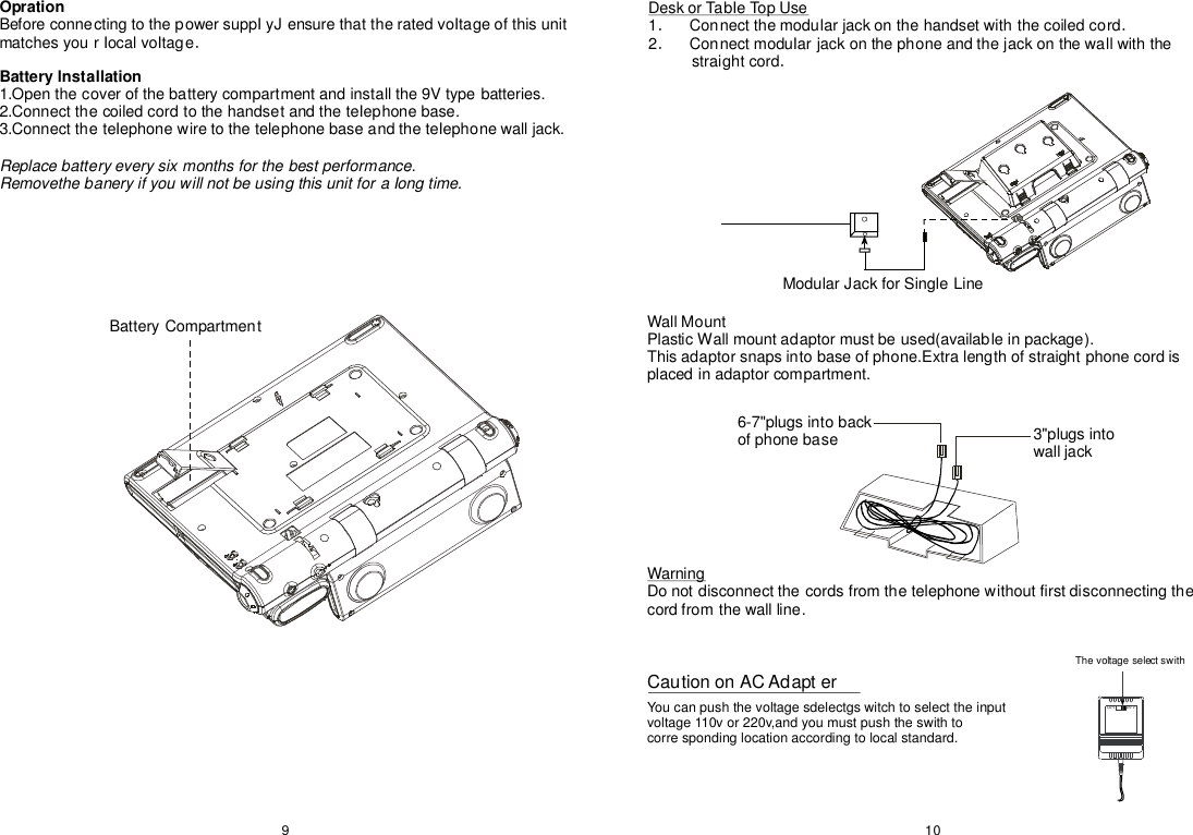 110V220VBatteryCompartmentModularJackforSingleLine109OprationBatterylnstallationBeforeconnectingtothepowersuppIyJensurethattheratedvoItageofthisunitmatchesyourIocalvoItage1.Openthecoverofthebatterycompartmentandinstallthe9Vtypebatteries.2.ConnectthecoiledcordtothehandsetandtheteIephonebase.3.ConnecttheteIephonewiretothetelephonebaseandtheteIephonewalljack.．Replacebatteryeverysixmonthsforthebestperformance.RemovethebaneryifyouwillnotbeusingthisunitforaIongtime.DeskorTabIeTopUse1Connectthemodularjackonthehandsetwiththecoiledcord2ConnectmoduIarjackonthephoneandthejackonthewallwiththestraightcord．．．．WallMountPlasticWallmountadaptormustbeused(availableinpackage).Thisadaptorsnapsintobaseofphone.Extralengthofstraightphonecordisplacedinadaptorcompartment.6-7&quot;plugsintobackofphonebase 3&quot;plugsintowalljackWarningDonotdisconnectthecordsfromthetelephonewithoutfirstdisconnectingthecordfromthewallline.CautiononACAdapterYoucanpushthevoltagesdelectgswitchtoselecttheinputvoltage110vor220v,andyoumustpushtheswithtocorrespondinglocationaccordingtolocalstandard.Thevoltageselectswith