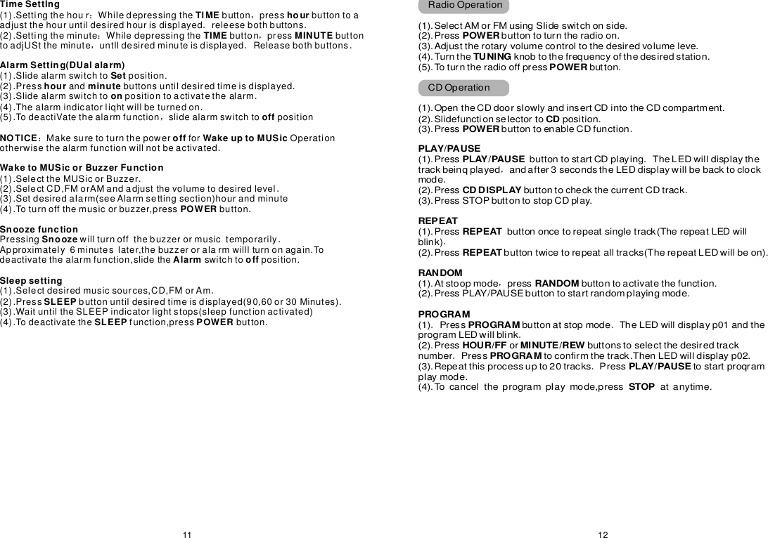 1211TimeSettlng TlMEhourTIMEMINUTEAlarmSetting(DUalalarm)SethourminuteonoffNOTlCEoffWakeuptoMUSicWaketoMUSicorBuzzerFunctionPOWERSnoozefunctionSnoozeAlarmoffSleepsettingSLEEPSLEEPPOWER(1).SettingthehourWhiIedepressingthebuttonpressbuttontoaadjustthehouruntildesiredhourisdisplayedreleesebothbuttons(2).SettingtheminuteWhiledepressingthebuttonpressbuttontoadjUSttheminuteuntlldesiredminuteisdisplayedReleasebothbuttons(1).Slidealarmswitchtoposition.(2).Pressandbuttonsuntildesiredtimeisdisplayed(3).Slidealarmswitchtopositiontoactivatethealarm(4).TheaIarmindicatorliqhtwillbeturnedon(5).TodeactiVatethealarmfunctionslidealarmswitchtopositionMakesuretoturnthepowerforOperationotherwisethealarmfunctionwillnotbeactivated(1).SelecttheMUSicorBuzzer(2).SelectCD,FMorAMandadjustthevolumetodesiredlevel(3).SetdesiredaIarm(seeAlarmsettingsection)hourandminute(4).Toturnoffthemusicorbuzzer,pressbuttonPressingwillturnoffthebuzzerormusictemporarilyApproximately6minuteslater,thebuzzeroralarmwilllturnonagain.Todeactivatethealarmfunction,slidetheswitchtoposition.(1).SeIectdesiredmusicsources,CD,FMorAm(2).Pressbuttonuntildesiredtimeisdisplayed(90,60or30Minutes).(3).WaituntiltheSLEEPindicatorlightstops(sleepfunctionactivated)(4).Todeactivatethefunction,pressbutton：，．．：，，．．．．．，：．．．．．．．RadioOperation(1).SelectAMorFMusingSIideswitchonside.(2).Pressbuttontoturntheradioon.(3).Adjusttherotaryvolumecontroltothedesiredvolumeleve.(4).Turntheknobtothefrequencyofthedesiredstation.(5).Toturntheradiooffpressbutton.CDOperation(1).OpentheCDdoorsIowlyandinsertCDintotheCDcompartment.(2).SlidefunctionseIectortoposition(3).PressbuttontoenableCDfunction(1).PressbuttontostartCDplayingTheLEDwilldisplaythetrackbeinqplayedandafter3secondstheLEDdisplaywillbebacktoclockmode(2).PressbuttontocheckthecurrentCDtrack.(3).PressSTOPbuttontostopCDplay.(1).Pressblink)(2).Pressbuttontwicetorepeatalltracks(TherepeatLEDwillbeon).(1).Atstoopmodepressbuttontoactivatethefunction.(2).PressPLAY/PAUSEbuttontostartrandomplayingmode.(1)PressbuttonatstopmodeTheLEDwilldisplayp01andtheprogramLEDwillblink(2).PressorbuttonstoselectthedesiredtracknumberPresstoconfirmthetrack.ThenLEDwilldisplayp02.(3).Repeatthisprocessupto20tracksPresstostartproqrampIaymode.(4).TocanceltheprogrampIaymode,pressatanytime.POWERTUNlNG POWERCDPOWERPLAY/PAUSEPLAY/PAUSECDDlSPLAYREPEATREPEATRANDOM RANDOMPROGRAMPROGRAMHOUR/FFMlNUTE/REWPROGRAM PLAY/PAUSESTOP．．．，．．，．．．．．REPEATbuttononcetorepeatsingletrack(TherepeatLEDwill