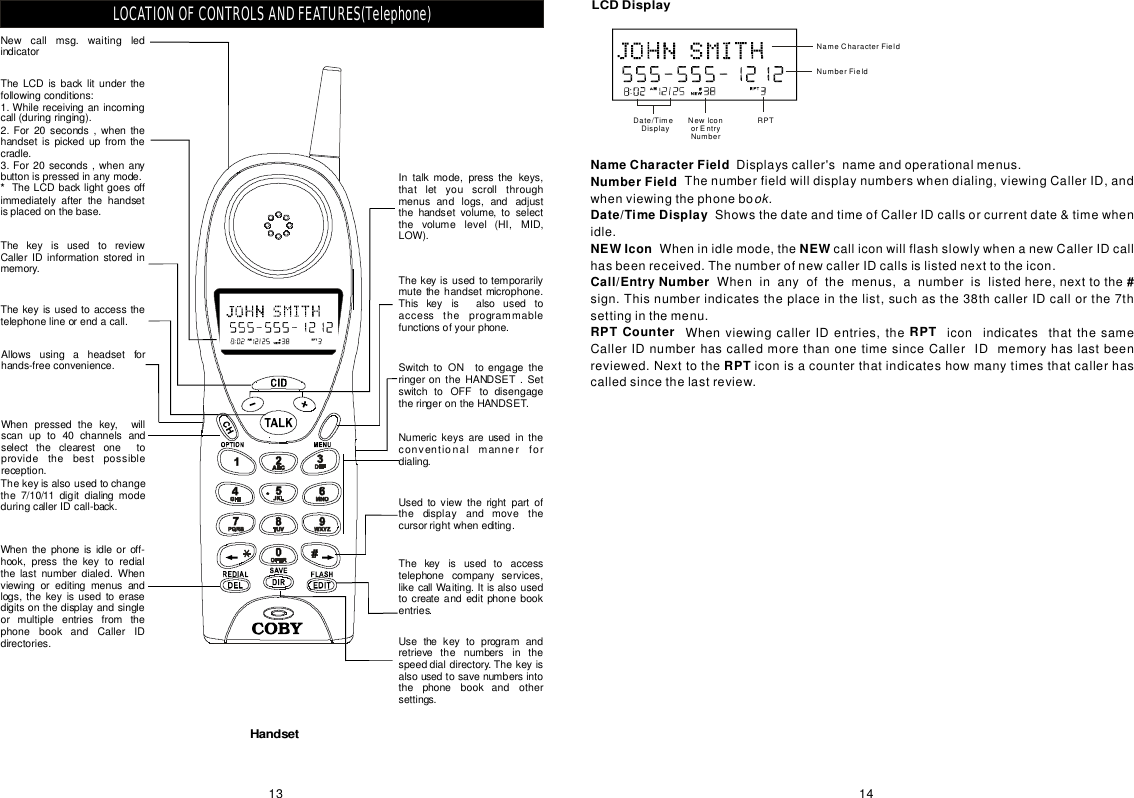 NameCharacterFieldNumberFieldDate/TimeDisplayNEWIconNEWCall/EntryNumberDisplayscaller&apos;snameandoperationalmenus.Thenumberfieldwilldisplaynumberswhendialing,viewingCallerID,andwhenviewingthephoneboShowsthedateandtimeofCallerIDcallsorcurrentdate&amp;timewhenidle.Wheninidlemode,thecalliconwillflashslowlywhenanewCallerIDcallhasbeenreceived.ThenumberofnewcallerIDcallsislistednexttotheicon.ok.Wheninanyofthemenus,anumberislistedhere,nexttothesign.Thisnumberindicatestheplaceinthelist,suchasthe38thcallerIDcallorthe7thsettinginthemenu.WhenviewingcallerIDentries,theiconindicatesthatthesameCallerIDnumberhascalledmorethanonetimesinceCallerIDmemoryhaslastbeenreviewed.Nexttotheiconisacounterthatindicateshowmanytimesthatcallerhascalledsincethelastreview.#RPTCounterRPTRPTLCDDisplayNameCharacterFieldNumberFieldRPTNewlconorEntryNumberDate/TimeDisplay1413LOCATIONOFCONTROLSANDFEATURES(Telephone)Intalkmode,pressthekeys,thatletyouscrollthroughmenusandlogs,andadjustthehandsetvolume,toselectthevolumelevel(HI,MID,LOW).SwitchtoONtoengagetheringerontheHANDSET.SetswitchtoOFFtodisengagetheringerontheHANDSET.Whenthephoneisidleoroff-hook,pressthekeytoredialthelastnumberdialed.Whenviewingoreditingmenusandlogs,thekeyisusedtoerasedigitsonthedisplayandsingleormultipleentriesfromthephonebookandCallerIDdirectories.ThekeyisusedtoreviewCallerIDinformationstoredinmemory.Thekeyisalsousedtochangethe7/10/11digitdialingmodeduringcallerIDcall-back.Thekeyisusedtotemporarilymutethehandsetmicrophone.Thiskeyisalsousedtoaccesstheprogrammablefunctionsofyourphone.Numerickeysareusedintheconventionalmannerfordialing.Thekeyisusedtoaccesstelephonecompanyservices,likecallWaiting.Itisalsousedtocreateandeditphonebookentries.Usethekeytoprogramandretrievethenumbersinthespeeddialdirectory.Thekeyisalsousedtosavenumbersintothephonebookandothersettings.Usedtoviewtherightpartofthedisplayandmovethecursorrightwhenediting.Allowsusingaheadsetforhands-freeconvenience.TheLCDisbacklitunderthefollowingconditions:1.Whilereceivinganincomingcall(duringringing).2.For20seconds,whenthehandsetispickedupfromthecradle.3.For20seconds,whenanybuttonispressedinanymode.TheLCDbacklightgoesoffimmediatelyafterthehandsetisplacedonthebase.*Thekeyisusedtoaccessthetelephonelineorendacall.Whenpressedthekey,willscanupto40channelsandselecttheclearestonetoprovidethebestpossiblereception.Newcallmsg.waitingledindicatorHandset