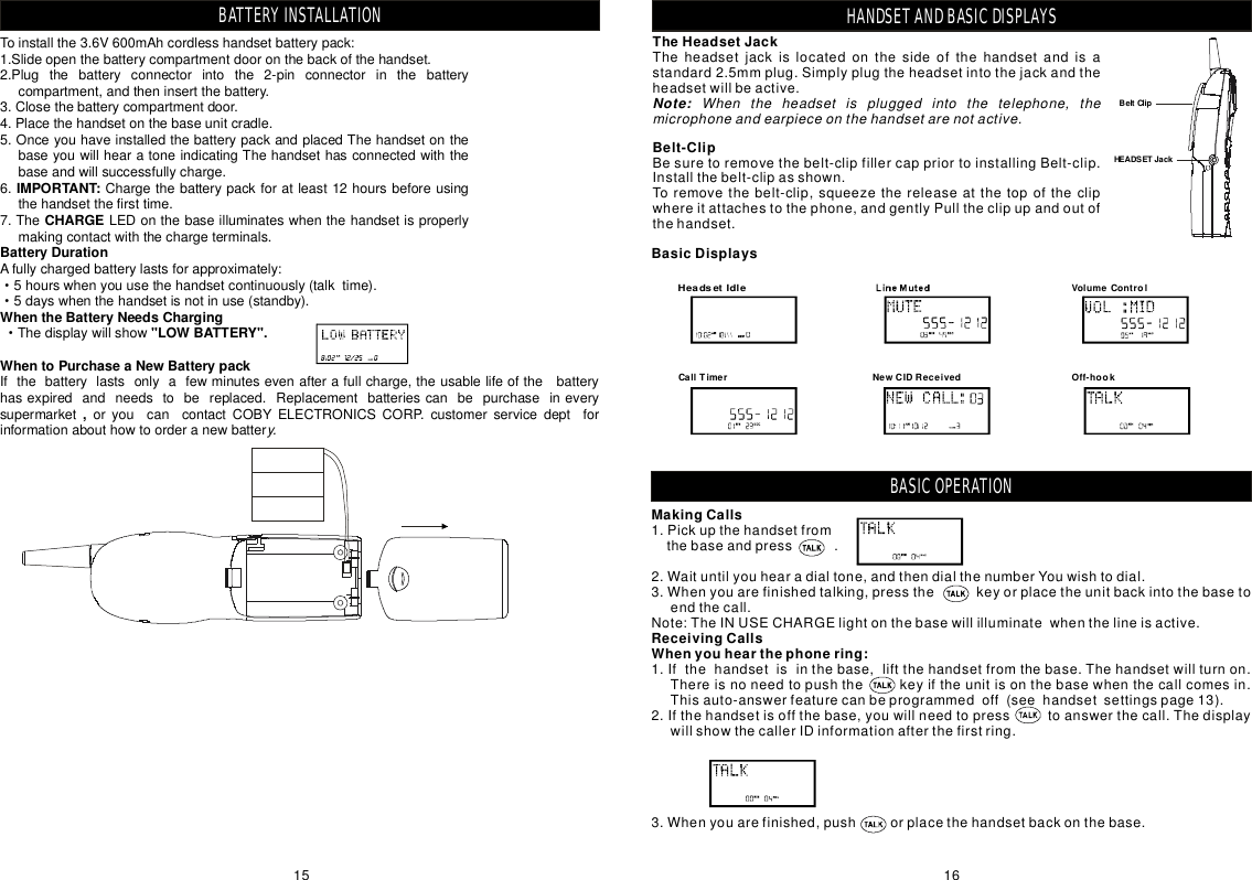 HANDSETANDBASICDISPLAYSTheHeadsetJackTheheadsetjackislocatedonthesideofthehandsetandisastandard2.5mmplug.Simplyplugtheheadsetintothejackandtheheadsetwillbeactive.Note: Whentheheadsetispluggedintothetelephone,themicrophoneandearpieceonthehandsetarenotactive.Belt-ClipBesuretoremovethebelt-clipfillercappriortoinstallingBelt-clip.Installthebelt-clipasshown.Toremovethebelt-clip,squeezethereleaseatthetopoftheclipwhereitattachestothephone,andgentlyPulltheclipupandoutofthehandset.BasicDisplaysHeadsetIdleOff-hookCallTimer NewCIDReceivedVolumeControlHANDSETANDBASICDISPLAYSBeltClipHEADSETJackToinstallthe3.6V600mAhcordlesshandsetbatterypack:1.Slideopenthebatterycompartmentdooronthebackofthehandset.2.Plugthebatteryconnectorintothe2-pinconnectorinthebatterycompartment,andtheninsertthebattery.3.Closethebatterycompartmentdoor.4.Placethehandsetonthebaseunitcradle.5.OnceyouhaveinstalledthebatterypackandplacedThehandsetonthebaseyouwillhearatoneindicatingThehandsethasconnectedwiththebaseandwillsuccessfullycharge.6.Chargethebatterypackforatleast12hoursbeforeusingthehandsetthefirsttime.7.TheLEDonthebaseilluminateswhenthehandsetisproperlymakingcontactwiththechargeterminals.Afullychargedbatterylastsforapproximately:5hourswhenyouusethehandsetcontinuously(talktime).5dayswhenthehandsetisnotinuse(standby).ThedisplaywillshowIfthebatterylastsonlyafewminutesevenafterafullcharge,theusablelifeofthebatteryhasexpiredandneedstobereplaced.ReplacementbatteriescanbepurchaseineverysupermarketoryoucancontactCOBYELECTRONICSCORP.customerservicedeptforinformationabouthowtoorderanewbatterIMPORTANT:CHARGEBatteryDurationWhentheBatteryNeedsCharging&quot;LOWBATTERY&quot;.WhentoPurchaseaNewBatterypack,y.···BATTERYINSTALLATION15 16MakingCallsReceivingCallsWhenyouhearthephonering:1.Pickupthehandsetfromthebaseandpress.2.Waituntilyouhearadialtone,andthendialthenumberYouwishtodial.3.Whenyouarefinishedtalking,pressthekeyorplacetheunitbackintothebasetoendthecall.Note:TheINUSECHARGElightonthebasewillilluminatewhenthelineisactive.1.Ifthehandsetisinthebase,liftthehandsetfromthebase.Thehandsetwillturnon.Thereisnoneedtopushthekeyiftheunitisonthebasewhenthecallcomesin.Thisauto-answerfeaturecanbeprogrammedoff(seehandsetsettingspage13).2.Ifthehandsetisoffthebase,youwillneedtopresstoanswerthecall.ThedisplaywillshowthecallerIDinformationafterthefirstring.3.Whenyouarefinished,pushorplacethehandsetbackonthebase.BASICOPERATION