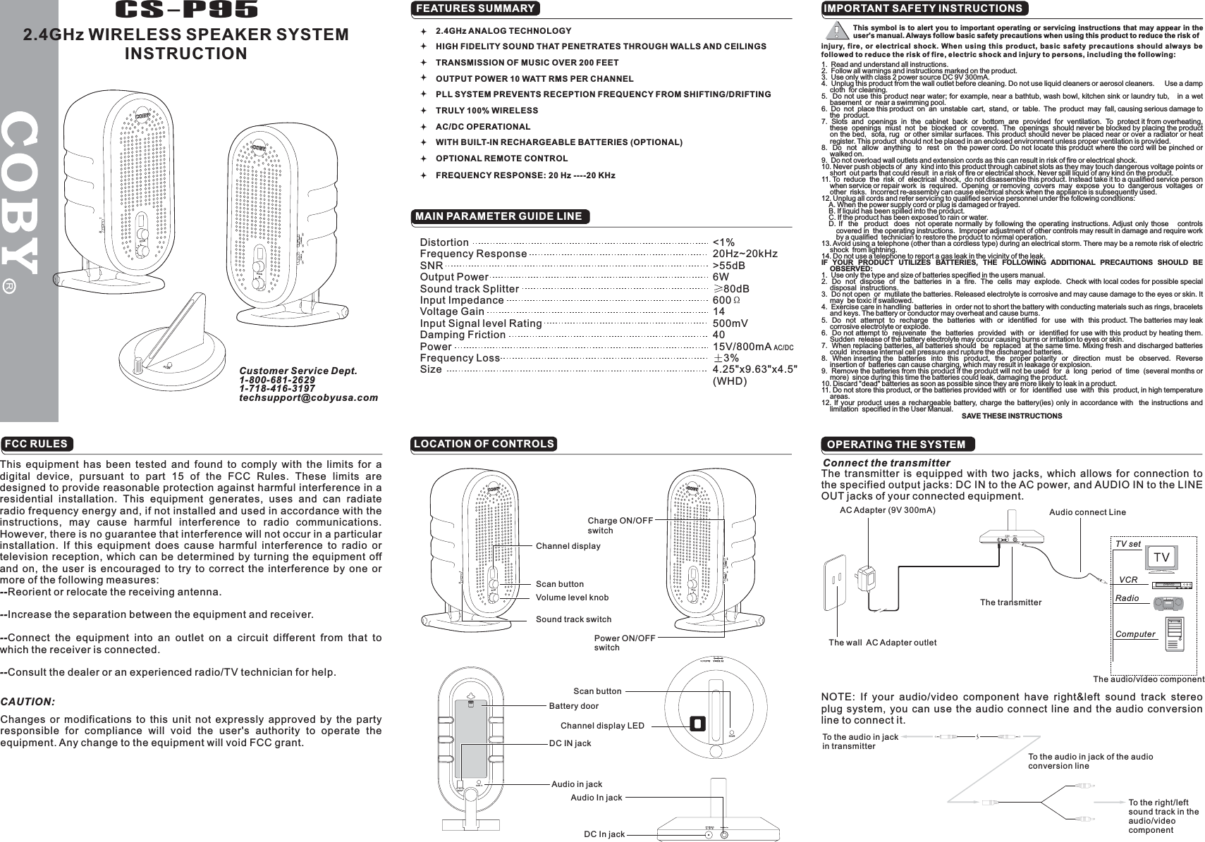 DistortionFrequency ResponseSNROutput PowerSound track SplitterInput ImpedanceVoltage GainInput Signal level RatingDamping FrictionPowerFrequency LossSize&lt;1%20Hz~20kHz&gt;55dB6W80dB60014500mV4015V/800mA3%4.25&quot;x9.63&quot;x4.5&quot;(WHD)AC/DCCS-P952.4GHz WIRELESS SPEAKER SYSTEMINSTRUCTIONFEATURES SUMMARYMAIN PARAMETER GUIDE LINEIMPORTANT SAFETY INSTRUCTIONSLOCATION OF CONTROLSTV setVCRRadioComputer2.4GHz ANALOG TECHNOLOGYHIGH FIDELITY SOUND THAT PENETRATES THROUGH WALLS AND CEILINGSTRANSMISSION OF MUSIC OVER 200 FEETOUTPUT POWER 10 WATT RMS PER CHANNELPLL SYSTEM PREVENTS RECEPTION FREQUENCY FROM SHIFTING/DRIFTINGTRULY 100% WIRELESSAC/DC OPERATIONALWITH BUILT-IN RECHARGEABLE BATTERIES (OPTIONAL)OPTIONAL REMOTE CONTROLFREQUENCY RESPONSE: 20 Hz ----20 KHzChannel displayScan buttonVolume level knobSound track switchCharge ON/OFFswitchPower ON/OFFswitchDC IN jackAudio in jackBattery doorChannel display LEDScan buttonDC In jackAudio In jackConnect the transmitterThe transmitter is equipped with two jacks, which allows for connection tothe specified output jacks: DC IN to the AC power, and AUDIO IN to the LINEOUT jacks of your connected equipment.AC Adapter 9V 300mA)(The wall AC Adapter outletAudio connect LineThe transmitterThe audio/video componentNOTE: If your audio/video component have right&amp;left sound track stereoplug system, you can use the audio connect line and the audio conversionline to connect it.To the audio in jackin transmitterTo the audio in jack of the audioconversion lineTo the right/leftsound track in theaudio/videocomponentCustomer Service Dept.1-800-681-26291-718-416-3197techsupport@cobyusa.comSCANOPERATING THE SYSTEM1. Read and understand all instructions.2. Follow all warnings and instructions marked on the product.3. Use only with class 2 power source DC 9V 300mA.4. Unplug this product from the wall outlet before cleaning. Do not use liquid cleaners or aerosol cleaners. Use a dampcloth for cleaning.5. Do not use this product near water; for example, near a bathtub, wash bowl, kitchen sink or laundry tub, in a wetbasement or near a swimming pool.6. Do not place this product on an unstable cart, stand, or table. The product may fall, causing serious damage tothe product.7. Slots and openings in the cabinet back or bottom are provided for ventilation. To protect it from overheating,these openings must not be blocked or covered. The openings should never be blocked by placing the producton the bed, sofa, rug or other similar surfaces. This product should never be placed near or over a radiator or heatregister. This product should not be placed in an enclosed environment unless proper ventilation is provided.8. Do not allow anything to rest on the power cord. Do not locate this product where the cord will be pinched orwalked on.9. Do not overload wall outlets and extension cords as this can result in risk of fire or electrical shock.10. Never push objects of any kind into this product through cabinet slots as they may touch dangerous voltage points orshort out parts that could result in a risk of fire or electrical shock. Never spill liquid of any kind on the product.11. To reduce the risk of electrical shock, do not disassemble this product. Instead take it to a qualified service personwhen service or repair work is required. Opening or removing covers may expose you to dangerous voltages orother risks. Incorrect re-assembly can cause electrical shock when the appliance is subsequently used.12. Unplug all cords and refer servicing to qualified service personnel under the following conditions:A. When the power supply cord or plug is damaged or frayed.B. If liquid has been spilled into the product.C. If the product has been exposed to rain or water.D. If the product does not operate normally by following the operating instructions. Adjust only those controlscovered in the operating instructions. Improper adjustment of other controls may result in damage and require workby a qualified technician to restore the product to normal operation.13. Avoid using a telephone (other than a cordless type) during an electrical storm. There may be a remote risk of electricshock from lightning.14. Do not use a telephone to report a gas leak in the vicinity of the leak.1. Use only the type and size of batteries specified in the users manual.2. Do not dispose of the batteries in a fire. The cells may explode. Check with local codes for possible specialdisposal instructions.3. Do not open or mutilate the batteries. Released electrolyte is corrosive and may cause damage to the eyes or skin. Itmay be toxic if swallowed.4. Exercise care in handling batteries in order not to short the battery with conducting materials such as rings, braceletsand keys. The battery or conductor may overheat and cause burns.5. Do not attempt to recharge the batteries with or identified for use with this product. The batteries may leakcorrosive electrolyte or explode.6. Do not attempt to rejuvenate the batteries provided with or identified for use with this product by heating them.Sudden release of the battery electrolyte may occur causing burns or irritation to eyes or skin.7. When replacing batteries, all batteries should be replaced at the same time. Mixing fresh and discharged batteriescould increase internal cell pressure and rupture the discharged batteries.8. When inserting the batteries into this product, the proper polarity or direction must be observed. Reverseinsertion of batteries can cause charging, which may result in leakage or explosion.9. Remove the batteries from this product if the product will not be used for a long period of time (several months ormore) since during this time the batteries could leak, damaging the product.10. Discard &quot;dead&quot; batteries as soon as possible since they are more likely to leak in a product.11. Do not store this product, or the batteries provided with or for identified use with this product, in high temperatureareas.12. If your product uses a rechargeable battery, charge the battery(ies) only in accordance with the instructions andlimitation specified in the User Manual.IF YOUR PRODUCT UTILIZES BATTERIES, THE FOLLOWING ADDITIONAL PRECAUTIONS SHOULD BEOBSERVED:SAVE THESE INSTRUCTIONSinjury, fire, or electrical shock. When using this product, basic safety precautions should always befollowed to reduce the risk of fire, electric shock and injury to persons, including the following:This symbol is to alert you to important operating or servicing instructions that may appear in theuser&apos;s manual. Always follow basic safety precautions when using this product to reduce the risk ofFCC RULESThis equipment has been tested and found to comply with the limits for adigital device, pursuant to part 15 of the FCC Rules. These limits aredesigned to provide reasonable protection against harmful interference in aresidential installation. This equipment generates, uses and can radiateradio frequency energy and, if not installed and used in accordance with theinstructions, may cause harmful interference to radio communications.However, there is no guarantee that interference will not occur in a particularinstallation. If this equipment does cause harmful interference to radio ortelevision reception, which can be determined by turning the equipment offand on, the user is encouraged to try to correct the interference by one ormore of the following measures:Reorient or relocate the receiving antenna.Increase the separation between the equipment and receiver.Connect the equipment into an outlet on a circuit different from that towhich the receiver is connected.Consult the dealer or an experienced radio/TV technician for help.--------CAUTION:Changes or modifications to this unit not expressly approved by the partyresponsible for compliance will void the user&apos;s authority to operate theequipment. Any change to the equipment will void FCC grant.