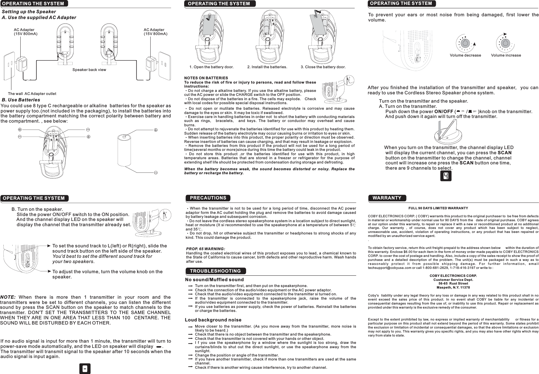 OPERATING THE SYSTEMOPERATING THE SYSTEM PRECAUTIONSTROUBLESHOOTINGTo prevent your ears or most noise from being damaged, first lower thevolume.Volume decrease Volume increase1. Open the battery door. 2. Install the batteries. 3. Close the battery door.NOTES ON BATTERIESTo reduce the risk of fire or injury to persons, read and follow theseinstructions:Do not charge a alkaline battery. If you use the alkaline battery, pleasecut the AC power or slide the CHARGE switch to the OFF position.Do not dispose of the batteries in a fire. The cells may explode. Checkwith local codes for possible special disposal instructions.Do not open or mutilate the batteries. Released electrolyte is corrosive and may causedamage to the eyes or skin. It may be toxic if swallowed.Exercise care in handling batteries in order not to short the battery with conducting materialssuch as rings, bracelets, and keys. The battery or conductor may overheat and causeburns.Do not attempt to rejuvenate the batteries identified for use with this product by heating them.Sudden release of the battery electrolyte may occur causing burns or irritation to eyes or skin.When inserting batteries into this product, the proper polarity or direction must be observed.Reverse insertion of batteries can cause charging, and that may result in leakage or explosion.Remove the batteries from this product if the product will not be used for a long period oftime(several months or more)since during this time the battery could leak in the product.Do not store this product ,or the batteries identified for use with this product, in hightemperature areas. Batteries that are stored in a freezer or refrigerator for the purpose ofextending shelf life should be protected from condensation during storage and defrosting.When the battery becomes weak, the sound becomes distorted or noisy. Replace thebattery or recharge the battery.After you finished the installation of the transmitter and speaker, you canready to use the Cordless Stereo Speaker phone system.Turn on the transmitter and the speaker.A. Turn on the transmitter.Push down the power ( / )knob on the transmitter.And push down it again will turn off the transmitter.When you turn on the transmitter, the channel display LEDwill display the current channel, you can press thebutton on the transmitter to change the channel, channelcount will increase one press the button one time,there are 9 channels to select.ON/OFFSCANSCANB. Turn on the speaker.Slide the power ON/OFF switch to the ON position.And the channel display LED on the speaker willdisplay the channel that the transmitter already set.SCANNOTE: When there is more then 1 transmitter in your room and thetransmitters were be set to different channels, you can listen the differentsound by press the SCAN button on the speaker to match channels to thetransmitter. DON&apos;T SET THE TRANSMITTERS TO THE SAME CHANNELWHEN THEY ARE IN ONE AREA THAT LESS THAN 100 CENTARE. THESOUND WILL BE DISTURBED BY EACH OTHER.To set the sound track to L(left) or R(right), slide thesound track button on the left side of the speaker.To adjust the volume, turn the volume knob on thespeaker.You&apos;d best to set the different sound track foryour two speakers.If no audio signal is input for more than 1 minute, the transmitter will turn topower-save mode automatically, and the LED on speaker will display .The transmitter will transmit signal to the speaker after 10 seconds when theaudio signal is input again.When the transmitter is not to be used for a long period of time, disconnect the AC poweradaptor form the AC outlet holding the plug and remove the batteries to avoid damage causedby battery leakage and subsequent corrosion.Do not leave the cordless stereo speakerphone system in a location subject to direct sunlight,heat or moisture (It si recommended to use the speakerphone at a temperature of between 5and 35 .Do not drop, hit or otherwise subject the transmitter or headphones to strong shocks of anykind. This could damage the product.PROP. 65 WARNING:Handling the coated electrical wires of this product exposes you to lead, a chemical known tothe State of California to cau e cancer, birth defe ts and other reproductive harm. Wash handsafter use.scTurn on the transmitter first, and then put on the speakerphone.Check the connection of the audio/video equipment or the AC power adaptor.Check that the audio/video equipment connected to the transmitter si turned on.If the transmitter is connected to the speakerphone jack, raise the volume of theaudio/video equipment connected to the transmitter.If you use batteries as power supply, check the power of batteries. Reinstall the batteriesor charge the batteries.No sound/Muffled soundLoud background noiseMove closer to the transmitter. (As you move away from the transmitter, more noise islikely to be heard.)Check that there is no object between the transmitter and the speakerphone.Check that the transmitter is not covered with your hands or other object.I f you use the speakerphone by a window where the sunlight is too strong, draw thecurtains/blinds to shut out the direct sunlight, or use the speakerphone away from thesunlight.Change the position or angle of the transmitter.If you have another transmitter, check if more than one transmitters are used at the samechannel.Check if there is another wiring cause interference, try to another channel.WARRANTYAC Adapter(15V 800mA)AC Adapter(15V 800mA)The wall AC Adapter outletSetting up the SpeakerA. Use the supplied AC AdapterB. Use BatteriesYou could use 8 type C rechargeable or alkaline batteries for the speaker aspower supply too.(not included in the packaging), to install the batteries intothe battery compartment matching the correct polarity between battery andthe compartment. , see below:Speaker back viewOPERATING THE SYSTEM OPERATING THE SYSTEMFULL 90 DAYS LIMITED WARRANTYCOBY ELECTRONICS CORP.Customer Service Dept.56-65 Rust StreetMaspeth, N.Y. 11378COBY ELECTRONICS CORP. ( COBY) warrants this product to the original purchaser to be free from defectsin material or workmanship under normal use for 90 DAYS from the date of original purchase. COBY agreesat our option under this warranty, to repair or replace it with a new or reconditioned product at no additionalcharge. Our warranty , of course, does not cover any product which has been subject to neglect,unreasonable use, accident, violation of operating instructions, or any product that has been repaired ormodified by an unauthorized service agent..To obtain factory service, return this unit freight-prepaid to the address shown below within the duration ofthis warranty. Enclose $6.00 for each item in the form of money order made payable to COBY ELECTRONICSCORP. to cover the cost of postage and handling. Also, include a copy of the sales receipt to show the proof ofpurchase and a detailed description of the problem. The unit(s) must be packaged in such a way as toreasonably protect it from possible shipping damage. For further information, emailtechsupport@cobyusa.com or call 1-800-681-2629, 1-718-416-3197 or write to :Coby&apos;s liability under any legal theory for any loss or damage in any way related to this product shall in noevent exceed the sales price of this product. In no event shall COBY be liable for any incidental orconsequential damages resulting from the use of, or inability to use this product. Repair or replacement asprovided under this warranty is the exclusive remedy of the consumer.Except to the extent prohibited by law, no express or implied warranty of merchantability or fitness for aparticular purpose on this product shall not extend beyond the period of this warranty. Some states prohibitthe exclusion or limitation of incidental or consequential damages, so that the above limitations or exclusionmay not apply to you. This warranty gives you specific rights, and you may also have other rights which mayvary from state to state.