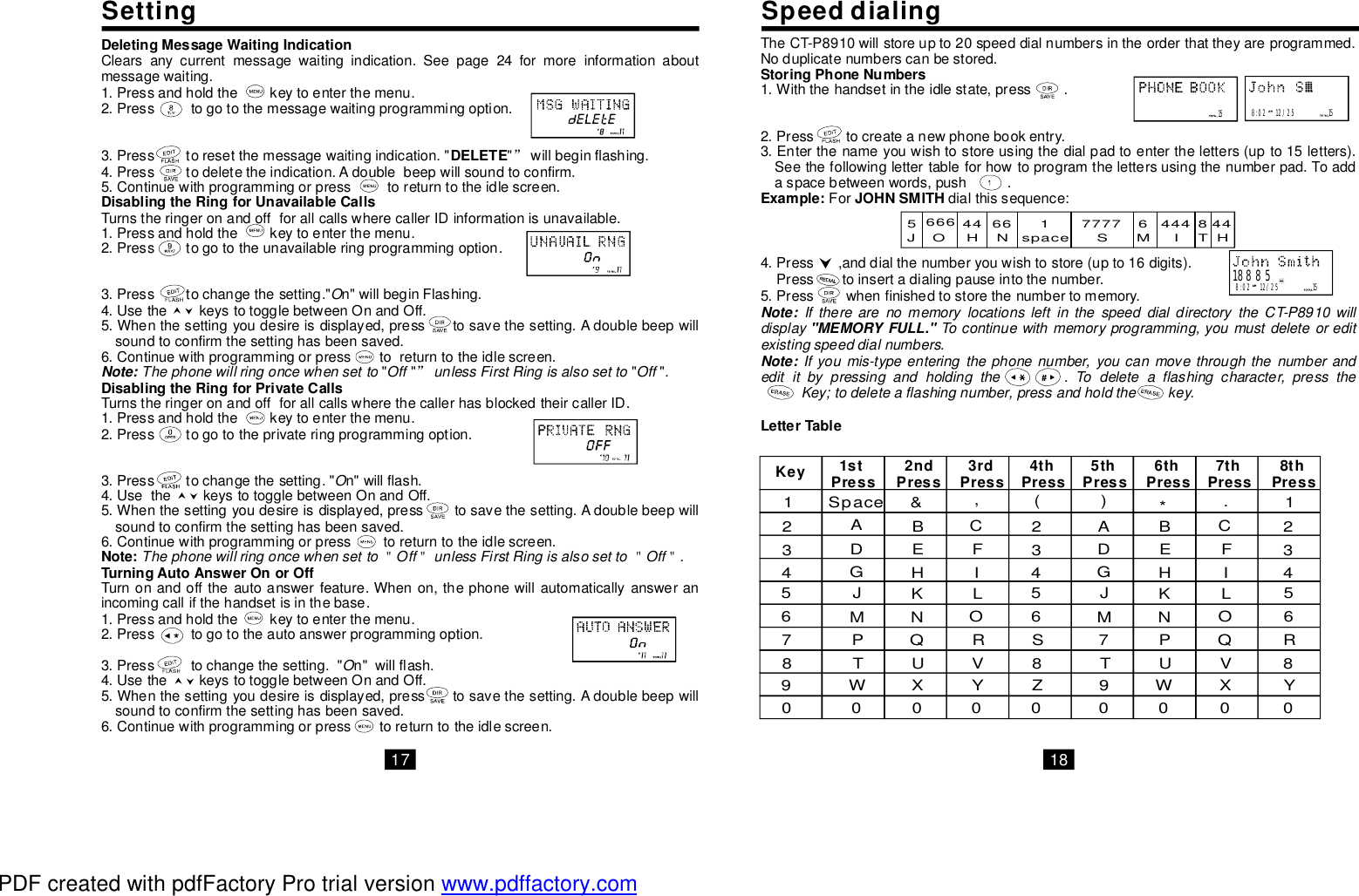 SpeeddialingSettingDeletingMessageWaitingIndicationDELETEDisablingtheRingforUnavailableCallsDisablingtheRingforPrivateCallsNote:TurningAutoAnswerOnorOffClearsanycurrentmessagewaitingindication.Seepagormoreinformationaboutmessagewaiting.1.Pressandholdthekeytoenterthemenu.2.Presstogotothemessagewaitingprogrammingoption.3.Presstoresetthemessagewaitingindication.&quot;&quot;willbeginflashing.4.Presstodeletetheindication.Adoublebeepwillsoundtoconfirm.5.Continuewithprogrammingorpresstoreturntotheidlescreen.TurnstheringeronandoffforallcallswherecallerIDinformationisunavailable.1.Pressandholdthekeytoenterthemenu.2.Presstogototheunavailableringprogrammingoption.3.Presstochangethesetting.&quot;n&quot;willbeginFlashing.4.UsethekeystotogglebetweenOnandOff.5.Whenthesettingyoudesireisdisplayed,presstosavethesetting.Adoublebeepwillsoundtoconfirmthesettinghasbeensaved.6.Continuewithprogrammingorpresstoreturntotheidlescreen.&quot;&quot;&quot;&quot;TurnstheringeronandoffforallcallswherethecallerhasblockedtheircallerID.1.Pressandholdthekeytoenterthemenu.2.Presstogototheprivateringprogrammingoption.3.Presstochangethesetting.&quot;n&quot;willflash.4.UsethekeystotogglebetweenOnandOff.5.Whenthesettingyoudesireisdisplayed,presstosavethesetting.Adoublebeepwillsoundtoconfirmthesettinghasbeensaved.6.Continuewithprogrammingorpresstoreturntotheidlescreen.Turnonandofftheautoanswerfeature.Whenon,thephonewillautomaticallyansweranincomingcallifthehandsetisinthebase.1.Pressandholdthekeytoenterthemenu.2.Presstogototheautoanswerprogrammingoption.3.Presstochangethesetting.&quot;n&quot;willflash.4.UsethekeystotogglebetweenOnandOff.5.Whenthesettingyoudesireisdisplayed,presstosavethesetting.Adoublebeepwillsoundtoconfirmthesettinghasbeensaved.6.Continuewithprogrammingorpresstoreturntotheidlescreen.””＂＂＂＂OThephonewillringoncewhensettoOffunlessFirstRingisalsosettoOff.OThephonewillringoncewhensettoOffunlessFirstRingisalsosettoOff.ONote:e24f TheCT-P8910willstoreupto20speeddialnumbersintheorderthattheyareprogrammed.Noduplicatenumberscanbestored.1.Withthehandsetintheidlestate,press.2.Presstocreateanewphonebookentry.3.Enterthenameyouwishtostoreusingthedialpadtoentertheletters(upto15letters).Seethefollowinglettertableforhowtoprogramthelettersusingthenumberpad.Toaddaspacebetweenwords,push.Fordialthissequence:4.Press,anddialthenumberyouwishtostore(upto16digits).Presstoinsertadialingpauseintothenumber.5.Presswhenfinishedtostorethenumbertomemory.StoringPhoneNumbersExample:JOHNSMITHLetterTableIftherearenomemorylocationsleftinthespeeddialdirectorytheCT-P8910willdisplayTocontinuewithmemoryprogramming,youmustdeleteoreditexistingspeeddialnumbers.Ifyoumis-typeenteringthephonenumber,youcanmovethroughthenumberandedititbypressingandholdingthe.Todeleteaflashingcharacter,presstheKey;todeleteaflashingnumber,pressandholdthekey.Note: &quot;MEMORYFULL.&quot;Note:15 8:0212/25155666 4466 1 7777 6 444 8 44J O H N space S M I TH1Space &amp; ,( ) *.12ABC2 A B C23D E F 3D E F 34GH I 4 GH I 45JK L 5JK L 56M N O 6 M N O 67 P Q R 7 P Q R8 T U V 8 T U V 89 W X Y Z 9 W X Y0 0 0 0 0 0 0 0 0SKey 1stPress 2ndPress 3rdPress 4thPress 5thPress 6thPress 7thPress 8thPress188858:0212/251517 18PDF created with pdfFactory Pro trial version www.pdffactory.com