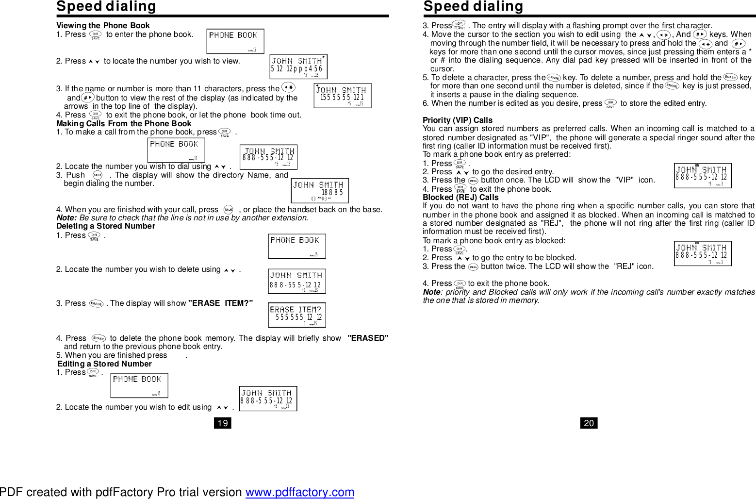 SpeeddialingSpeeddialingViewingthePhoneBookMakingCallsFromthePhoneBookDeletingaStoredNumber&quot;ERASEITEM?&quot;&quot;ERASED&quot;EditingaStoredNumber1.Presstoenterthephonebook.2.Presstolocatethenumberyouwishtoview.3.Ifthenameornumberismorethan11characters,presstheandbuttontoviewtherestofthedisplay(asindicatedbythearrowsinthetoplineofthedisplay).4.Presstoexitthephonebook,orletthephonebooktimeout.1.Tomakeacallfromthephonebook,press.2.Locatethenumberyouwishtodialusing.3.Push.ThedisplaywillshowthedirectoryName,andbegindialingthenumber.4.Whenyouarefinishedwithyourcall,press,orplacethehandsetbackonthebase.1.Press.2.Locatethenumberyouwishtodeleteusing.3.Press.Thedisplaywillshow4.Presstodeletethephonebookmemory.Thedisplaywillbrieflyshowandreturntothepreviousphonebookentry.5.Whenyouarefinishedpress.1.Press.2.Locatethenumberyouwishtoeditusing.Note: Besuretocheckthatthelineisnotinusebyanotherextension.153.Press.Theentrywilldisplaywithaflashingpromptoverthefirstcharacter.4.Movethecursortothesectionyouwishtoeditusingthe,,Andkeys.Whenmovingthroughthenumberfield,itwillbenecessarytopressandholdtheandkeysformorethanoneseconduntilthecursormoves,sincejustpressingthementersa*or#intothedialingsequence.Anydialpadkeypressedwillbeinsertedinfrontofthecursor.5.Todeleteacharacter,pressthekey.Todeleteanumber,pressandholdthekeyformorethanoneseconduntilthenumberisdeleted,sinceifthekeyisjustpressed,itinsertsapauseinthedialingsequence.6.Whenthenumberiseditedasyoudesire,presstostoretheeditedentry.Youcanassignstorednumbersaspreferredcalls.Whenanincomingcallismatchedtoastorednumberdesignatedas&quot;VIP&quot;,thephonewillgenerateaspecialringersoundafterthefirstring(callerIDinformationmustbereceivedfirst).Tomarkaphonebookentryaspreferred:1.Press.2.Presstogothedesiredentry.3.Pressthebuttononce.TheLCDwillshowthe&quot;VIP&quot;icon.4.Presstoexitthephonebook.Ifyoudonotwanttohavethephoneringwhenaspecificnumbercalls,youcanstorethatnumberinthephonebookandassigneditasblocked.Whenanincomingcallismatchedtoastorednumberdesignatedas&quot;REJ&quot;,thephonewillnotringafterthefirstring(callerIDinformationmustbereceivedfirst).Tomarkaphonebookentryasblocked:1.Press.2.Presstogotheentrytobeblocked.3.Pressthebuttontwice.TheLCDwillshowthe&quot;REJ&quot;icon.4.Presstoexitthephonebook.Priority(VIP)CallsBlocked(REJ)CallsNote:priorityandBlockedcallswillonlyworkiftheincomingcall&apos;snumberexactlymatchestheonethatisstoredinmemory.51551212ppp456515155555512115 515888-555-12120003188855155555551212515888-555-121215515888-555-12121533888-555-121233888-555-121219 20PDF created with pdfFactory Pro trial version www.pdffactory.com