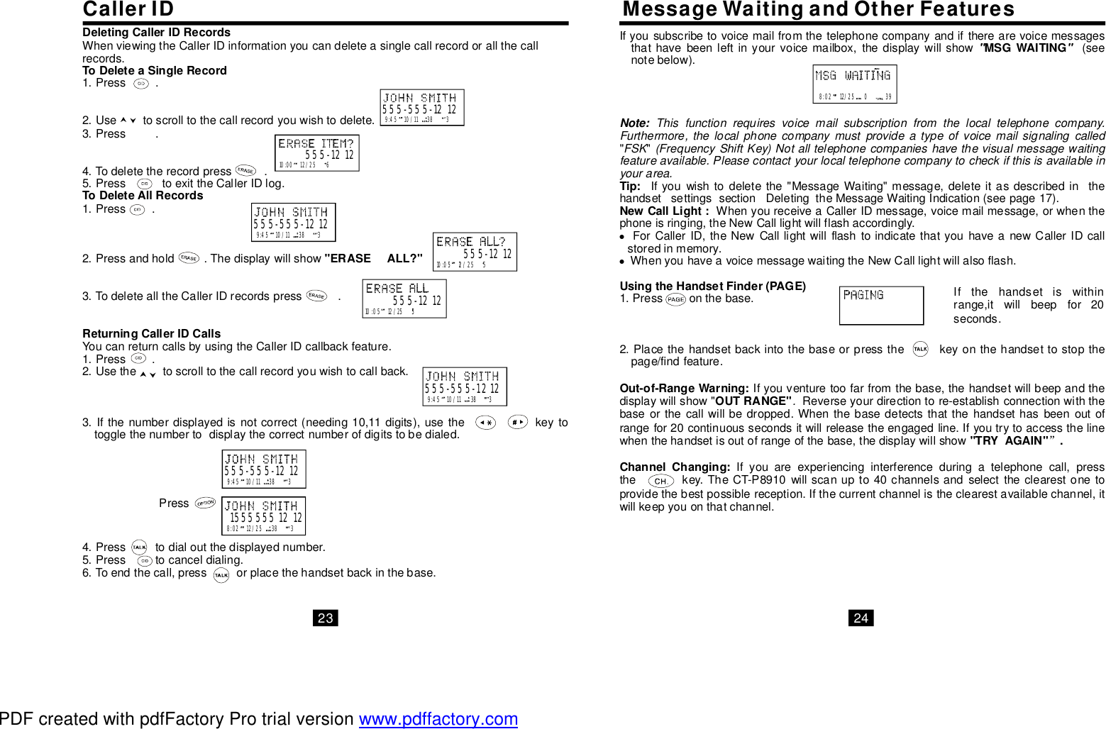 WhenviewingtheCallerIDinformationyoucandeleteasinglecallrecordorallthecallrecords.1.Press.2.Usetoscrolltothecallrecordyouwishtodelete.3.Press.4.Todeletetherecordpress.5.PresstoexittheCallerIDlog.1.Press.2.Pressandhold.Thedisplaywillshow3.TodeletealltheCallerIDrecordspress.YoucanreturncallsbyusingtheCallerIDcallbackfeature.1.Press.2.Usethetoscrolltothecallrecordyouwishtocallback.3.Ifthenumberdisplayedisnotcorrect(needing10,11digits),usethekeytotogglethenumbertodisplaythecorrectnumberofdigitstobedialed.4.Presstodialoutthedisplayednumber.5.Presstocanceldialing.6.Toendthecall,pressorplacethehandsetbackinthebase.ToDeleteaSingleRecordToDeleteAllRecords&quot;ERASEALL?&quot;ReturningCallerIDCalls9:4510/11383555-555-121210:0012/256555-1212DeletingCallerIDRecordsCallerID MessageWaitingandOtherFeatures10:0512/255555-121210:0512/255555-12129:4510/11383555-555-12129:4510/11383555-555-12129:4510/11383555-555-12128:0212/2538315555551212PressIfyousubscribetovoicemailfromthetelephonecompanyandiftherearevoicemessagesthathavebeenleftinyourvoicemailbox,thedisplaywillshow(seenotebelow).&quot;&quot;Ifyouwishtodeletethe&quot;MessageWaiting&quot;message,deleteitasdescribedinthehandsetsettingssectionDeletingtheMessageWaitingIndication(seepage17).WhenyoureceiveaCallerIDmessage,voicemailmessage,orwhenthephoneisringing,theNewCalllightwillflashaccordingly.ForCallerID,theNewCalllightwillflashtoindicatethatyouhaveanewCallerIDcallstoredinmemory.WhenyouhaveavoicemessagewaitingtheNewCalllightwillalsoflash.1.Pressonthebase.2.Placethehandsetbackintothebaseorpressthekeyonthehandsettostopthepage/findfeature.Ifyouventuretoofarfromthebase,thehandsetwillbeepandthedisplaywillshow&quot;Reverseyourdirectiontore-establishconnectionwiththebaseorthecallwillbedropped.Whenthebasedetectsthatthehandsethasbeenoutofrangefor20continuoussecondsitwillreleasetheengagedline.Ifyoutrytoaccessthelinewhenthehandsetisoutofrangeofthebase,thedisplaywillshowIfyouareexperiencinginterferenceduringatelephonecall,pressthekey.TheCT-P8910willscanupto40channelsandselecttheclearestonetoprovidethebestpossiblereception.Ifthecurrentchannelistheclearestavailablechannel,itwillkeepyouonthatchannel.&quot;&quot;Note:MSGWAITINGTip:NewCallLight:UsingtheHandsetFinder(PAGE)Out-of-RangeWarning:OUTRANGE&quot;&quot;TRYAGAIN&quot;.ChannelChanging:Thisfunctionrequiresvoicemailsubscriptionfromthelocaltelephonecompany.Furthermore,thelocalphonecompanymustprovideatypeofvoicemailsignalingcalledFSK(FrequencyShiftKey)Notalltelephonecompanieshavethevisualmessagewaitingfeatureavailable.Pleasecontactyourlocaltelephonecompanytocheckifthisisavailableinyourarea..”8:0212/25039Ifthehandsetiswithinrange,itwillbeepfor20seconds.23 24PDF created with pdfFactory Pro trial version www.pdffactory.com