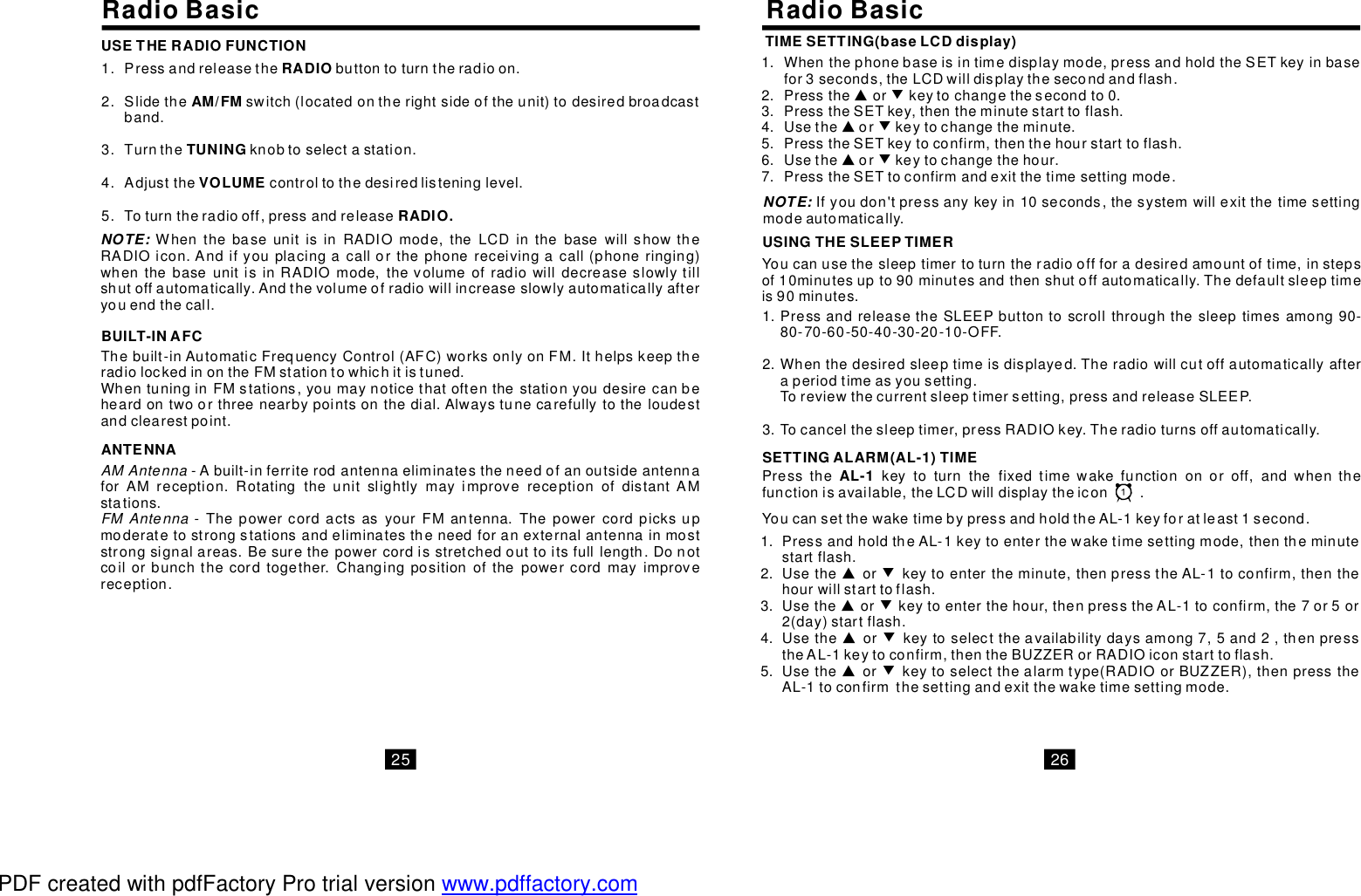 RadioBasic RadioBasicPressandreleasethebuttontoturntheradioon.Slidetheswitch(locatedontherightsideoftheunit)todesiredbroadcastband.Turntheknobtoselectastation.Adjustthecontroltothedesiredlisteninglevel.Toturntheradiooff,pressandreleaseRADIOAM/FMTUNINGVOLUMERADIO.1.2.3.4.5.Thebuilt-inAutomaticFrequencyControl(AFC)worksonlyonFM.IthelpskeeptheradiolockedinontheFMstationtowhichitistuned.WhentuninginFMstations,youmaynoticethatoftenthestationyoudesirecanbeheardontwoorthreenearbypointsonthedial.Alwaystunecarefullytotheloudestandclearestpoint.BUILT-INAFCAMAntennaFMAntenna-Abuilt-inferriterodantennaeliminatestheneedofanoutsideantennaforAMreception.RotatingtheunitslightlymayimprovereceptionofdistantAMstations. -ThepowercordactsasyourFMantenna.Thepowercordpicksupmoderatetostrongstationsandeliminatestheneedforanexternalantennainmoststrongsignalareas.Besurethepowercordisstretchedouttoitsfulllength.Donotcoilorbunchthecordtogether.Changingpositionofthepowercordmayimprovereception.ANTENNANOTE: WhenthebaseunitisinRADIOmode,theLCDinthebasewillshowtheRADIOicon.Andifyouplacingacallorthephonereceivingacall(phoneringing)whenthebaseunitisinRADIOmode,thevolumeofradiowilldecreaseslowlytillshutoffautomatically.Andthevolumeofradiowillincreaseslowlyautomaticallyafteryouendthecall.USETHERADIOFUNCTIONPressthekeytoturnthefixedtimewakefunctiononoroff,andwhenthefunctionisavailable,theLCDwilldisplaytheicon.AL-1TIMESETTING(baseLCDdisplay)Whenthephonebaseisintimedisplaymode,pressandholdtheSETkeyinbasefor3seconds,theLCDwilldisplaythesecondandflash.Presstheorkeytochangethesecondto0.PresstheSETkey,thentheminutestarttoflash.UsethePresstheSETkeytoconfirm,thenthehourstarttoflash.UsethePresstheSETtoconfirmandexitthetimesettingmode.▲▲▲orkeytochangetheminute.orkeytochangethehour.▼ ▼▼1.2.3.4.5.6.7.NOTE: Ifyoudon&apos;tpressanykeyin10seconds,thesystemwillexitthetimesettingmodeautomatically.USINGTHESLEEPTIMERYoucanusethesleeptimertoturntheradiooffforadesiredamountoftime,instepsof10minutesupto90minutesandthenshutoffautomatically.Thedefaultsleeptimeis90minutes.PressandreleasetheSLEEPbuttontoscrollthroughthesleeptimesamong90-80-70-60-50-40-30-20-10-OFF.Whenthedesiredsleeptimeisdisplayed.Theradiowillcutoffautomaticallyafteraperiodtimeasyousetting.Toreviewthecurrentsleeptimersetting,pressandreleaseSLEEP.Tocancelthesleeptimer,pressRADIOkey.Theradioturnsoffautomatically.1.2.3.SETTINGALARM(AL-1)TIMEYoucansetthewaketimebypressandholdtheAL-1keyforatleast1second.PressandholdtheAL-1keytoenterthewaketimesettingmode,thentheminutestartflash.UsetheUsetheUsethe▲▲▲▲orkeytoentertheminute,thenpresstheAL-1toconfirm,thenthehourwillstarttoflash.orkeytoenterthehour,thenpresstheAL-1toconfirm,the7or5or2(day)startflash.orkeytoselecttheavailabilitydaysamong7,5and2,thenpresstheAL-1keytoconfirm,thentheBUZZERorRADIOiconstarttoflash.Usetheorkeytoselectthealarmtype(RADIOorBUZZER),thenpresstheAL-1toconfirmthesettingandexitthewaketimesettingmode.▼▼▼▼1.2.3.4.5.25 26PDF created with pdfFactory Pro trial version www.pdffactory.com