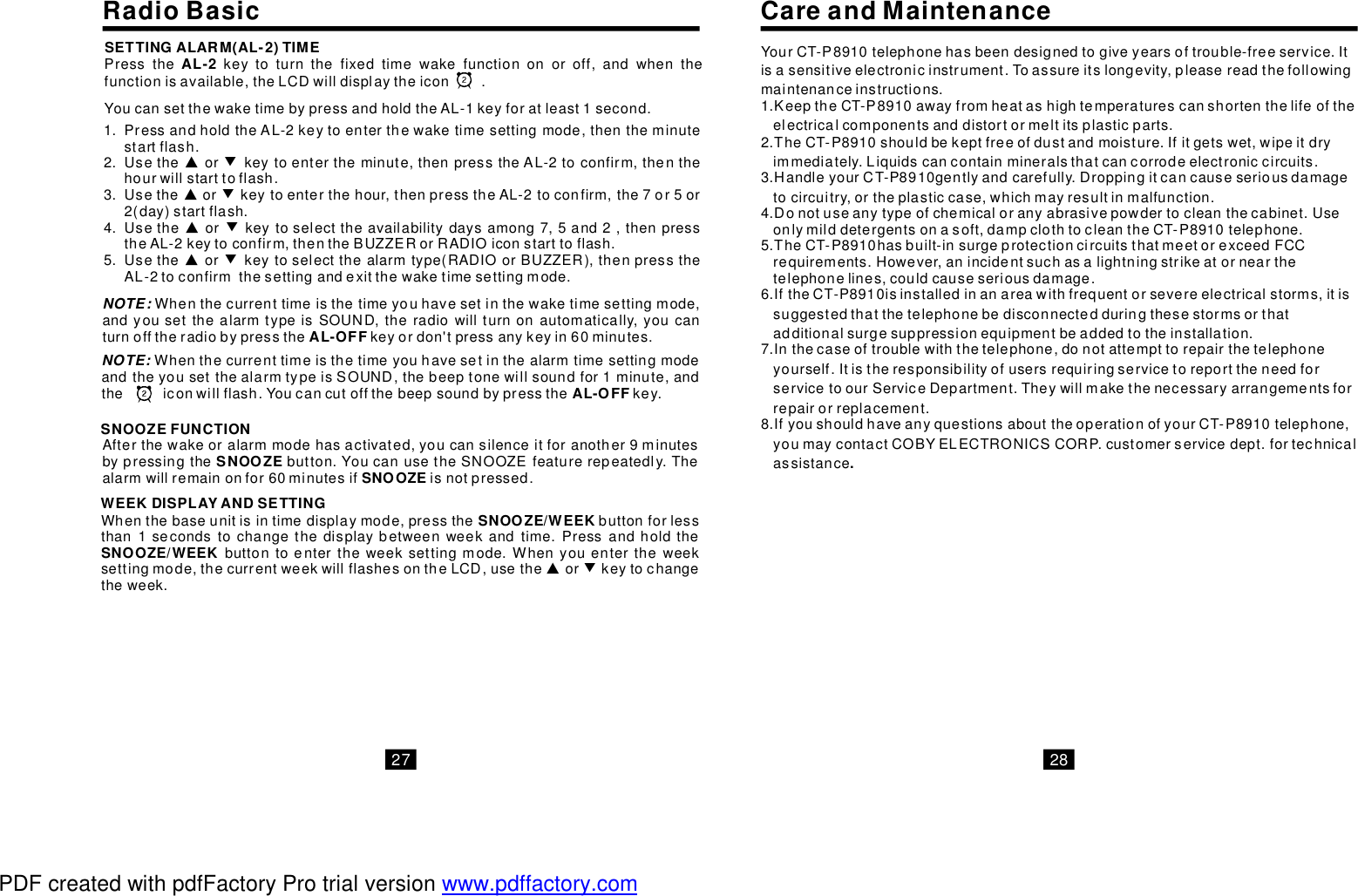 WEEKDISPLAYANDSETTINGWhenthebaseunitisintimedisplaymode,pressthebuttonforlessthan1secondstochangethedisplaybetweenweekandtime.Pressandholdthebuttontoentertheweeksettingmode.Whenyouentertheweeksettingmode,thecurrentweekwillflashesontheLCD,usetheSNOOZE/WEEKSNOOZE/WEEK▲orkeytochangetheweek.▼NOTE: WhenthecurrenttimeisthetimeyouhavesetinthealarmtimesettingmodeandtheyousetthealarmtypeisSOUND,thebeeptonewillsoundfor1minute,andtheiconwillflash.Youcancutoffthebeepsoundbypressthekey.AL-OFFSNOOZEFUNCTIONAfterthewakeoralarmmodehasactivated,youcansilenceitforanother9minutesbypressingthebutton.YoucanusetheSNOOZEfeaturerepeatedly.Thealarmwillremainonfor60minutesifisnotpressed.SNOOZE SNOOZEYourCT-P8910telephonehasbeendesignedtogiveyearsoftrouble-freeservice.Itisasensitiveelectronicinstrument.Toassureitslongevity,pleasereadthefollowingmaintenanceinstructions.1.KeeptheCT-P8910awayfromheatashightemperaturescanshortenthelifeoftheelectricalcomponentsanddistortormeltitsplasticparts.2.TheCT-P8910shouldbekeptfreeofdustandmoisture.Ifitgetswet,wipeitdryimmediately.Liquidscancontainmineralsthatcancorrodeelectroniccircuits.3.HandleyourCT-P8910gentlyandcarefully.Droppingitcancauseseriousdamagetocircuitry,ortheplasticcase,whichmayresultinmalfunction.4.Donotuseanytypeofchemicaloranyabrasivepowdertocleanthecabinet.Useonlymilddetergentsonasoft,dampclothtocleantheCT-P8910telephone.5.TheCT-P8910hasbuilt-insurgeprotectioncircuitsthatmeetorexceedFCCrequirements.However,anincidentsuchasalightningstrikeatornearthetelephonelines,couldcauseseriousdamage.6.IftheCT-P8910isinstalledinanareawithfrequentorsevereelectricalstorms,itissuggestedthatthetelephonebedisconnectedduringthesestormsorthatadditionalsurgesuppressionequipmentbeaddedtotheinstallation.7.Inthecaseoftroublewiththetelephone,donotattempttorepairthetelephoneyourself.ItistheresponsibilityofusersrequiringservicetoreporttheneedforservicetoourServiceDepartment.Theywillmakethenecessaryarrangementsforrepairorreplacement.8.IfyoushouldhaveanyquestionsabouttheoperationofyourCT-P8910telephone,youmaycontactCOBYELECTRONICSCORP.customerservicedept.fortechnicalassistance.CareandMaintenanceRadioBasic27 28Pressthekeytoturnthefixedtimewakefunctiononoroff,andwhenthefunctionisavailable,theLCDwilldisplaytheicon.AL-2SETTINGALARM(AL-2)TIMEYoucansetthewaketimebypressandholdtheAL-1keyforatleast1second.PressandholdtheAL-2keytoenterthewaketimesettingmode,thentheminutestartflash.UsetheUsetheUsethe▲▲▲▲orkeytoentertheminute,thenpresstheAL-2toconfirm,thenthehourwillstarttoflash.orkeytoenterthehour,thenpresstheAL-2toconfirm,the7or5or2(day)startflash.orkeytoselecttheavailabilitydaysamong7,5and2,thenpresstheAL-2keytoconfirm,thentheBUZZERorRADIOiconstarttoflash.Usetheorkeytoselectthealarmtype(RADIOorBUZZER),thenpresstheAL-2toconfirmthesettingandexitthewaketimesettingmode.▼▼▼▼1.2.3.4.5.NOTE:Whenthecurrenttimeisthetimeyouhavesetinthewaketimesettingmode,andyousetthealarmtypeisSOUND,theradiowillturnonautomatically,youcanturnofftheradiobypressthekeyordon&apos;tpressanykeyin60minutes.AL-OFFPDF created with pdfFactory Pro trial version www.pdffactory.com