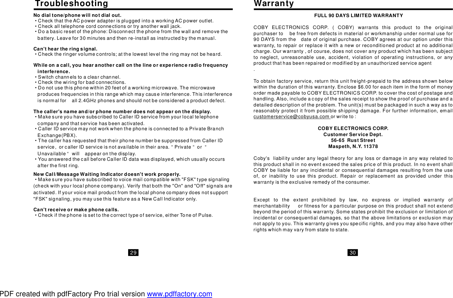 TroubleshootingNodialtone/phonewillnotdialout.Can&apos;theartheringsignal.Whileonacall,youhearanothercallonthelineorexperienceradiofrequencyinterference.Thecaller&apos;snameand/orphonenumberdoesnotappearonthedisplay.··········＂＂＂＂·CheckthattheACpoweradapterispluggedintoaworkingACpoweroutlet.Checkalltelephonecordconnectionsortryanotherwalljack.Doabasicresetofthephone:Disconnectthephonefromthewallandremovethebattery.Leavefor30minutesandthenre-installasinstructedbythemanual.Checktheringervolumecontrols;atthelowestleveltheringmaynotbeheard.Switchchannelstoaclearchannel.Checkthewiringforbadconnections.Donotusethisphonewithin20feetofaworkingmicrowave.Themicrowaveproducesfrequenciesinthisrangewhichmaycauseinterference.Thisinterferenceisnormalforall2.4GHzphonesandshouldnotbeconsideredaproductdefect.MakesureyouhavesubscribedtoCallerIDservicefromyourlocaltelephonecompanyandthatservicehasbeenactivated.CallerIDservicemaynotworkwhenthephoneisconnectedtoaPrivateBranchExchange(PBX).ThecallerhasrequestedthattheirphonenumberbesuppressedfromCallerIDservice,orcallerIDserviceisnotavailableintheirarea.PrivateorUnavailablewillappearonthedisplay.YouansweredthecallbeforeCallerIDdatawasdisplayed,whichusuallyoccursafterthefirstring.NewCall/MessageWaitingIndicatordoesn&apos;tworkproperly.Can&apos;treceiveormakephonecalls.··Makesureyouhavesubscribedtovoicemailcompatiblewith&quot;FSK&quot;typesignaling(checkwithyourlocalphonecompany).Verifythatboththe&quot;On&quot;and&quot;Off&quot;signalsareactivated.Ifyourvoicemailproductfromthelocalphonecompanydoesnotsupport&quot;FSK&quot;signaling,youmayusethisfeatureasaNewCallIndicatoronly.Checkifthephoneissettothecorrecttypeofservice,eitherToneofPulse.WarrantyFULL90DAYSLIMITEDWARRANTYCOBYELECTRONICSCORP.CustomerServiceDept.56-65RustStreetMaspeth,N.Y.11378COBYELECTRONICSCORP.(COBY)warrantsthisproducttotheoriginalpurchasertobefreefromdefectsinmaterialorworkmanshipundernormalusefor90DAYSfromthedateoforiginalpurchase.COBYagreesatouroptionunderthiswarranty,torepairorreplaceitwithaneworreconditionedproductatnoadditionalcharge.Ourwarranty,ofcourse,doesnotcoveranyproductwhichhasbeensubjecttoneglect,unreasonableuse,accident,violationofoperatinginstructions,oranyproductthathasbeenrepairedormodifiedbyanunauthorizedserviceagent.Toobtainfactoryservice,returnthisunitfreight-prepaidtotheaddressshownbelowwithinthedurationofthiswarranty.Enclose$6.00foreachitemintheformofmoneyordermadepayabletoCOBYELECTRONICSCORP.tocoverthecostofpostageandhandling.Also,includeacopyofthesalesreceipttoshowtheproofofpurchaseandadetaileddescriptionoftheproblem.Theunit(s)mustbepackagedinsuchawayastoreasonablyprotectitfrompossibleshippingdamage.Forfurtherinformation,emailcustomerservice@cobyusa.com orwriteto:Coby&apos;sliabilityunderanylegaltheoryforanylossordamageinanywayrelatedtothisproductshallinnoeventexceedthesalespriceofthisproduct.InnoeventshallCOBYbeliableforanyincidentalorconsequentialdamagesresultingfromtheuseof,orinabilitytousethisproduct.Repairorreplacementasprovidedunderthiswarrantyistheexclusiveremedyoftheconsumer.Excepttotheextentprohibitedbylaw,noexpressorimpliedwarrantyofmerchantabilityorfitnessforaparticularpurposeonthisproductshallnotextendbeyondtheperiodofthiswarranty.Somestatesprohibittheexclusionorlimitationofincidentalorconsequentialdamages,sothattheabovelimitationsorexclusionmaynotapplytoyou.Thiswarrantygivesyouspecificrights,andyoumayalsohaveotherrightswhichmayvaryfromstatetostate.29 30PDF created with pdfFactory Pro trial version www.pdffactory.com