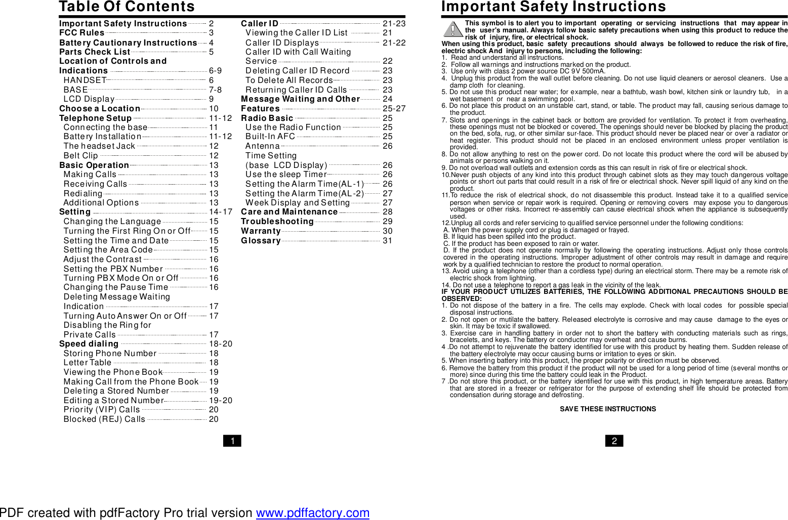 TableOfContents ImportantSafetyInstructionsThissymbolistoalertyoutoimportantoperatingorservicinginstructionsthatmayappearintheuser&apos;smanual.Alwaysfollowbasicsafetyprecautionswhenusingthisproducttoreducetheriskofinjury,fire,orelectricalshock.Whenusingthisproduct,basicsafetyprecautionsshouldalwaysbefollowedtoreducetheriskoffire,electricshockAndinjurytopersons,includingthefollowing:IFYOURPRODUCTUTILIZESBATTERIES,THEFOLLOWINGADDITIONALPRECAUTIONSSHOULDBEOBSERVED:SAVETHESEINSTRUCTIONS1.Readandunderstandallinstructions.2.Followallwarningsandinstructionsmarkedontheproduct.3.Useonlywithclass2powersourceDC9V500mA.4.Unplugthisproductfromthewalloutletbeforecleaning.Donotuseliquidcleanersoraerosolcleaners.Useadampclothforcleaning.5.Donotusethisproductnearwater;forexample,nearabathtub,washbowl,kitchensinkorlaundrytub,inawetbasementornearaswimmingpool.6.Donotplacethisproductonanunstablecart,stand,ortable.Theproductmayfall,causingseriousdamagetotheproduct.7.Slotsandopeningsinthecabinetbackorbottomareprovidedforventilation.Toprotectitfromoverheating,theseopeningsmustnotbeblockedorcovered.Theopeningsshouldneverbeblockedbyplacingtheproductonthebed,sofa,rug,orothersimilarsur-face.Thisproductshouldneverbeplacednearoroveraradiatororheatregister.Thisproductshouldnotbeplacedinanenclosedenvironmentunlessproperventilationisprovided.8.Donotallowanythingtorestonthepowercord.Donotlocatethisproductwherethecordwillbeabusedbyanimalsorpersonswalkingonit.9.Donotoverloadwalloutletsandextensioncordsasthiscanresultinriskoffireorelectricalshock.10.Neverpushobjectsofanykindintothisproductthroughcabinetslotsastheymaytouchdangerousvoltagepointsorshortoutpartsthatcouldresultinariskoffireorelectricalshock.Neverspillliquidofanykindontheproduct.11.Toreducetheriskofelectricalshock,donotdisassemblethisproduct.Insteadtakeittoaqualifiedservicepersonwhenserviceorrepairworkisrequired.Openingorremovingcoversmayexposeyoutodangerousvoltagesorotherrisks.Incorrectre-assemblycancauseelectricalshockwhentheapplianceissubsequentlyused.12.Unplugallcordsandreferservicingtoqualifiedservicepersonnelunderthefollowingconditions:A.Whenthepowersupplycordorplugisdamagedorfrayed.B.Ifliquidhasbeenspilledintotheproduct.C.Iftheproducthasbeenexposedtorainorwater.D.Iftheproductdoesnotoperatenormallybyfollowingtheoperatinginstructions.Adjustonlythosecontrolscoveredintheoperatinginstructions.Improperadjustmentofothercontrolsmayresultindamageandrequireworkbyaqualifiedtechniciantorestoretheproducttonormaloperation.13.Avoidusingatelephone(otherthanacordlesstype)duringanelectricalstorm.Theremaybearemoteriskofelectricshockfromlightning.14.Donotuseatelephonetoreportagasleakinthevicinityoftheleak.1.Donotdisposeofthebatteryinafire.Thecellsmayexplode.Checkwithlocalcodesforpossiblespecialdisposalinstructions.2.Donotopenormutilatethebattery.Releasedelectrolyteiscorrosiveandmaycausedamagetotheeyesorskin.Itmaybetoxicifswallowed.3.Exercisecareinhandlingbatteryinordernottoshortthebatterywithconductingmaterialssuchasrings,bracelets,andkeys.Thebatteryorconductormayoverheatandcauseburns.4.Donotattempttorejuvenatethebatteryidentifiedforusewiththisproductbyheatingthem.Suddenreleaseofthebatteryelectrolytemayoccurcausingburnsorirritationtoeyesorskin.5.Wheninsertingbatteryintothisproduct,theproperpolarityordirectionmustbeobserved.6.Removethebatteryfromthisproductiftheproductwillnotbeusedforalongperiodoftime(severalmonthsormore)sinceduringthistimethebatterycouldleakintheProduct.7.Donotstorethisproduct,orthebatteryidentifiedforusewiththisproduct,inhightemperatureareas.Batterythatarestoredinafreezerorrefrigeratorforthepurposeofextendingshelflifeshouldbeprotectedfromcondensationduringstorageanddefrosting.1 2ImportantSafetyInstructionsFCCRulesBatteryCautionaryInstructionsPartsCheckListLocationofControlsandIndicationsChooseaLocationTelephoneSetupBasicOperationSettingSpeeddialingHANDSETBASELCDDisplayConnectingthebaseBatteryInstallationTheheadsetJackBeltClipMakingCallsReceivingCallsRedialingAdditionalOptionsChangingtheLanguageTurningtheFirstRingOnorOffSettingtheTimeandDateSettingtheAreaCodeAdjusttheContrastSettingthePBXNumberTurningPBXModeOnorOffChangingthePauseTimeDeletingMessageWaitingIndicationTurningAutoAnswerOnorOffDisablingtheRingforPrivateCallsStoringPhoneNumberLetterTableViewingthePhoneBookMakingCallfromthePhoneBookDeletingaStoredNumberEditingaStoredNumberPriority(VIP)CallsBlocked(REJ)CallsCallerIDMessageWaitingandOtherFeaturesRadioBasicCareandMaintenanceTroubleshootingWarrantyGlossaryViewingtheCallerIDListCallerIDDisplaysCallerIDwithCallWaitingServiceDeletingCallerIDRecordToDeleteAllRecordsReturningCallerIDCallsUsetheRadioFunctionBuilt-InAFCAntennaTimeSetting(baseLCDDisplay)UsethesleepTimerSettingtheAlarmTime(AL-1)WeekDisplayandSettingSettingtheAlarmTime(AL-2)23456-967-891011-121111-121212131313131314-17151515151616161617171718-20181819191919-20202021-232121-22222323232425-2725252526262626272728293031PDF created with pdfFactory Pro trial version www.pdffactory.com