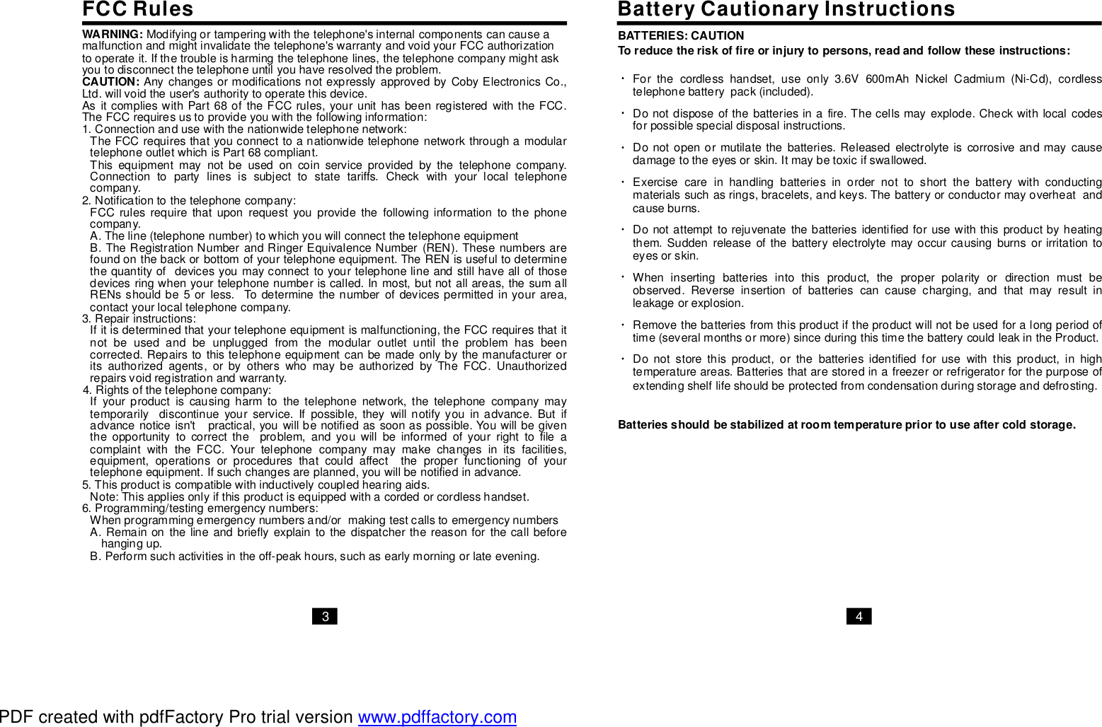 FCCRules BatteryCautionaryInstructionsWARNING: Modifyingortamperingwiththetelephone&apos;sinternalcomponentscancauseamalfunctionandmightinvalidatethetelephone&apos;swarrantyandvoidyourFCCauthorizationtooperateit.Ifthetroubleisharmingthetelephonelines,thetelephonecompanymightaskyoutodisconnectthetelephoneuntilyouhaveresolvedtheproblem.AsitcomplieswithPart68oftheFCCrules,yourunithasbeenregisteredwiththeFCC.TheFCCrequiresustoprovideyouwiththefollowinginformation:1.Connectionandusewiththenationwidetelephonenetwork:TheFCCrequiresthatyouconnecttoanationwidetelephonenetworkthroughamodulartelephoneoutletwhichisPart68compliant.Thisequipmentmaynotbeusedoncoinserviceprovidedbythetelephonecompany.Connectiontopartylinesissubjecttostatetariffs.Checkwithyourlocaltelephonecompany.2.Notificationtothetelephonecompany:FCCrulesrequirethatuponrequestyouprovidethefollowinginformationtothephonecompany.A.Theline(telephonenumber)towhichyouwillconnectthetelephoneequipmentB.TheRegistrationNumberandRingerEquivalenceNumber(REN).Thesenumbersarefoundonthebackorbottomofyourtelephoneequipment.TheRENisusefultodeterminethequantityofdevicesyoumayconnecttoyourtelephonelineandstillhaveallofthosedevicesringwhenyourtelephonenumberiscalled.Inmost,butnotallareas,thesumallRENsshouldbe5orless.Todeterminethenumberofdevicespermittedinyourarea,contactyourlocaltelephonecompany.3.Repairinstructions:Ifitisdeterminedthatyourtelephoneequipmentismalfunctioning,theFCCrequiresthatitnotbeusedandbeunpluggedfromthemodularoutletuntiltheproblemhasbeencorrected.Repairstothistelephoneequipmentcanbemadeonlybythemanufactureroritsauthorizedagents,orbyotherswhomaybeauthorizedbyTheFCC.Unauthorizedrepairsvoidregistrationandwarranty.4.Rightsofthetelephonecompany:Ifyourproductiscausingharmtothetelephonenetwork,thetelephonecompanymaytemporarilydiscontinueyourservice.Ifpossible,theywillnotifyyouinadvance.Butifadvancenoticeisn&apos;tpractical,youwillbenotifiedassoonaspossible.Youwillbegiventheopportunitytocorrecttheproblem,andyouwillbeinformedofyourrighttofileacomplaintwiththeFCC.Yourtelephonecompanymaymakechangesinitsfacilities,equipment,operationsorproceduresthatcouldaffecttheproperfunctioningofyourtelephoneequipment.Ifsuchchangesareplanned,youwillbenotifiedinadvance.5.Thisproductiscompatiblewithinductivelycoupledhearingaids.Note:Thisappliesonlyifthisproductisequippedwithacordedorcordlesshandset.6.Programming/testingemergencynumbers:Whenprogrammingemergencynumbersand/ormakingtestcallstoemergencynumbersA.Remainonthelineandbrieflyexplaintothedispatcherthereasonforthecallbeforehangingup.B.Performsuchactivitiesintheoff-peakhours,suchasearlymorningorlateevening.CAUTION: AnychangesormodificationsnotexpresslyapprovedbyCobyElectronicsCo.,Ltd.willvoidtheuser&apos;sauthoritytooperatethisdevice.3 4Forthecordlesshandset,useonly3.6V600mAhNickelCadmium(Ni-Cd),cordlesstelephonebatterypack(included).Donotdisposeofthebatteriesinafire.Thecellsmayexplode.Checkwithlocalcodesforpossiblespecialdisposalinstructions.Donotopenormutilatethebatteries.Releasedelectrolyteiscorrosiveandmaycausedamagetotheeyesorskin.Itmaybetoxicifswallowed.Exercisecareinhandlingbatteriesinordernottoshortthebatterywithconductingmaterialssuchasrings,bracelets,andkeys.Thebatteryorconductormayoverheatandcauseburns.Donotattempttorejuvenatethebatteriesidentifiedforusewiththisproductbyheatingthem.Suddenreleaseofthebatteryelectrolytemayoccurcausingburnsorirritationtoeyesorskin.Wheninsertingbatteriesintothisproduct,theproperpolarityordirectionmustbeobserved.Reverseinsertionofbatteriescancausecharging,andthatmayresultinleakageorexplosion.Removethebatteriesfromthisproductiftheproductwillnotbeusedforalongperiodoftime(severalmonthsormore)sinceduringthistimethebatterycouldleakintheProduct.Donotstorethisproduct,orthebatteriesidentifiedforusewiththisproduct,inhightemperatureareas.Batteriesthatarestoredinafreezerorrefrigeratorforthepurposeofextendingshelflifeshouldbeprotectedfromcondensationduringstorageanddefrosting.BATTERIES:CAUTIONToreducetheriskoffireorinjurytopersons,readandfollowtheseinstructions:Batteriesshouldbestabilizedatroomtemperaturepriortouseaftercoldstorage.PDF created with pdfFactory Pro trial version www.pdffactory.com