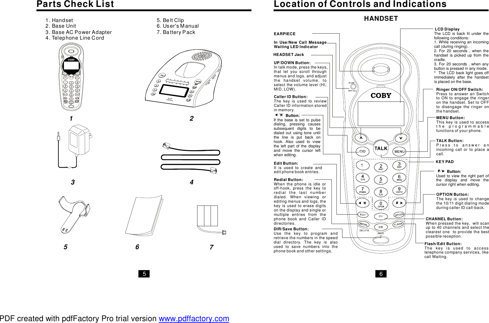 PartsCheckList LocationofControlsandIndications1.2.3.BaseACPowerAdapter4.TelephoneLineCordHandsetBaseUnit 5.BeltClip6.User&apos;sManual7.BatteryPackInUse/NewCallMessageWaitingLEDIndicatorUP/DOWNButton:Intalkmode,pressthekeys,thatletyouscrollthroughmenusandlogs,andadjustthehandsetvolume,toselectthevolumelevel(HI,MID,LOW).CallerIDButton:ThekeyisusedtoreviewCallerIDinformationstoredinmemory.EditButton:Itisusedtocreateandeditphonebookentries.HEADSETJackMENUButton:Thiskeyisusedtoaccesstheprogrammablefunctionsofyourphone.RingerON/OFFSwitch:PresstoansweranSwitchtoONtoengagetheringeronthehandset.SettoOFFtodisengagetheringeronthehandset.EARPIECEHANDSET5 61 23 45 6 7CHANNELButton:Whenpressedthekey,willscanupto40channelsandselecttheclearestonetoprovidethebestpossiblereception.Flash/EditButton:Thekeyisusedtoaccesstelephonecompanyservices,likecallWaiting.RedialButton:Whenthephoneisidleoroff-hook,pressthekeytoredialthelastnumberdialed.Whenviewingoreditingmenusandlogs,thekeyisusedtoerasedigitsonthedisplayandsingleormultipleentriesfromthephonebookandCallerIDdirectories.LCDDisplayTALKButton:Presstoansweranincomingcallortoplaceacall.OPTIONButton:Thekeyisusedtochangethe10/11digitdialingmodeduringcallerIDcall-back.KEYPADDIR/SaveButton:Usethekeytoprogramandretrievethenumbersinthespeeddialdirectory.Thekeyisalsousedtosavenumbersintothephonebookandothersettings.TheLCDisbacklitunderthefollowingconditions:1.Whilereceivinganincomingcall(duringringing).2.For20seconds,whenthehandsetispickedupfromthecradle.3.For20seconds,whenanybuttonispressedinanymode.TheLCDbacklightgoesoffimmediatelyafterthehandsetisplacedonthebase.*Button:Ifthebaseissettopulsedialing,pressingcausessubsequentdigitstobedialedoutusingtoneuntilthelineisputbackonhook.Alsousedtoviewtheleftpartofthedisplayandmovethecursorleftwhenediting.Usedtoviewtherightpartofthedisplayandmovethecursorrightwhenediting.Button:PDF created with pdfFactory Pro trial version www.pdffactory.com