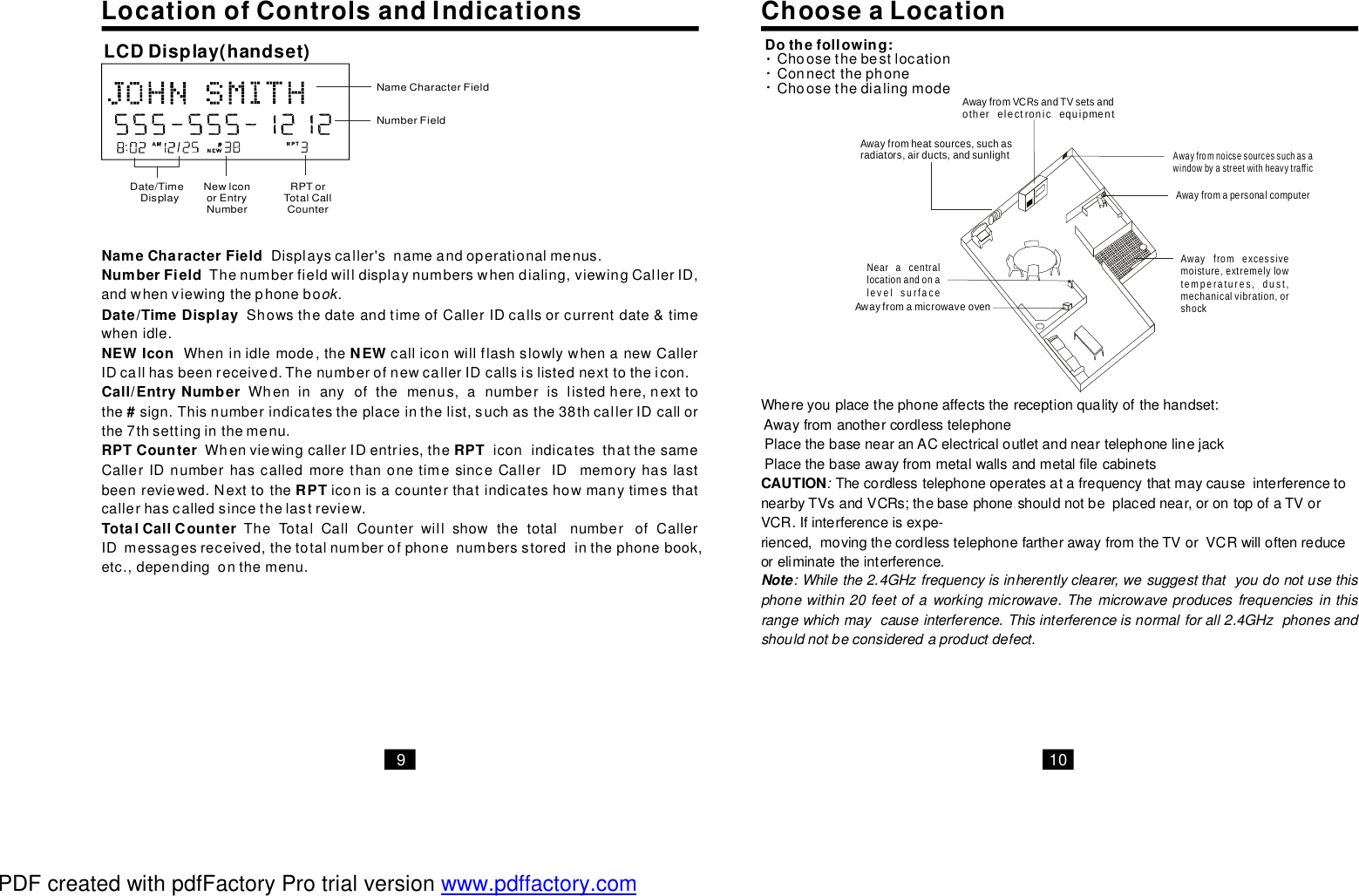 910ChooseaLocationLocationofControlsandIndicationsNameCharacterFieldNumberFieldDate/TimeDisplayNEWIconNEWCall/EntryNumberDisplayscaller&apos;snameandoperationalmenus.Thenumberfieldwilldisplaynumberswhendialing,viewingCallerID,andwhenviewingthephoneboShowsthedateandtimeofCallerIDcallsorcurrentdate&amp;timewhenidle.Wheninidlemode,thecalliconwillflashslowlywhenanewCallerIDcallhasbeenreceived.ThenumberofnewcallerIDcallsislistednexttotheicon.ok.Wheninanyofthemenus,anumberislistedhere,nexttothesign.Thisnumberindicatestheplaceinthelist,suchasthe38thcallerIDcallorthe7thsettinginthemenu.WhenviewingcallerIDentries,theiconindicatesthatthesameCallerIDnumberhascalledmorethanonetimesinceCallerIDmemoryhaslastbeenreviewed.Nexttotheiconisacounterthatindicateshowmanytimesthatcallerhascalledsincethelastreview.TheTotalCallCounterwillshowthetotalnumberofCallerIDmessagesreceived,thetotalnumberofphonenumbersstoredinthephonebook,etc.,dependingonthemenu.#RPTCounterRPTRPTTotalCallCounterNameCharacterFieldNumberFieldRPTorTotalCallCounterNewlconorEntryNumberDate/TimeDisplayLCDDisplay(handset)Whereyouplacethephoneaffectsthereceptionqualityofthehandset:AwayfromanothercordlesstelephonePlacethebasenearanACelectricaloutletandneartelephonelinejackPlacethebaseawayfrommetalwallsandmetalfilecabinetsThecordlesstelephoneoperatesatafrequencythatmaycauseinterferencetonearbyTVsandVCRs;thebasephoneshouldnotbeplacednear,orontopofaTVorVCR.Ifinterferenceisexpe-rienced,movingthecordlesstelephonefartherawayfromtheTVorVCRwilloftenreduceoreliminatetheinterference.CAUTION::Whilethe2.4GHzfrequencyisinherentlyclearer,wesuggestthatyoudonotusethisphonewithin20feetofaworkingmicrowave.Themicrowaveproducesfrequenciesinthisrangewhichmaycauseinterference.Thisinterferenceisnormalforall2.4GHzphonesandshouldnotbeconsideredaproductdefect.NoteDothefollowing:ChoosethebestlocationConnectthephoneChoosethedialingmodeAwayfromheatsources,suchasradiators,airducts,andsunlightNearacentrallocationandonalevelsurfaceAwayfromamicrowaveovenAwayfromVCRsandTVsetsandotherelectronicequipmentAwayfromexcessivemoisture,extremelylowtemperatures,dust,mechanicalvibration,orshockAwayfromapersonalcomputerAwayfromnoicsesourcessuchasawindowbyastreetwithheavytrafficPDF created with pdfFactory Pro trial version www.pdffactory.com