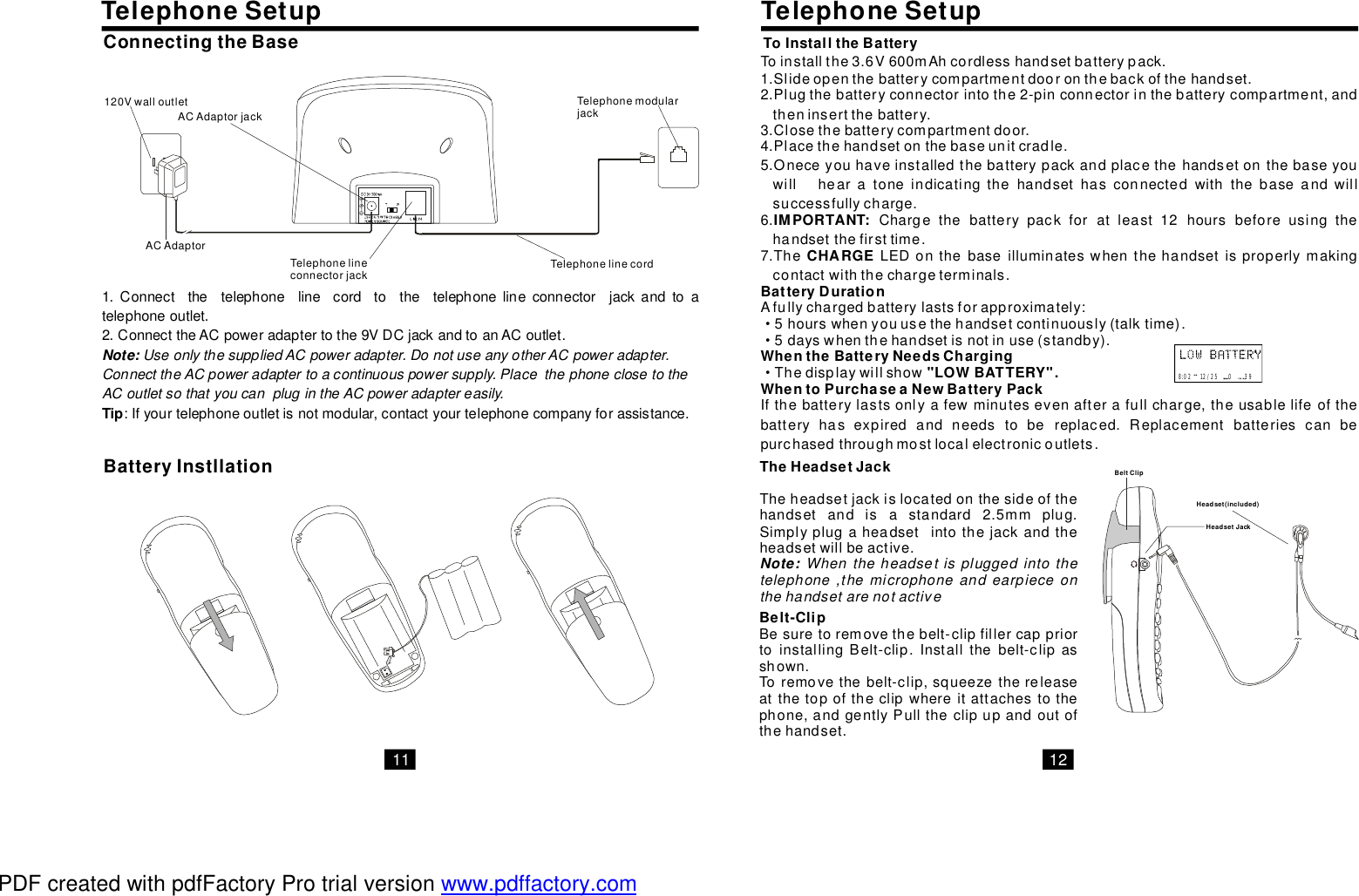 11 121.Connectthetelephonelinecordtothetelephonelineconnectorjackandtoatelephoneoutlet.2.ConnecttheACpoweradaptertothe9VDCjackandtoanACoutlet.:Ifyourtelephoneoutletisnotmodular,contactyourtelephonecompanyforassistance.TipNote: UseonlythesuppliedACpoweradapter.DonotuseanyotherACpoweradapter.ConnecttheACpoweradaptertoacontinuouspowersupply.PlacethephoneclosetotheACoutletsothatyoucanplugintheACpoweradaptereasily.ACAdaptorTelephonelinecordTelephonelineconnectorjackTelephonemodularjackACAdaptorjack120VwalloutletConnectingtheBaseBatteryInstllationTelephoneSetupToinstallthe3.6V600mAhcordlesshandsetbatterypack.1.Slideopenthebatterycompartmentdooronthebackofthehandset.2.Plugthebatteryconnectorintothe2-pinconnectorinthebatterycompartment,andtheninsertthebattery.3.Closethebatterycompartmentdoor.4.Placethehandsetonthebaseunitcradle.5.Oneceyouhaveinstalledthebatterypackandplacethehandsetonthebaseyouwillhearatoneindicatingthehandsethasconnectedwiththebaseandwillsuccessfullycharge.6.Chargethebatterypackforatleast12hoursbeforeusingthehandsetthefirsttime.7.TheLEDonthebaseilluminateswhenthehandsetisproperlymakingcontactwiththechargeterminals.Afullychargedbatterylastsforapproximately:5hourswhenyouusethehandsetcontinuously(talktime).5dayswhenthehandsetisnotinuse(standby).ThedisplaywillshowIfthebatterylastsonlyafewminutesevenafterafullcharge,theusablelifeofthebatteryhasexpiredandneedstobereplaced.Replacementbatteriescanbepurchasedthroughmostlocalelectronicoutlets.IMPORTANT:CHARGEBatteryDurationWhentheBatteryNeedsCharging&quot;LOWBATTERY&quot;.WhentoPurchaseaNewBatteryPack···8:0212/25039ToInstalltheBatteryHeadsetJackTheHeadsetJackTheheadsetjackislocatedonthesideofthehandsetandisastandard2.5mmplug.Simplyplugaheadsetintothejackandtheheadsetwillbeactive.Note: Whentheheadsetispluggedintothetelephone,themicrophoneandearpieceonthehandsetarenotactiveHeadset(included)TelephoneSetupBelt-ClipBesuretoremovethebelt-clipfillercappriortoinstallingBelt-clip.Installthebelt-clipasshown.Toremovethebelt-clip,squeezethereleaseatthetopoftheclipwhereitattachestothephone,andgentlyPulltheclipupandoutofthehandset.BeltClipPDF created with pdfFactory Pro trial version www.pdffactory.com