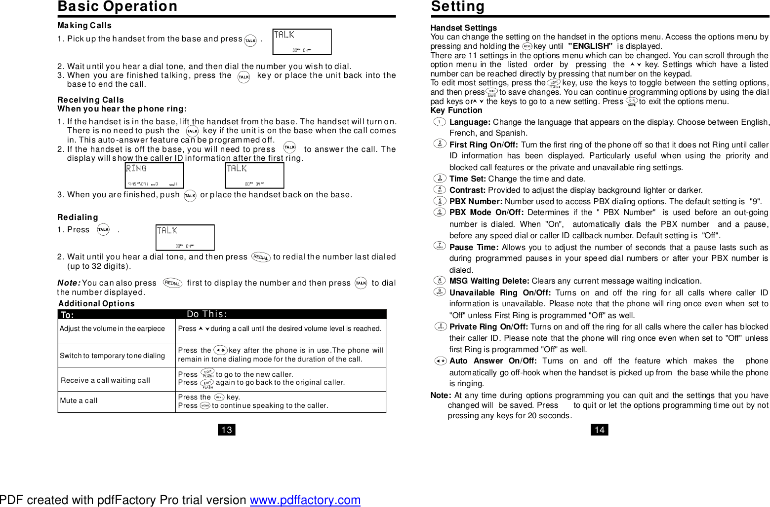 Press.Waituntilyouhearadialtone,andthenpresstoredialthenumberlastdialed(upto32digits).13 14BasicOperation SettingAdditionalOptionsAdjustthevolumeintheearpieceSwitchtotemporarytonedialingReceiveacallwaitingcallMuteacallDoThis:To:Pickupthehandsetfromthebaseandpress.Waituntilyouhearadialtone,andthendialthenumberyouwishtodial.Whenyouarefinishedtalking,pressthekeyorplacetheunitbackintothebasetoendthecall.MakingCalls1.2.3.ReceivingCallsWhenyouhearthephonering:Ifthehandsetisinthebase,liftthehandsetfromthebase.Thehandsetwillturnon.Thereisnoneedtopushthekeyiftheunitisonthebasewhenthecallcomesin.Thisauto-answerfeaturecanbeprogrammedoff.Ifthehandsetisoffthebase,youwillneedtopresstoanswerthecall.ThedisplaywillshowthecallerIDinformationafterthefirstring.Whenyouarefinished,pushorplacethehandsetbackonthebase.1.2.3.Pressthekeyafterthephoneisinuse.Thephonewillremainintonedialingmodeforthedurationofthecall.Presstogotothenewcaller.Pressagaintogobacktotheoriginalcaller.Pressthekey.Presstocontinuespeakingtothecaller.Pressduringacalluntilthedesiredvolumelevelisreached.Redialing1.2.Note: Youcanalsopressfirsttodisplaythenumberandthenpresstodialthenumberdisplayed.HandsetSettings&quot;ENGLISH&quot;Youcanchangethesettingonthehandsetintheoptionsmenu.Accesstheoptionsmenubypressingandholdingthekeyuntilisdisplayed.Thereare11settingsintheoptionsmenuwhichcanbechanged.Youcanscrollthroughtheoptionmenuinthelistedorderbypressingthekey.Settingswhichhavealistednumbercanbereacheddirectlybypressingthatnumberonthekeypad.Toeditmostsettings,pressthekey,usethekeystotogglebetweenthesettingoptions,andthenpresstosavechanges.Youcancontinueprogrammingoptionsbyusingthedialpadkeysorthekeystogotoanewsetting.Presstoexittheoptionsmenu.KeyFunctionLanguage:FirstRingOn/Off:TimeSet:Contrast:PBXNumber:PBXModeOn/Off:PauseTime:MSGWaitingDelete:UnavailableRingOn/Off:PrivateRingOn/Off:AutoAnswerOn/Off:Note:Changethelanguagethatappearsonthedisplay.ChoosebetweenEnglish,French,andSpanish.TurnthefirstringofthephoneoffsothatitdoesnotRinguntilcallerIDinformationhasbeendisplayed.Particularlyusefulwhenusingthepriorityandblockedcallfeaturesortheprivateandunavailableringsettings.Changethetimeanddate.Providedtoadjustthedisplaybackgroundlighterordarker.NumberusedtoaccessPBXdialingoptions.Thedefaultsettingis&quot;9&quot;.Determinesifthe&quot;PBXNumber&quot;isusedbeforeanout-goingnumberisdialed.When&quot;On&quot;,automaticallydialsthePBXnumberandapause,beforeanyspeeddialorcallerIDcallbacknumber.Defaultsettingis&quot;Off&quot;.AllowsyoutoadjustthenumberofsecondsthatapauselastssuchasduringprogrammedpausesinyourspeeddialnumbersorafteryourPBXnumberisdialed.Clearsanycurrentmessagewaitingindication.TurnsonandofftheringforallcallswherecallerIDinformationisunavailable.Pleasenotethatthephonewillringonceevenwhensetto&quot;Off&quot;unlessFirstRingisprogrammed&quot;Off&quot;aswell.TurnsonandofftheringforallcallswherethecallerhasblockedtheircallerID.Pleasenotethatthephonewillringonceevenwhensetto&quot;Off&quot;unlessfirstRingisprogrammed&quot;Off&quot;aswell.Turnsonandoffthefeaturewhichmakesthephoneautomaticallygooff-hookwhenthehandsetispickedupfromthebasewhilethephoneisringing.Atanytimeduringoptionsprogrammingyoucanquitandthesettingsthatyouhavechangedwillbesaved.Presstoquitorlettheoptionsprogrammingtimeoutbynotpressinganykeysfor20seconds.PDF created with pdfFactory Pro trial version www.pdffactory.com